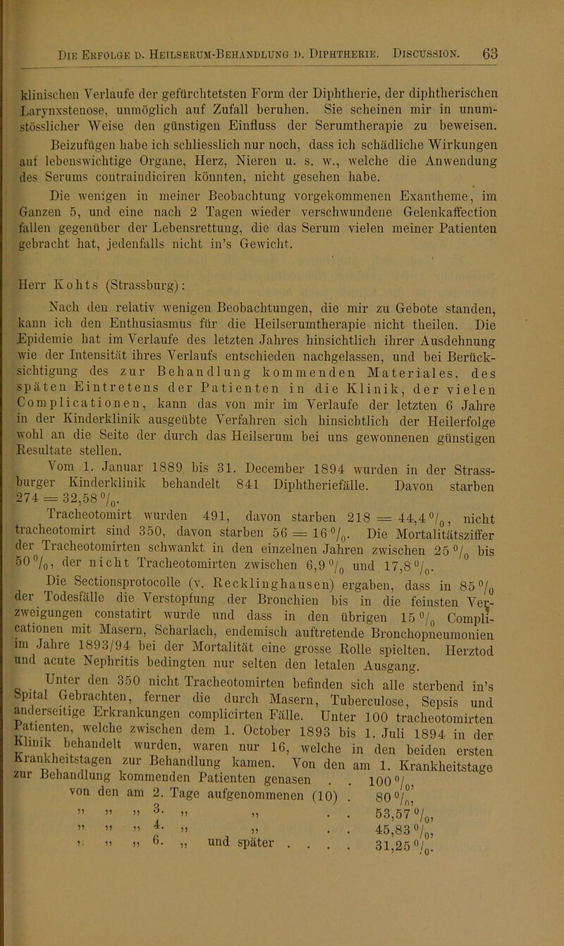 klinischen Verlaufe der gefürchtetsten Form der Diphtherie, der diphtherischen Larynxstenose, unmöglich auf Zufall beruhen. Sie scheinen mir in unum- stösslicher Weise den günstigen Einfluss der Serumtherapie zu beweisen. Beizufügen habe ich schliesslich nur noch, dass ich schädliche Wirkungen auf lebenswichtige Organe, Herz, Nieren u. s. w., welche die Anwendung des Serums contraindiciren könnten, nicht gesehen habe. Die wenigen in meiner Beobachtung vorgekommenen Exantheme, im Ganzen 5, und eine nach 2 Tagen wieder verschwundene Gelenkaffection fallen gegenüber der Lebensrettung, die das Serum vielen meiner Patienten gebracht hat, jedenfalls nicht in’s Gewicht. Herr K o h t s (Strassburg): Nach den relativ wenigen Beobachtungen, die mir zu Gebote standen, kann ich den Enthusiasmus für die Heilserumtherapie nicht theilen. Die Epidemie hat im Verlaufe des letzten Jahres hinsichtlich ihrer Ausdehnung wie der Intensität ihres Verlaufs entschieden nachgelassen, und bei Berück- sichtigung des zur Behandlung kommenden Materiales, des späten Eintretens der Patienten in die Klinik, der vielen Com plicationen, kann das von mir im Verlaufe der letzten 6 Jahre in der Kinderklinik ausgeübte Verfahren sich hinsichtlich der Heilerfolge wohl an die Seite der durch das Heilserum bei uns gewonnenen günstigen Resultate stellen. \om 1. Januar 1889 bis 31. December 1894 wurden in der Strass- burger Kinderklinik behandelt 841 Diphtheriefälle. Davon starben 274 = 32,58%. Tracheotomirt wurden 491, davon starben 218 = 44,4%, nicht tracheotomirt sind 350, davon starben 56 = 16%. Die Mortalitätsziffer d®1 Ti’acheotomii'teii schwankt in den einzelnen Jahren zwischen 25 % bis 50%, der nicht Tracheotomirten zwischen 6,9% und 17,8%. Die Sectionsprotocolle (v. Recklinghausen) ergaben, dass in 85% der Todesfälle die Verstopfung der Bronchien bis in die feinsten Ver- zweigungen constatirt wurde und dass in den übrigen 15 % Compli- cationen mit Masern, Scharlach, endemisch auftretende Bronchopneumonien im Jahre 1893/94 bei der Mortalität eine grosse Rolle spielten. Herztod und acute Nephritis bedingten nur selten den letalen Ausgang. Unter den 350 nicht Tracheotomirten befinden sich alle sterbend in’s bpital Gebrachten, ferner die durch Masern, Tuberculose, Sepsis und anderseitige Erkrankungen complicirten Fälle. Unter 100 frnolionfrvmivfnn von den am 2. Tage aufgenommenen (10) ” ” )) 3. ,, „ ” ” » 4. „ „ und später . .