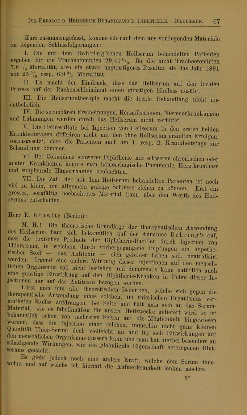 Kurz zusammengefasst, komme ich nach dem uns vorliegenden Materiale zu folgenden Schlussfolgerungen: I. Die mit dem Bell rin g’schen Heilserum behandelten Patienten ergeben für die Tracheotomirten 29,41 °/0, für die nicht Tracheotomirten 7,6 °/0 Mortalität, also ein etwas ungünstigeres Resultat als das Jahr 1891 mit 25 °/0 resp. 6,9 °/0 Mortalität. II. Es macht den Eindruck, dass das Heilserum auf den localen Prozess auf der Rachenschleimhaut einen günstigen Einfluss ausübt. III. Die Heilserumtherapie macht die locale Behandlung nicht un- entbehrlich. IY. Die secundären Erscheinungen, Herzaffectionen, Nierenerkrankungen und Lähmungen werden durch das Heilserum nicht verhütet. Y. Die Heilresultate bei Injection von Heilserum in den ersten beiden Krankheitstagen differiren nicht mit den ohne Heilserum erzielten Erfolgen, vorausgesetzt, dass die Patienten auch am 1. resp. 2. Krankheitstage zur Behandlung kommen. YI. Bei Coincidenz schwerer Diphtherie mit schweren chronischen oder acuten Krankheiten konnte man hämorrhagische Pneumonie, Herzthrombose und subpleurale Hämorrhagien beobachten. YH. Die Zahl der mit dem Heilserum behandelten Patienten ist noch viel zu klein, um allgemein gültige Schlüsse ziehen zu können Erst ein grosses, sorgfältig beobachtetes Material kann über den Werth des Heil- serums entscheiden. Herr E. Grawitz (Berlin): i ! t^eoretisclie Grundlage der therapeutischen Anwendung des Heilserum baut sich bekanntlich auf der Annahme Behring’s auf dass die toxischen Producte der Diphtherie-Bacillen durch Injection von lerserum in welchem durch vorhergegangene Impfungen ein hypothe- tischer Stoff — das Antitoxin - sich gebildet haben soll, neutralisirt iveiden. Irgend eine andere Wirkung dieser Injectionen auf den mensch- lichen Organismus soll nicht bestehen und demgemäß kann natürlich auch eine günstige Einwirkung auf den Diphtherie-Kranken in Folge dieser In- jectionen nur auf das Antitoxin bezogen werden. Lässt man nun alle theoretischen Bedenken, welche sich gegen die S . s°lcl,e’ im ‘«wischen Organismus ver- Materia]1 t® fS 6116 m4 » m“ sich « *> Serum- ii'f'“,. .Wle f fabrikmafsig für unsere Heilzwecke geliefert wird so ist bekanntlich schon von mehreren Seiten auf die Möglichkeit hingewiesen Quantität^Thie/st ei“f.s“lche“. immerhin nicht ganz kleinen Quantität riner-Seimm doch vielleicht an und für sich Einwirkungen auf SädiSend.Wirt °rgamSmus ü.58™1 kan 'an hat hierbei besonders an s™ gedacht “’ '™ Blol'ulid'ie Eigenschaft heterogenen Blut- wohnfunft) n“cl'eie Kraft, welche dem Serum inne- und aut welche ich hiermit die Aufmerksamkeit lenken möchte. 5*