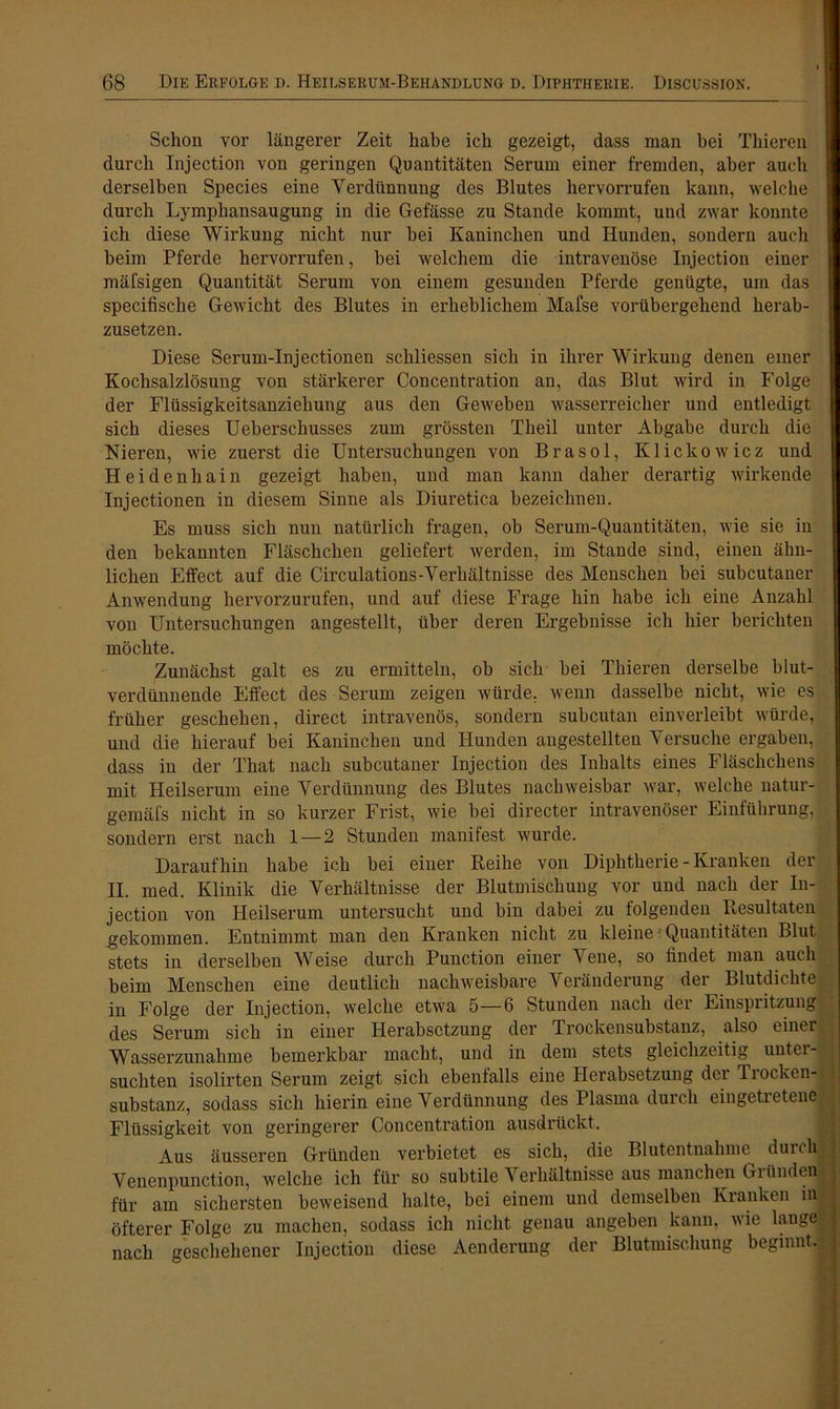 Schon vor längerer Zeit habe ich gezeigt, dass man hei Thieren durch Injection von geringen Quantitäten Serum einer fremden, aber auch derselben Species eine Yerdünnung des Blutes hervorrufen kann, welche durch Lympliansaugung in die Gefässe zu Stande kommt, und zwar konnte ich diese Wirkung nicht nur bei Kaninchen und Hunden, sondern auch beim Pferde hervorrufen, bei welchem die intravenöse Injection einer mäfsigen Quantität Serum von einem gesunden Pferde genügte, um das specifische Gewicht des Blutes in erheblichem Mafse vorübergehend herab- zusetzen. Diese Serum-Injectionen schliessen sich in ihrer Wirkung denen einer Kochsalzlösung von stärkerer Concentration an, das Blut wird in Folge der Flüssigkeitsanziehung aus den Geweben wasserreicher und entledigt sich dieses Ueberschusses zum grössten Theil unter Abgabe durch die Nieren, wie zuerst die Untersuchungen von Brasol, Klickowicz und Heidenhain gezeigt haben, und man kann daher derartig wirkende Injectionen in diesem Sinne als Diuretica bezeichnen. Es muss sich nun natürlich fragen, ob Serum-Quantitäten, wie sie in den bekannten Fläschchen geliefert werden, im Stande sind, einen ähn- lichen Effect auf die Circulations-Verliältnisse des Menschen bei subcutaner Anwendung hervorzurufen, und auf diese Frage hin habe ich eine Anzahl von Untersuchungen angestellt, über deren Ergebnisse ich hier berichten möchte. Zunächst galt es zu ermitteln, ob sich bei Thieren derselbe blut- verdünnende Effect des Serum zeigen würde, wenn dasselbe nicht, wie es früher geschehen, direct intravenös, sondern subcutan einverleibt würde, und die hierauf bei Kaninchen und Hunden angestellten Versuche ergaben, dass in der That nach subcutaner Injection des Inhalts eines Fläschchens mit Heilserum eine Yerdünnung des Blutes nachweisbar war, welche natur- gemäfs nicht in so kurzer Frist, wie bei directer intravenöser Einführung, sondern erst nach 1 — 2 Stunden manifest wurde. Daraufhin habe ich bei einer Reihe von Diphtherie - Kranken der II. med. Klinik die Verhältnisse der Blutmischung vor und nach der In- jection von Heilserum untersucht und bin dabei zu folgenden Resultaten gekommen. Entnimmt man den Kranken nicht zu kleine1 Quantitäten Blut stets in derselben Weise durch Punction einer Vene, so findet man auch beim Menschen eine deutlich nachweisbare Veränderung der Blutdichte in Folge der Injection, welche etwa 5—6 Stunden nach der Einspritzung des Serum sich in einer Herabsetzung der Irockensubstanz, also einer Wasserzunahme bemerkbar macht, und in dem stets gleichzeitig untere suchten isolirteu Serum zeigt sich ebenfalls eine Herabsetzung dei Tiocken- substanz, sodass sich hierin eine Verdünnung des Plasma durch eingetretene Flüssigkeit von geringerer Concentration ausdrückt. Aus äusseren Gründen verbietet es sich, die Blutentnahme durclj | Venenpunction, welche ich für so subtile Verhältnisse aus manchen Gründen für am sichersten beweisend halte, bei einem und demselben Kranken in , öfterer Folge zu machen, sodass ich nicht genau angeben kann, wie lange nach geschehener Injection diese Aenderung der Blutmischung beginnt.