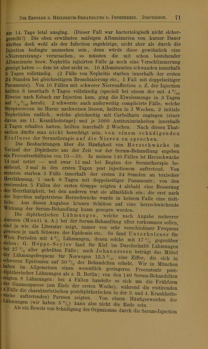 ani 14. Tage letal ausging. (Dieser Fall war bacteriologisch nicht sicher- gestellt!) Die oben erwähnten mäfsigen Albuminurien von kurzer Dauer dürften doch wohl als der Infection zugehörige, nicht aber als durch die Injection bedingte anzusehen sein, denn würde diese gewöhnlich eine »Nierenreizung« verursachen, so müssten die mit schon bestehender Albuminurie bezw. Nephritis injicirten Fälle ja noch eine Verschlimmerung gezeigt haben — dem ist aber nicht so. 10 Albuminurien schwanden innerhalb 5 Tagen vollständig. (2 Fälle von Nephritis starben innerhalb der ersten 24 Stunden bei gleichzeitigem Bronchialcroup etc., 1 Fall mit doppelseitiger Pneumonie). Von 10 Fällen mit schwerer Nierenaffection z. Z. der Injection heilten 6 innerhalb 8 Tagen vollständig (speciell bei einem der mit 4 °/00 Eiweiss nach Esbach zur Injection kam, ging die Eiweissmenge in 3 Tagen auf 1/4 °/00 herab). 2 schwerste auch anderweitig complicirte Fälle, welche Streptococcen im Harne nachweisen Hessen, heilten in 3 Wochen, 2 initiale Nephritiden endlich, welche gleichzeitig mit Carbolharn zugingen (einer davon am 11. Krankheitstage) und je 3000 Antitoxineinheiten innerhalb 2 Tagen erhalten hatten, heilten innerhalb 2 Wochen. Nach diesen That- sachen dürfte man nicht berechtigt sein, von einem schädigenden Einflüsse der Serumtherapie auf die Nieren zu sprechen. Die Beobachtungen über die Häufigkeit von Herzschwäche im Verlauf der Diphtherie aus der Zeit vor der Serum-Behandlung ergeben ein Procentverhältniss von 10—38. In meinen 140 Fällen ist Herzschwäche 14 mal notirt — und zwar 11 mal bei Beginn der Serumtherapie be- stehend, 3 mal in den ersten Tagen post injectionem auftretend. Von ersteren starben 5 Fälle innerhalb der ersten 24 Stunden an toxischer Herzlähmung, 1 nach 8 Tagen mit doppelseitiger Pneumonie; von den restirenden 5 Fällen der ersten Gruppe zeigten 4 alsbald eine Besserung der Herztbätigkeit, bei den anderen trat sie allmählich ein; die erst nach der Injection aufgetretene Herzschwäche wurde in keinem Falle eine tödt- hche. Aus diesen Angaben können Schlüsse auf eine herzschwächende Wirkung der Serum-Behandlung kaum gezogen werden. Die diphtherischen Lähmungen, welche nach Angabe mehrerer Autoren (Monti u. A.) bei der Serum-Behandlung öfter Vorkommen sollen, sind ja wie die Literatur zeigt, immer von sehr verschiedener Frequenz gewesen je nach Schwere der Epidemie etc. So fand Unterholzner für Wien Perioden mit 4 °/0 Lähmungen, denen solche mit 17 /' gegenüber stehen; G. Hoppe-Seyler fand für Kiel im Durchschnitt Lähmungen ,ei 0 a 6r geheilten Fälle; nacl1 Johannessen beträgt das Mittel der Lahmungsfrequenz für Norwegen 12,5 °/0, eine Ziffer, die sich in schweren Epidemien auf 50 °/0 der Behandelten erhebt. Wir in München iahen im , Allgemeinen einen wesentlich geringeren Procentsatz post- zeL rr!1^, LahmUngCu als Z‘ B' Berlin; von den 140 Serum-Behandelten zeigten 8 Lähmungen: bei 4 Fällen handelte es sich um die Frühform 4 F;in Tenfref (am Lnde der erSten Woche)’ wahrend die restirenden wocbe öftrer? f p “ postdiphtheriscllm der 3- ™d 4. Krankheit*- che auftretenden) Paresen zeigten. Von einem Häufigerwerden der Lähmungen (wir haben 6 •/„) kann also nicht die Rede sein Als ein Beweis von Schädigung des Organismus durch die Serum-Injection
