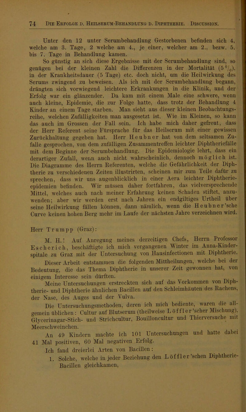 Unter den 12 unter Serumbehandlung Gestorbenen befinden sich 4. welche am 3. Tage, 2 welche am 4., je einer, welcher am 2., bezw. 5. bis 7. Tage in Behandlung kamen. So günstig an sich diese Ergebnisse mit der Serumbehandlung sind, so genügen bei der kleinen Zahl die Differenzen in der Mortalität (5 °/0), in der Krankheitsdauer (5 Tage) etc. doch nicht, um die Heilwirkung des Serums zwingend zu beweisen. Als ich mit der Serumbehandlung begann, drängten sich vorwiegend leichtere Erkrankungen in die Klinik, und der Erfolg war ein glänzender. Da kam mit einem Male eine schwere, wenn auch kleine, Epidemie, die zur Folge hatte, dass trotz der Behandlung 4 Kinder an einem Tage starben. Man sieht aus dieser kleinen Beobachtungs- reihe, welchen Zufälligkeiten man ausgesetzt ist. Wie im Kleinen, so kann das auch im Grossen der Fall sein. Ich habe mich daher gefreut, dass der Herr Referent seine Fürsprache für das Heilserum mit einer gewissen Zurückhaltung gegeben hat. Herr Heubner hat von dem seltsamen Zu- falle gesprochen, von dem zufälligen Zusammentreffen leichter Diphtheriefälle mit dem Beginne der Serumbehandlung. Die Epidemiologie lehrt, dass ein derartiger Zufall, wenn auch nicht wahrscheinlich, dennoch möglich ist. Die Diagramme des Herrn Referenten, welche die Gefährlichkeit der Diph- therie zu verschiedenen Zeiten illustrirten, scheinen mir zum Teile dafür zu sprechen, dass wir uns augenblicklich in einer Aera leichter Diphtherie- epidemien befinden. Wir müssen daher fortfahren, das vielversprechende Mittel, welches auch nach meiner Erfahrung keinen Schaden stiftet, anzu- wenden; aber wir werden erst nach Jahren ein endgiltiges Urtheil über seine Heilwirkung fällen können, dann nämlich, wenn die Heubner sehe Curve keinen hohen Berg mehr im Laute der nächsten Jahre verzeichnen wild. Herr Tr um pp (Graz): M. H.! Auf Anregung meines derzeitigen Chefs, Herrn Professor Esche rieh, beschäftigte ich mich vergangenen Winter im Anna-Ivinder- spitale zu Graz mit der Untersuchung von Hausinfectionen mit Diphtheiie. Dieser Arbeit entstammen die folgenden Mittheilungen, welche bei der Bedeutung, die das Thema Diphtherie in unserer Zeit gewonnen hat, von einigem Interesse sein dürften. Meine Untersuchungen erstreckten sich auf das Vorkommen von Diph- therie- und Diphtherie ähnlichen Bacillen auf den Schleimhäuten des Rachens, der Nase, des Auges und der Vulva. Die Untersuchungsmethoden, deren ich mich bediente, waren die all- gemein üblichen: Cultur auf Blutserum (theilweise Löffler 'scher Mischung), Glycerinagar-Stich- und Strichcultur, Bouilloncultur und Thierversuche mit Meerschweinchen. An 49 Kindern machte ich 101 Untersuchungen und hatte dabei 41 Mal positiven, 60 Mal negativen Erfolg. Ich fand dreierlei Arten von Bacillen: 1. Solche, welche in jeder Beziehung den Löffler 'sehen Diphtheiie- Bacillen gleichkamen,