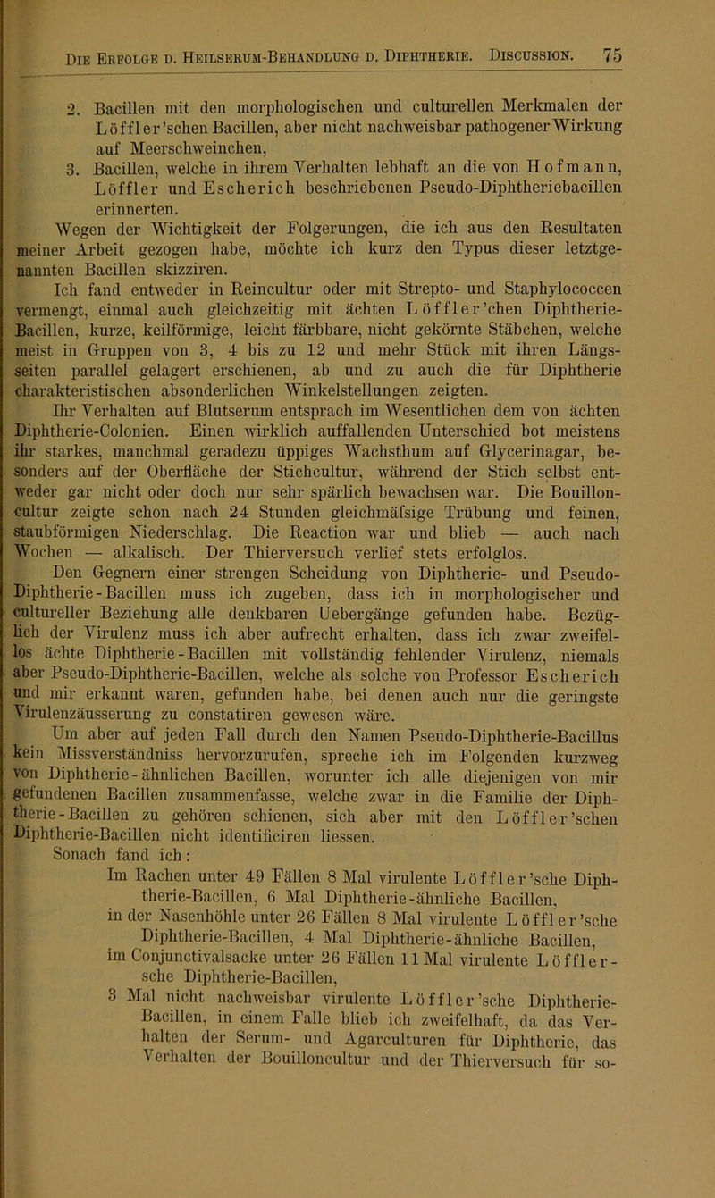 2. Bacillen mit den morphologischen und eulturellen Merkmalen der Löffler'sehen Bacillen, aber nicht nachweisbar pathogenerWirkung auf Meerschweinchen, 3. Bacillen, welche in ihrem Verhalten lebhaft an die von Hofmann, Löffler und Eschericli beschriebenen Pseudo-Diphtheriebacillen erinnerten. Wegen der Wichtigkeit der Folgerungen, die ich aus den Resultaten meiner Arbeit gezogen habe, möchte ich kurz den Typus dieser letztge- nannten Bacillen skizziren. Ich fand entweder in Reincultur oder mit Strepto- und Staphylococcen vermengt, einmal auch gleichzeitig mit ächten Löffler'eben Diphtherie- Bacillen, kurze, keilförmige, leicht färbbare, nicht gekörnte Stäbchen, welche meist in Gruppen von 3, 4 bis zu 12 und mehr Stück mit ihren Längs- seiten parallel gelagert erschienen, ab und zu auch die für Diphtherie charakteristischen absonderlichen Winkelstellungen zeigten. Ihr Verhalten auf Blutserum entsprach im Wesentlichen dem von ächten Diphtherie-Colonien. Einen wirklich auffallenden Unterschied bot meistens ihr starkes, manchmal geradezu üppiges Wachsthum auf Glycerinagar, be- sonders auf der Oberfläche der Stichcultur, während der Stich selbst ent- weder gar nicht oder doch nur sehr spärlich bewachsen war. Die Bouillon- cultur zeigte schon nach 24 Stunden gleichmäfsige Trübung und feinen, staubförmigen Niederschlag. Die Reaction war und blieb — auch nach Wochen — alkalisch. Der Thierversuch verlief stets erfolglos. Den Gegnern einer strengen Scheidung von Diphtherie- und Pseudo- Diphtherie - Bacillen muss ich zugeben, dass ich in morphologischer und cultureller Beziehung alle denkbaren Uebergänge gefunden habe. Bezüg- lich der Virulenz muss ich aber aufrecht erhalten, dass ich zwar zweifel- los ächte Diphtherie - Bacillen mit vollständig fehlender Virulenz, niemals aber Pseudo-Diphtherie-Bacillen, welche als solche von Professor Eschericli und mir erkannt waren, gefunden habe, bei denen auch nur die geringste ^ irulenzäusserung zu constatiren gewesen wäre. Um aber auf jeden Fall durch den Namen Pseudo-Diphtherie-Bacillus kein Missverständnis hervorzurufen, spreche ich im Folgenden kurzweg von Diphtherie - ähnlichen Bacillen, worunter ich alle diejenigen von mir gefundenen Bacillen zusammenfasse, welche zwar in die Familie der Diph- therie-Bacillen zu gehören schienen, sich aber mit den L öf fl er'sehen Diphtherie-Bacillen nicht identificiren Hessen. Sonach fand ich: Im Rachen unter 49 Fällen 8 Mal virulente Löffler'sehe Diph- therie-Bacillen, 6 Mal Diphtherie-ähnliche Bacillen, in der Nasenhöhle unter 26 Fällen 8 Mal virulente Löffler'sehe Diphtherie-Bacillen, 4 Mal Diphtherie-ähnliche Bacillen, im Conjunetivalsacke unter 26 Fällen 11 Mal virulente Löffler - sche Diphtherie-Bacillen, 3 Mal nicht nachweisbar virulente Löffler'sehe Diphtherie- Bacillen, in einem Falle blieb ich zweifelhaft, da das Ver- halten der Serum- und Agarculturen für Diphtherie, das Verhalten der Bouilloncultur und der Thierversuch für so-