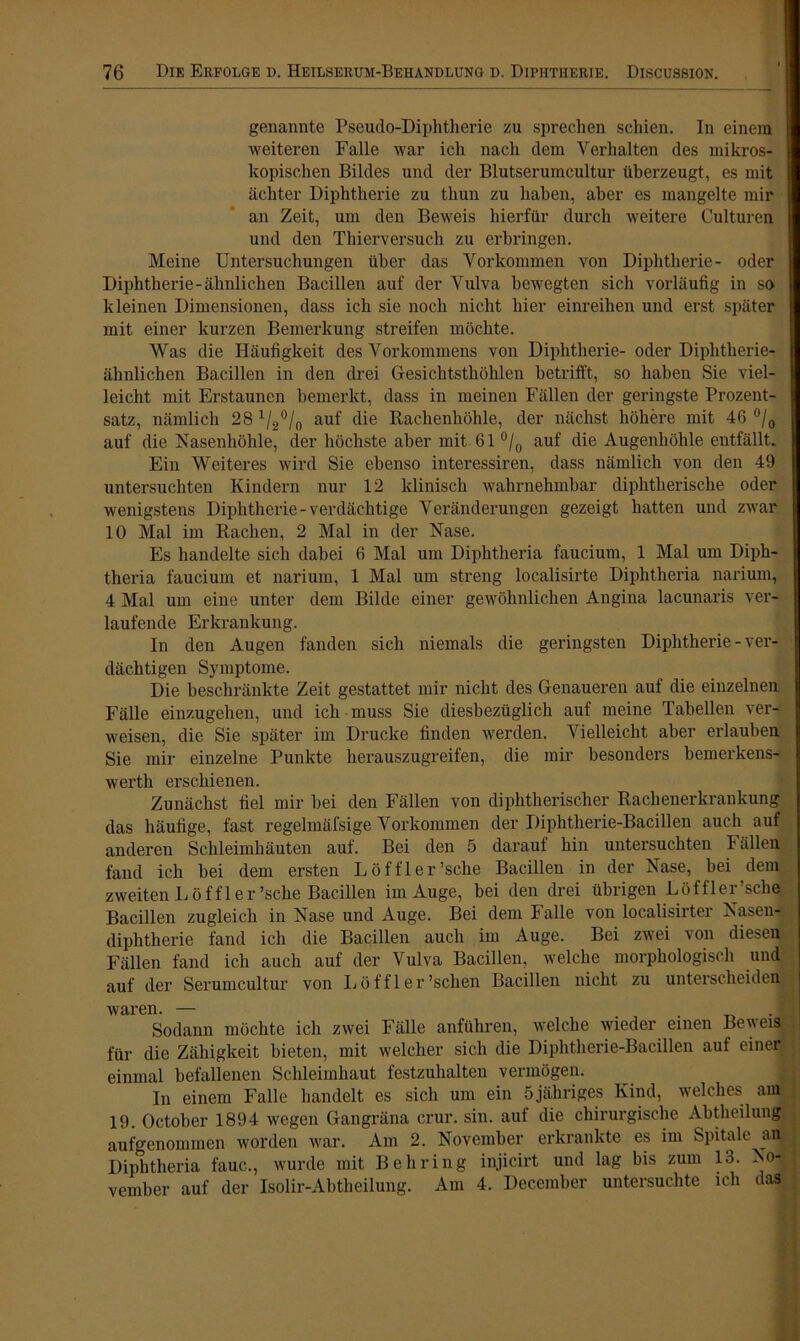 genannte Pseudo-Diphtherie zu sprechen schien. In einem weiteren Falle war ich nach dem Verhalten des mikros- kopischen Bildes und der Blutserumcultur überzeugt, es mit achter Diphtherie zu thun zu haben, aber es mangelte mir an Zeit, um den Beweis hierfür durch weitere Culturen und den Thierversuch zu erbringen. Meine Untersuchungen über das Vorkommen von Diphtherie- oder Diphtherie-ähnlichen Bacillen auf der Vulva bewegten sich vorläufig in so kleinen Dimensionen, dass ich sie noch nicht hier einreihen und erst später mit einer kurzen Bemerkung streifen möchte. Was die Häufigkeit des Vorkommens von Diphtherie- oder Diphtherie- ähnlichen Bacillen in den drei Gesichtsthöhlen betrifft, so haben Sie viel- leicht mit Erstaunen bemerkt, dass in meinen Fällen der geringste Prozent- satz, nämlich 28 1/2°/0 auf die Rachenhöhle, der nächst höhere mit 46 °/0 auf die Nasenhöhle, der höchste aber mit 61 °/0 auf die Augenhöhle entfällt. Ein Weiteres wird Sie ebenso interessiren, dass nämlich von den 49 untersuchten Kindern nur 12 klinisch wahrnehmbar diphtherische oder wenigstens Diphtherie-verdächtige Veränderungen gezeigt hatten und zwar 10 Mal im Rachen, 2 Mal in der Nase. Es handelte sich dabei 6 Mal um Diphtlieria faucium, 1 Mal um Diph- theria faucium et narium, 1 Mal um streng localisirte Diphtheria narium, 4 Mal um eine unter dem Bilde einer gewöhnlichen Angina lacunaris ver- laufende Erkrankung. In den Augen fanden sich niemals die geringsten Diphtherie-ver- dächtigen Symptome. Die beschränkte Zeit gestattet mir nicht des Genaueren auf die einzelnen Fälle einzugehen, und ich muss Sie diesbezüglich auf meine Tabellen ver- weisen, die Sie später im Drucke finden werden. Vielleicht aber erlauben Sie mir einzelne Punkte herauszugreifen, die mir besonders bemerkens- wertli erschienen. Zunächst fiel mir bei den Fällen von diphtherischer Rachenerkrankung das häufige, fast regelmäfsige Vorkommen der Diphtherie-Bacillen auch auf anderen Schleimhäuten auf. Bei den 5 darauf hin untersuchten Fällen fand ich bei dem ersten Löffler’sche Bacillen in der Nase, bei dem zweiten Löffler'sehe Bacillen im Auge, bei den drei übrigen Löffler’sche Bacillen zugleich in Nase und Auge. Bei dem Falle von localisirter Nasen- diphtherie fand ich die Bacillen auch im Auge. Bei zwei von diesen Fällen fand ich auch auf der Vulva Bacillen, welche morphologisch und auf der Serumcultur von Löffler’schen Bacillen nicht zu unterscheiden • waren. — . Sodann möchte ich zwei Fälle anführen, welche wieder einen Beweis« für die Zähigkeit bieten, mit welcher sich die Diphtherie-Bacillen auf einer einmal befallenen Schleimhaut festzuhalten vermögen. In einem Falle handelt es sich um ein 5 jähriges Kind, welches am 19. October 1894 wegen Gangräna crur. sin. auf die chirurgische Abtheilung aufgenommen worden war. Am 2. November erkrankte es im Spitale an Diphtheria fauc., wurde mit Behring injicirt und lag bis zum 13. No-| vember auf der Isolir-Abtheilung. Am 4. Deceinber untersuchte ich daSy