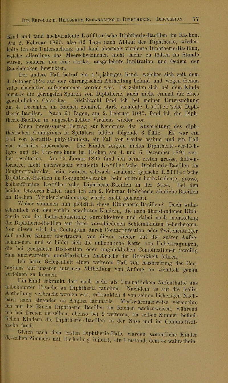 Kind und fand hochvirulente Löffler’sche Diphtherie-Bacillen im Rachen. Am 2. Februar 1895, also 82 Tage nach Ablauf der Diphtherie, wieder- holte ich die Untersuchung und fand abermals virulente Diphtherie-Bacillen, welche allerdings das Meerschweinchen nicht mehr zu tödten im Stande waren, sondern nur eine starke, ausgedehnte Infiltration und Oedem der Bauchdecken bewirkten. Der andere Fall betraf ein 4 1]2 jähriges Kind, welches sich seit dem 4. October 1894 auf der chirurgischen Ahtheilung befand und wegen Genua valga rhachitica aufgenommen worden war. Es zeigten sich bei dem Kinde niemals die geringsten Spuren von Diphtherie, auch nicht einmal die eines gewöhnlichen Catarrhes. Gleichwohl fand ich hei meiner Untersuchung am 4. December im Rachen ziemlich stark virulente Löffler’sche Diph- therie-Bacillen. Nach 61 Tagen, am 2. Februar 1895, fand ich die Diph- therie-Bacillen in ungeschwächter Virulenz wieder vor. Einen interessanten Beitrag zur Kenntniss der Ausbreitung des diph- therischen Contagiums in Spitälern bilden folgende 3 Fälle. Es war ein Fall von Keratitis phlyctänulosa, ein Fall von Caries ossium und ein Fall von Arthritis tuberculosa. Die Kinder zeigten nichts Diphtherie-verdäch- tiges und die Untersuchung im Rachen am 4. und 6. December 1894 ver- lief resultatlos. Am 1 5. Januar 1895 fand ich beim ersten grosse, kolben- förmige, nicht nachweisbar virulente Löffler’sche Diphtherie-Bacillen im Conjunctivalsacke, heim zweiten schwach virulente typische Löf fl er’sche Diphtherie-Bacillen im Conjunctivalsacke. beim dritten hochvirulente, grosse, kolbenförmige Löffler’sche Diphtherie-Bacillen in der Nase. Bei den beiden letzteren Fällen fand ich am 2. Februar Diphtherie ähnliche Bacillen im Rachen (Virulenzbestimmung wurde nicht gemacht). Woher stammen nun plötzlich diese Diphtherie-Bacillen? Doch wahr- scheinlich von den vorhin erwähnten Kindern, die nach überstandener Diph- therie von der Isolir-Abtheilung zurückkehren und dabei noch monatelang die Diphtherie-Bacillen auf ihren verschiedenen Schleimhäuten beherbergen. Von diesen wird das Contagium durch Contactinfection oder Zwischenträger auf andere Kinder übertragen, von diesen wieder auf die später Aufge- nommenen, und so bildet sich die unheimliche Kette von Uebertragungen, die bei geeigneter Disposition oder unglücklichen Complicationen jeweilig zuin unerwarteten, unerklärlichen Ausbruche der Krankheit führen. Ich hatte Gelegenheit einen weiteren Fall von Ausbreitung des Con- tagiums auf unserer internen Abtheilung von Anfang an ziemlich genau verfolgen zu können. Lin Kind erkrankt dort nach mehr als 1 monatlichem Aufenthalte aus unbekannter Ursache an Diphtheria faucium. Nachdem es auf die Isolir- Abtheilung verbracht worden war, erkrankten 4 von seinen bisherigen Nach- barn nach. einander an Angina lacunaris. Merkwürdigerweise vermochte ich nur bei Einem Diphtherie - Bacillen im Rachen nachzuweisen, während ich bei Dreien derselben, ebenso bei 2 weiteren, im selben Zimmer befind- lichen Kindern die Diphtherie-Bacillen in der Nase und im Conjunctival- sacke fand. Gleich nach dem ersten Diphtherie-Falle wurden sämmtliche Kinder desselben Zimmers mit Behring injicirt, ein Umstand, dem es wahrschein-