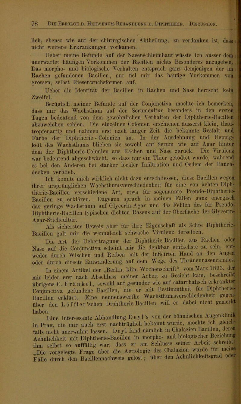 licli, ebenso wie auf der chirurgischen Abtheilung, zu verdanken ist, dass • nicht weitere Erkrankungen vorkamen. Ueber meine Befunde auf der Nasenschleimhaut wüsste ich ausser dem unerwartet häufigen Vorkommen der Bacillen nichts Besonderes anzugeben. Das morplio- und biologische Verhalten entsprach ganz demjenigen der im Bachen gefundenen Bacillen, nur fiel mir das häufige Vorkommen von grossen, selbst Riesenwuchsformen auf. Ueber die Identität der Bacillen in Rachen und Nase herrscht kein Zweifel. Bezüglich meiner Befunde auf der Conjunctiva möchte ich bemerken, dass mir das Wachsthum auf der Serumcultur besonders in den ersten Tagen bedeutend von dem gewöhnlichen Verhalten der Diphtherie-Bacillen abzuweichen schien. Die einzelnen Colonien erschienen äusserst klein, thau- tropfenartig und nahmen erst nach langer Zeit die bekannte Gestalt und Farbe der Diphtherie - Colonien an. In der Ausdehnung und Ueppig- keit des Wachsthums blieben sie sowohl auf Serum wie auf Agar hinter dem der Diphtherie-Colonien aus Rachen und Nase zurück. Die Virulenz war bedeutend abgeschwächt, so dass nur ein Thier getödtet wurde, während es bei den Anderen bei starker localer Infiltration und Oedem der Bauch- decken verblieb. Ich konnte mich wirklich nicht dazu entscliliessen, diese Bacillen wegen ihrer ursprünglichen Wachsthumsverschiedenheit für eine von ächten Diph- therie-Bacillen verschiedene Art, etwa für sogenannte Pseudo-Diphtherie- Bacillen zu erklären. Dagegen sprach in meinen Fällen ganz energisch das geringe Wachsthum auf Glycerin-Agar und das Fehlen des für Pseudo- Diphtherie-Bacillen typischen dichten Rasens auf der Oberfläche der Glycerin- Agar-Stichcultur. _ | Als sicherster Beweis aber für ihre Eigenschaft als ächte Diphtherie- Bacillen galt mir die wenngleich schwache Virulenz derselben. Die Art der Uebertragung der Diphtherie-Bacillen aus Rachen oder Nase auf die Conjunctiva scheint mir die denkbar einfachste zu sein, ent- weder durch Wischen und Reiben mit der inficirten Hand an den Augen oder durch directe Einwanderung auf dem Wege des Thränennasencanales. In einem Artikel der „Berlin, klm. Wochenschrift“ vom März l89o, der mir leider erst nach Abschluss meiner Arbeit zu Gesicht kam, bcstlneibt übrigens C. Fränkel, sowohl auf gesunder wie auf catarrhaliseh erkrankter Conjunctiva gefundene Bacillen, die er mit Bestimmtheit für Diphtherie- Bacillen erklärt. Eine nennenswerthe Wachsthumsverschiedenheit gegen- über den Löffler’schen Diphtherie-Bacillen will er dabei nicht gemerkt h^ Eine interessante Abhandlung D eyl’s von der böhmischen Augenklinik in Prag, die mir auch erst nachträglich bekannt wurde, möchte ich gleich- falls nicht unerwähnt lassen. Deyl fand nämlich in Chalazien Bacillen, derej Aehnlichkeit mit Diphtherie-Bacillen in morplio- und biologischer Beziehung ihm selbst so auffällig war, dass er am Schlüsse seiner Arbeit sc uei Die vorgelegte Frage über die Aetiologie des Chalazion wurde für mein Fälle durch den Bacillennachweis gelöst; über den Aehnlichkeitsgrad o e