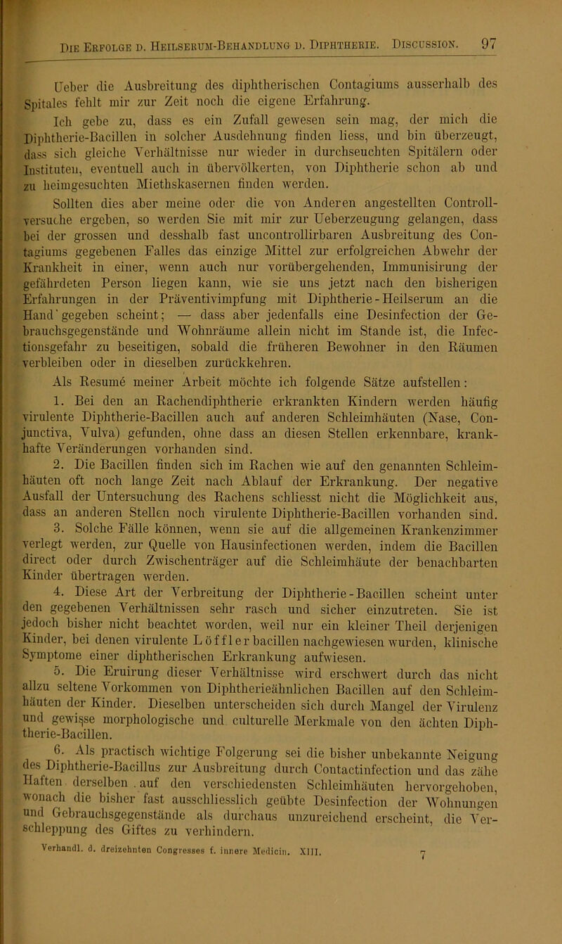 Heber die Ausbreitung des diphtherischen Contagiums ausserhalb des Spitales fehlt mir zur Zeit noch die eigene Erfahrung. Ich gebe zu, dass es ein Zufall gewesen sein mag, der mich die Diphtherie-Bacillen in solcher Ausdehnung finden liess, und bin überzeugt, dass sich gleiche Verhältnisse nur wieder in durchseuchten Spitälern oder Instituten, eventuell auch in übervölkerten, von Diphtherie schon ab und zu heimgesuchten Miethskasernen finden werden. Sollten dies aber meine oder die von Anderen angestellten Controll- versuche ergeben, so werden Sie mit mir zur Ueberzeugung gelangen, dass bei der grossen und desshalb fast uncontrollirbaren Ausbreitung des Con- tagiums gegebenen Falles das einzige Mittel zur erfolgreichen Abwehr der Krankheit in einer, wenn auch nur vorübergehenden, Immunisirung der gefährdeten Person liegen kann, wie sie uns jetzt nach den bisherigen Erfahrungen in der Präventivimpfung mit Diphtherie - Heilserum an die Hand' gegeben scheint; — dass aber jedenfalls eine Desinfection der Ge- brauchsgegenstände und Wohnräume allein nicht im Stande ist, die Infec- tionsgefahr zu beseitigen, sobald die früheren Bewohner in den Räumen verbleiben oder in dieselben zurückkehren. Als Resume meiner Arbeit möchte ich folgende Sätze aufstellen: 1. Bei den an Rachendiphtherie erkrankten Kindern werden häufig virulente Diphtherie-Bacillen auch auf anderen Schleimhäuten (Nase, Con- junctiva, Vulva) gefunden, ohne dass an diesen Stellen erkennbare, krank- hafte Veränderungen vorhanden sind. 2. Die Bacillen finden sich im Rachen wie auf den genannten Schleim- häuten oft noch lange Zeit nach Ablauf der Erkrankung. Der negative Ausfall der Untersuchung des Rachens schliesst nicht die Möglichkeit aus, dass an anderen Stellen noch virulente Diphtherie-Bacillen vorhanden sind. 3. Solche Fälle können, wenn sie auf die allgemeinen Krankenzimmer verlegt werden, zur Quelle von Hausinfectionen werden, indem die Bacillen direct oder durch Zwischenträger auf die Schleimhäute der benachbarten Kinder übertragen werden. 4. Diese Art der Verbreitung der Diphtherie - Bacillen scheint unter den gegebenen Verhältnissen sehr rasch und sicher einzutreten. Sie ist jedoch bisher nicht beachtet worden, weil nur ein kleiner Theil derjenigen Kinder, bei denen virulente Löffler bacillen nachgewiesen wurden, klinische Symptome einer diphtherischen Erkrankung aufwiesen. 5. Die Eruirung dieser Verhältnisse wird erschwert durch das nicht allzu seltene Vorkommen von Diphtherieähnlichen Bacillen auf den Schleim- häuten der Kinder. Dieselben unterscheiden sich durch Mangel der Virulenz und gewisse morphologische und culturelle Merkmale von den ächten Diph- therie-Bacillen. 6. Als practisch wichtige Folgerung sei die bisher unbekannte Neigung des Diphtherie-Bacillus zur Ausbreitung durch Coutactinfection und das zähe Haften derselben . auf den verschiedensten Schleimhäuten hervorgehoben, wonach die bisher fast ausschliesslich geübte Desinfection der Wohnungen und Gebrauchsgegenstände als durchaus unzureichend erscheint, die Ver- schleppung des Giftes zu verhindern. Verhandl. d. dreizehnten Congresses f. innere Medicin. XIII. 7