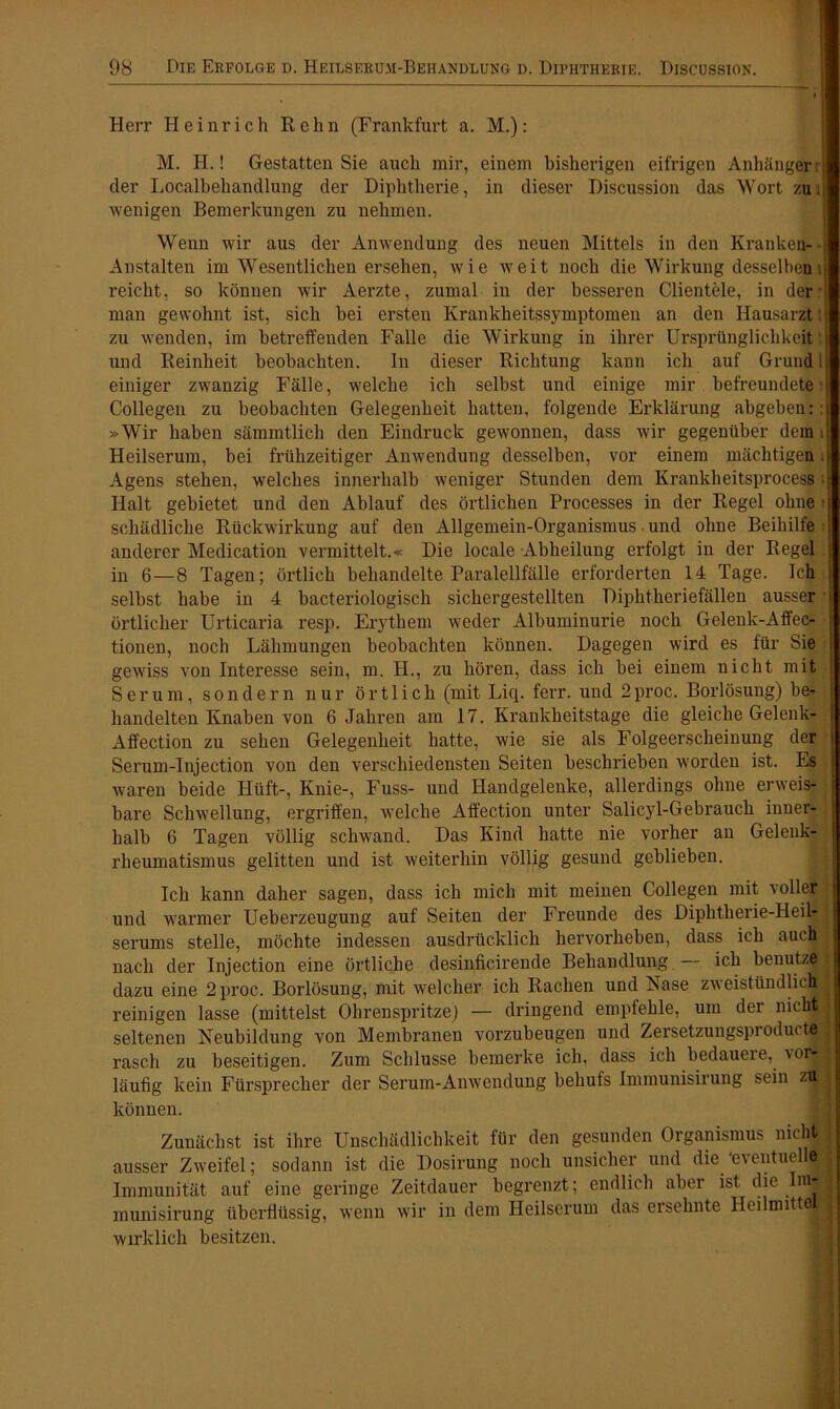 Herr Heinrich Reim (Frankfurt a. M.): M. H.! Gestatten Sie auch mir, einem bisherigen eifrigen Anhängen der Localbehandlung der Diphtherie, in dieser Discussion das Wort zui wenigen Bemerkungen zu nehmen. Wenn wir aus der Anwendung des neuen Mittels in den Kranken-- Anstalten im Wesentlichen ersehen, wie weit noch die Wirkung desselben p reicht, so können wir Aerzte, zumal in der besseren Clientele, in der i man gewohnt ist, sich bei ersten Krankheitssymptomen an den Hausarzt zu wenden, im betreffenden Falle die Wirkung in ihrer Ursprünglichkeit: und Reinheit beobachten. In dieser Richtung kann ich auf Grund i einiger zwanzig Fälle, welche ich selbst und einige mir befreundete j Collegen zu beobachten Gelegenheit hatten, folgende Erklärung abgeben:: »Wir haben sämmtlich den Eindruck gewonnen, dass wir gegenüber dem i Heilserum, bei frühzeitiger Anwendung desselben, vor einem mächtigen i Agens stehen, welches innerhalb weniger Stunden dem Krankheitsprocess i Halt gebietet und den Ablauf des örtlichen Processes in der Regel ohne schädliche Rückwirkung auf den Allgemein-Organismus und ohne Beihilfe anderer Medication vermittelt.« Die locale Abheilung erfolgt in der Regel ; in 6 — 8 Tagen; örtlich behandelte Paralellfälle erforderten 14 Tage. Ich selbst habe in 4 bacteriologisch sichergestellten Diphtheriefällen ausser örtlicher Urticaria resp. Erythem weder Albuminurie noch Gelenk-Affec- tionen, noch Lähmungen beobachten können. Dagegen wird es für Sie gewiss von Interesse sein, m. H., zu hören, dass ich bei einem nicht mit Serum, sondern nur örtlich (mit Liq. ferr. und 2 proc. Borlösung) be- handelten Knaben von 6 Jahren am 17. Krankheitstage die gleiche Gelenk* Affection zu sehen Gelegenheit hatte, wie sie als Folgeerscheinung der Serum-Injection von den verschiedensten Seiten beschrieben worden ist. Es waren beide Hüft-, Knie-, Fuss- und Handgelenke, allerdings ohne erweis- bare Schwellung, ergriffen, welche Affection unter Salicyl-Gebrauch inner- halb 6 Tagen völlig schwand. Das Kind hatte nie vorher an Gelenk- rheumatismus gelitten und ist weiterhin völlig gesund geblieben. Ich kann daher sagen, dass ich mich mit meinen Collegen mit i oller und warmer Ueberzeugung auf Seiten der Freunde des Diphtherie-Heil- serums stelle, möchte indessen ausdrücklich hervorheben, dass ich auch nach der Injection eine örtliche desinficirende Behandlung ich benutze dazu eine 2 proc. Borlösung, mit welcher ich Rachen und Nase zweistündlich reinigen lasse (mittelst Ohrenspritze) — dringend empfehle, um der nicht seltenen Neubildung von Membranen vorzubeugen und Zersetzungsproducte rasch zu beseitigen. Zum Schlüsse bemerke ich, dass ich bedaueie, vom läufig kein Fürsprecher der Serum-Anwendung behufs Immunisirung sein zu können. Zunächst ist ihre Unschädlichkeit für den gesunden Organismus nicht ausser Zweifel; sodann ist die Dosirung noch unsicher und die 'eventuell^! Immunität auf eine geringe Zeitdauer begrenzt; endlich aber ist die ImtB munisirung überflüssig, wenn wir in dem Heilserum das ersehnte Heilmitt fl wirklich besitzen.