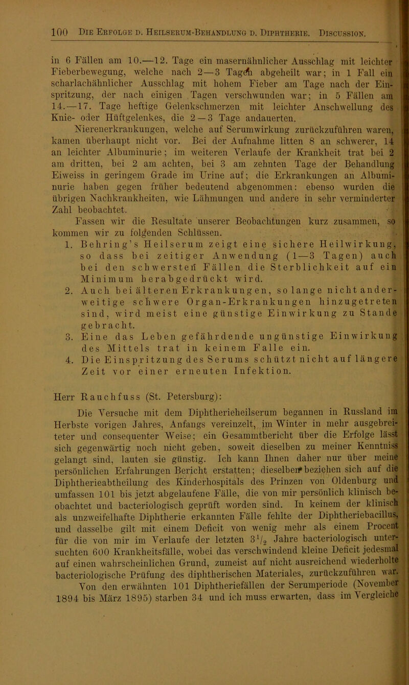 in 6 Fällen am 10.—12. Tage ein masernähnlicher Ausschlag mit leichter Fieberbewegung, welche nach 2 — 3 Tagdh abgeheilt war; in 1 Fall ein j scharlachähnlicher Ausschlag mit hohem Fieber am Tage nach der Ein- spritzung, der nach einigen Tagen verschwunden war; in 5 Fällen am 14. —17. Tage heftige Gelenkschmerzen mit leichter Anschwellung des Knie- oder Hüftgelenkes, die 2 — 3 Tage andauerten. Nierenerkrankungen, welche auf Serumwirkung zurückzuführen waren, kamen überhaupt nicht vor. Bei der Aufnahme litten 8 an schwerer, 14 an leichter Albuminurie; im weiteren Verlaufe der Krankheit trat bei 2 j am dritten, bei 2 am achten, bei 3 am zehnten Tage der Behandlung Eiweiss in geringem Grade im Urine auf; die Erkrankungen an Albumi- nurie haben gegen früher bedeutend abgenommen: ebenso wurden die übrigen Nachkrankheiten, wie Lähmungen und andere in sehr verminderter Zahl beobachtet. Fassen wir die Resultate unserer Beobachtungen kurz zusammen, so kommen wir zu folgenden Schlüssen. 1. Behring’s Heilserum zeigt eine sichere Heilwirkung, so dass bei zeitiger Anwendung (1 — 3 Tagen) auch bei den schwerster! Fällen die Sterblichkeit auf ein Minimum herabgedrückt wird. 2. Auch bei älteren Erkrankungen, solange nicht ander- weitige schwere Organ-Erkrankungen hinzu ge treten sind, wird meist eine günstige Einwirkung zu Stande | gebracht. 3. Eine das Leben gefährdende ungünstige Einwirkung ; des Mittels trat in keinem Falle ein. 4. Die Einspritzung des Serums schützt nicht auf länge re Zeit vor einer erneuten Infektion. Herr Rauchfuss (St. Petersburg): Die Versuche mit dem Diphtherieheilserum begannen in Russland im j Herbste vorigen Jahres, Anfangs vereinzelt, im Winter in mehr ausgebrei- teter und consequenter Weise; ein Gesammtbericht über die Erfolge lässt sich gegenwärtig noch nicht geben, soweit dieselben zu meiner Kenntniss j gelangt sind, lauten sie günstig. Ich kann Ihnen daher nur über meine persönlichen Erfahrungen Bericht erstatten; dieselben*beziehen sich auf die Diphtherieabtheilung des Kinderhospitals des Prinzen von Oldenburg und umfassen 101 bis jetzt abgelaufene Fälle, die von mir persönlich klinisch be- obachtet und bacteriologisch geprüft worden sind. In keinem der klinisch 1 als unzweifelhafte Diphtherie erkannten Fälle fehlte der Diphtheriebacillus, und dasselbe gilt mit einem Deficit von wenig mehr als einem Procent ' für die von mir im Verlaufe der letzten 31/2 Jahre bacteriologisch untei- suchten 600 Krankheitsfälle, Avobei das verschwindend kleine Deficit jedesmal i auf einen wahrscheinlichen Grund, zumeist auf nicht ausreichend wiederholte j bacteriologische Prüfung des diphtherischen Materiales, zurückzuführen var. : Von den erwähnten 101 Diphtheriefällen der Serumperiode (November 1894 bis März 1895) starben 34 und ich muss erwarten, dass im Vergleiche