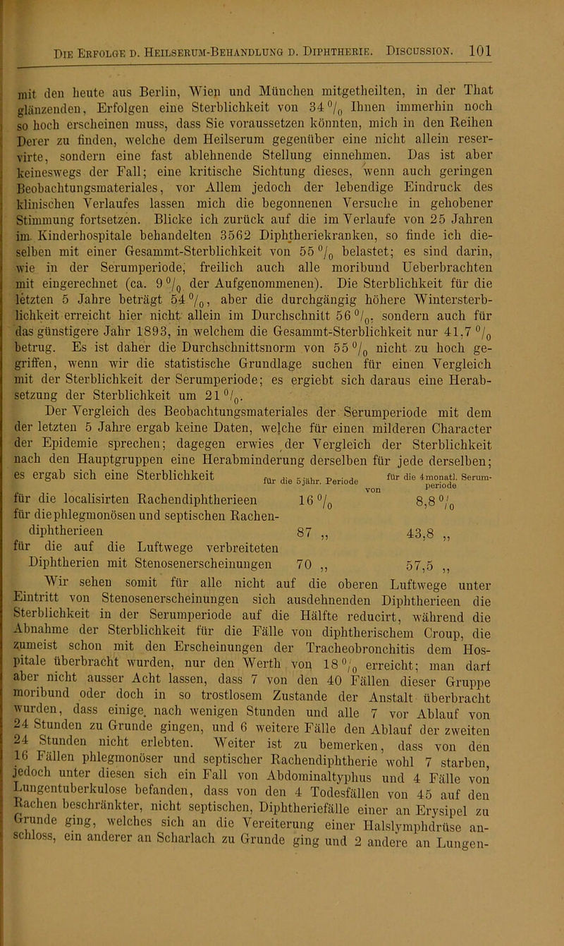 mit den heute aus Berlin, Wien und München mitgetheilten, in der That glänzenden, Erfolgen eine Sterblichkeit von 34°/0 Ihnen immerhin noch so hoch erscheinen muss, dass Sie voraussetzen könnten, mich in den Reihen Derer zu finden, welche dem Heilserum gegenüber eine nicht allein reser- virte, sondern eine fast ablehnende Stellung einnehmen. Das ist aber keineswegs der Fall; eine kritische Sichtung dieses, wenn auch geringen Beobachtungsmateriales, vor Allem jedoch der lebendige Eindruck des klinischen Verlaufes lassen mich die begonnenen Versuche in gehobener Stimmung fortsetzen. Blicke ich zurück auf die im Verlaufe von 25 Jahren im. Kinderhospitale behandelten 3562 Diphtheriekranken, so finde ich die- selben mit einer Gesammt-Sterblichkeit von 55 °/0 belastet; es sind darin, wie in der Serumperiode, freilich auch alle moribund Ueberbrachten mit eingerechnet (ca. 9 % der Aufgenommenen). Die Sterblichkeit für die letzten 5 Jahre beträgt 54%, aber die durchgängig höhere Wintersterb- lichkeiterreicht hier nicht allein im Durchschnitt 56 °/0, sondern auch für das günstigere Jahr 1893, in welchem die Gesammt-Sterblichkeit nur 41.7 °/0 betrug. Es ist daher die Durchschnittsnorm von 55 °/0 nicht zu hoch ge- griffen, wenn wir die statistische Grundlage suchen für einen Vergleich mit der Sterblichkeit der Serumperiode; es ergiebt sich daraus eine Herab- setzung der Sterblichkeit um 21°/0. Der Vergleich des Beobachtungsmateriales der Serumperiode mit dem der letzten 5 Jahre ergab keine Daten, welche für einen milderen Character der Epidemie sprechen; dagegen erwies der Vergleich der Sterblichkeit nach den Hauptgruppen eine Herabminderung derselben für jede derselben; es ergab sich eine Sterblichkeit ^ 5j^jjr per;ode ^Ur 4monati. serum- von Periode für die localisirten Rachendiphtherieen 16% 8,8 °/0 für die phlegmonösen und septischen Rachen- diphtherieen 87 „ 43,8 „ für die auf die Luftwege verbreiteten Diphtherien mit Stenosenerscheinungen 70 ,, 57,5 V ir sehen somit für alle nicht auf die oberen Luftwege unter Eintritt von Stenosenerscheinungen sich ausdehnenden Diphtherieen die Sterblichkeit in der Serumperiode auf die Hälfte reducirt, während die Abnahme der Sterblichkeit für die Fälle von diphtherischem Croup, die zumeist schon mit den Erscheinungen der Tracheobronchitis dem Hos- pitale überbracht wurden, nur den Werth von 18% erreicht; man darf aber nicht ausser Acht lassen, dass 7 von den 40 Fällen dieser Gruppe moribund oder doch in so trostlosem Zustande der Anstalt überbracht wurden, dass einige nach wenigen Stunden und alle 7 vor Ablauf von 24 Stunden zu Grunde gingen, und 6 weitere Fälle den Ablauf der zweiten 24 Stunden nicht erlebten. Weiter ist zu bemerken, dass von den 16 Fällen phlegmonöser und septischer Rachendiphtherie wohl 7 starben, jedoch unter diesen sich ein Fall von Abdominaltyphus und 4 Fälle von Lungentuberkulose befanden, dass von den 4 Todesfällen von 45 auf den Rachen beschränkter, nicht septischen, Diphtheriefälle einer an Erysipel zu Grunde ging, welches sich an die Vereiterung einer Halslymphdrüse an- schloss, ein anderer an Scharlach zu Grunde ging und 2 andere an Lungen-