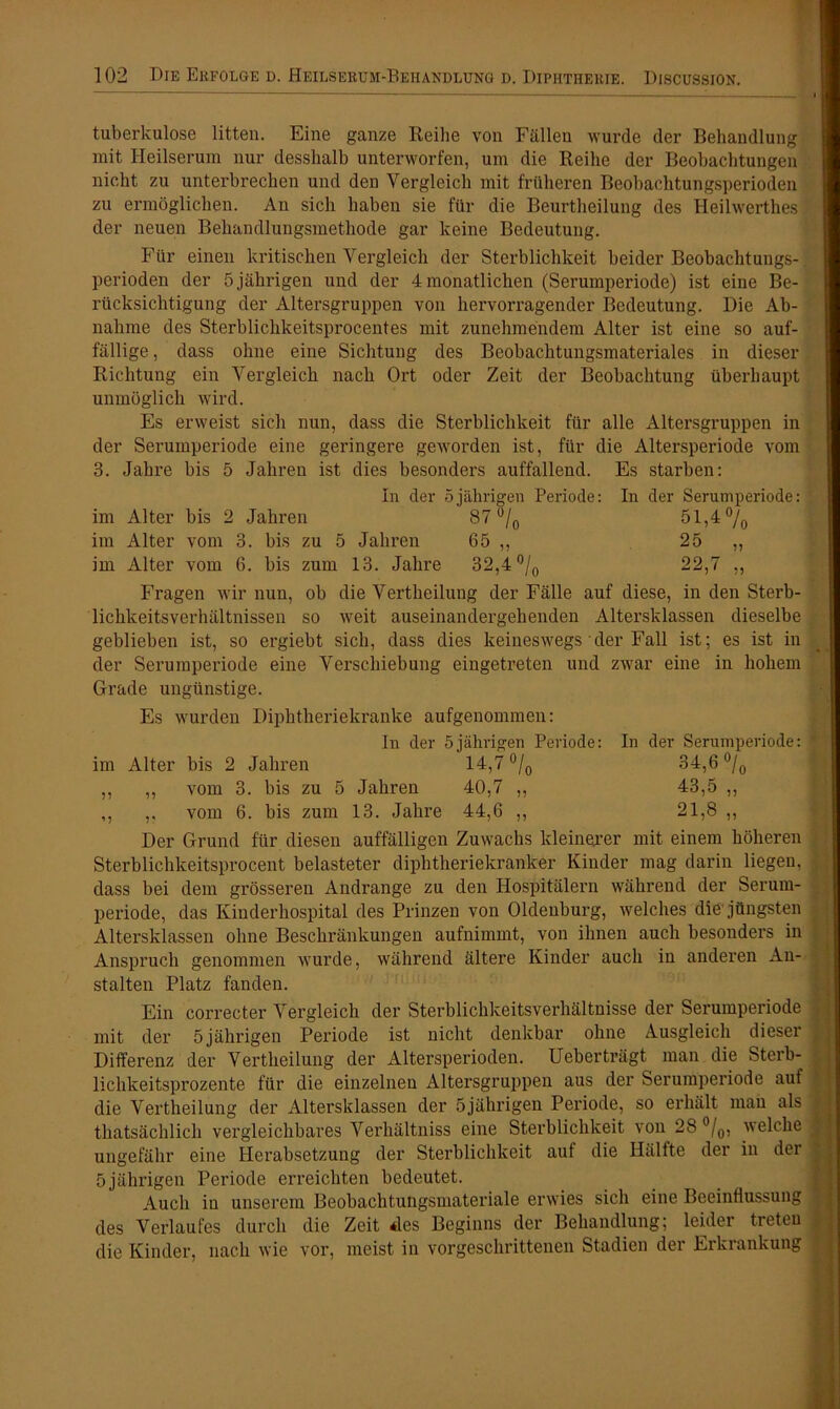 tuberkulöse litten. Eine ganze Reihe von Fällen wurde der Behandlung mit Heilserum nur desshalb unterworfen, um die Reihe der Beobachtungen nicht zu unterbrechen und den Vergleich mit früheren Beobachtungsperioden zu ermöglichen. An sich haben sie für die Beurtlieilung des Heilwerthes der neuen Behandlungsmethode gar keine Bedeutung. Für einen kritischen Vergleich der Sterblichkeit beider Beobachtungs-. Perioden der 5 jährigen und der 4 monatlichen (Serumperiode) ist eine Be- rücksichtigung der Altersgruppen von hervorragender Bedeutung. Die Ab- nahme des Sterbliclikeitsprocentes mit zunehmendem Alter ist eine so auf- fällige , dass ohne eine Sichtung des Beobachtungsmateriales in dieser Richtung ein Vergleich nach Ort oder Zeit der Beobachtung überhaupt unmöglich wird. Es erweist sich nun, dass die Sterblichkeit für alle Altersgruppen in der Serumperiode eine geringere geworden ist, für die Altersperiode vom 3. Jahre bis 5 Jahren ist dies besonders auffallend. Es starben: In der 5jährigen Periode: In der Serumperiode: im Alter bis 2 Jahren 87 °/0 51,4 °/0 im Alter vom 3. bis zu 5 Jahren 65 ,, 25 ,, im Alter vom 6. bis zum 13. Jahre 32,4 °/0 22,7 ,, Fragen wir nun, ob die Vertheilung der Fälle auf diese, in den Sterb- lichkeitsverhältnissen so weit auseinandergehenden Altersklassen dieselbe geblieben ist, so ergiebt sich, dass dies keineswegs der Fall ist; es ist in der Serumperiode eine Verschiebung eingetreten und zwar eine in hohem Grade ungünstige. Es wurden Diphtheriekranke aufgenommen: In der 5jährigen Periode: In der Serumperiode: im Alter bis 2 Jahren 14,7 °/0 34,6 °/0 ,, ,, vom 3. bis zu 5 Jahren 40,7 ,, 43,5 ,, ,, ,, vom 6. bis zum 13. Jahre 44,6 ,, 21,8 ,, Der Grund für diesen auffälligen Zuwachs kleinejer mit einem höheren Sterblichkeitsprocent belasteter diphtheriekranker Kinder mag darin liegen, dass bei dem grösseren Andrange zu den Hospitälern während der Serum- periode, das Kinderhospital des Prinzen von Oldenburg, welches die jüngsten Altersklassen ohne Beschränkungen aufnimmt, von ihnen auch besonders in Anspruch genommen wurde, während ältere Kinder auch in anderen An- stalten Platz fanden. Ein correcter Vergleich der Sterblichkeitsverhältnisse der Serumperiode mit der 5jährigen Periode ist nicht denkbar ohne Ausgleich dieser Differenz der Vertheilung der Altersperioden. Ueberträgt man die Sterb- lichkeitsprozente für die einzelnen Altersgruppen aus der Serumperiode auf die Vertheilung der Altersklassen der 5jährigen Periode, so erhält man als thatsächlich vergleichbares Verhältniss eine Sterblichkeit von 28 °/0, welche ungefähr eine Herabsetzung der Sterblichkeit auf die Hälfte der in der 5 jährigen Periode erreichten bedeutet. Auch in unserem Beobachtungsmateriale erwies sich eine Beeinflussung des Verlaufes durch die Zeit des Beginns der Behandlung; leider treten die Kinder, nach wie vor, meist in vorgeschrittenen Stadien der Erkrankung