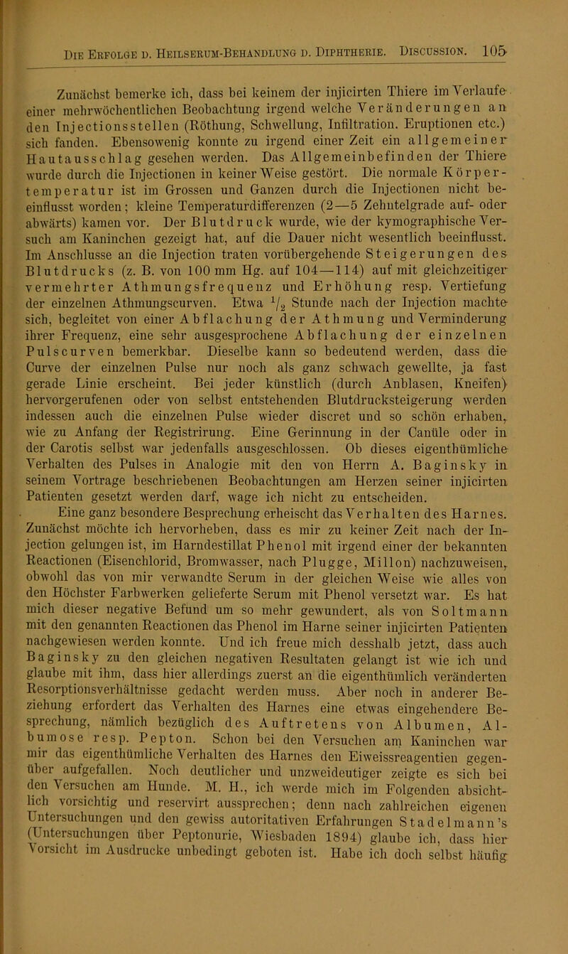 Zunächst bemerke ich, dass bei keinem der injicirten Thiere im Verlaufe- einer mehrwöchentlichen Beobachtung irgend welche Veränderungen an den Inj ectio ns stellen (Röthung, Schwellung, Infiltration. Eruptionen etc.) sich fanden. Ebensowenig konnte zu irgend einer Zeit ein allgemeiner Hautausschlag gesehen werden. Das Allgemeinbefinden der Thiere wurde durch die Injectionen in keiner Weise gestört. Die normale Körper- temperatur ist im Grossen und Ganzen durch die Injectionen nicht be- einflusst worden; kleine Temperaturdifferenzen (2—5 Zehntelgrade auf- oder abwärts) kamen vor. Der Blutdruck wurde, wie der kymographische Ver- such am Kaninchen gezeigt hat, auf die Dauer nicht wesentlich beeinflusst. Im Anschlüsse an die Injection traten vorübergehende Steigerungen des Blutdrucks (z. B. von 100 mm Hg. auf 104—114) auf mit gleichzeitiger vermehrter Athmungsfrequenz und Erhöhung resp^ Vertiefung der einzelnen Athmungscurven. Etwa 1/2 Stunde nach der Injection machte sich, begleitet von einer Abflachung der Athmung und Verminderung ihrer Frequenz, eine sehr ausgesprochene Abflachung der einzelnen Pulscurven bemerkbar. Dieselbe kann so bedeutend werden, dass die Curve der einzelnen Pulse nur noch als ganz schwach gewellte, ja fast gerade Linie erscheint. Bei jeder künstlich (durch Anblasen, Kneifen) hervorgerufenen oder von selbst entstehenden Blutdrucksteigerung werden indessen auch die einzelnen Pulse wieder discret und so schön erhaben, wie zu Anfang der Registrirung. Eine Gerinnung in der Canüle oder in der Carotis selbst war jedenfalls ausgeschlossen. Ob dieses eigentümliche- Verhalten des Pulses in Analogie mit den von Herrn A. Bagin sky in seinem Vortrage beschriebenen Beobachtungen am Herzen seiner injicirten Patienten gesetzt werden darf, wage ich nicht zu entscheiden. Eine ganz besondere Besprechung erheischt das Verhalten des Harnes. Zunächst möchte ich hervorheben, dass es mir zu keiner Zeit nach der In- jection gelungen ist, im Harndestillat Phenol mit irgend einer der bekannten Reactionen (Eisenchlorid, Bromwasser, nach Plügge, Millon) nachzuweisen, obwohl das von mir verwandte Serum in der gleichen Weise wie alles von den Höchster Farbwerken gelieferte Serum mit Phenol versetzt war. Es bat mich dieser negative Befund um so mehr gewundert, als von Soltmann mit den genannten Reactionen das Phenol im Harne seiner injicirten Patienten nachgewiesen werden konnte. Und ich freue mich desshalb jetzt, dass auch Baginsky zu den gleichen negativen Resultaten gelangt ist wie ich und glaube mit ihm, dass hier allerdings zuerst an die eigenthümlich veränderten Resorptionsverhältnisse gedacht werden muss. Aber noch in anderer Be- ziehung erfordert das Verhalten des Harnes eine etwas eingehendere Be- sprechung, nämlich bezüglich des Auftretens von Albuinen, Al- bum ose resp. Pepton. Schon bei den Versuchen am Kaninchen war mir das eigenthümliche Verhalten des Harnes den Eiweissreagentien gegen- über aufgefallen. Noch deutlicher und unzweideutiger zeigte es sich bei den Versuchen am Hunde. M. H., ich werde mich im Folgenden absicht- lich vorsichtig und reservirt aussprechen; denn nach zahlreichen eigenen Untersuchungen und den gewiss autoritativen Erfahrungen Stadel mann’s (Untersuchungen über Peptonurie, Wiesbaden 1894) glaube ich, dass hier Vorsicht im Ausdrucke unbedingt geboten ist. Habe ich doch selbst häufig