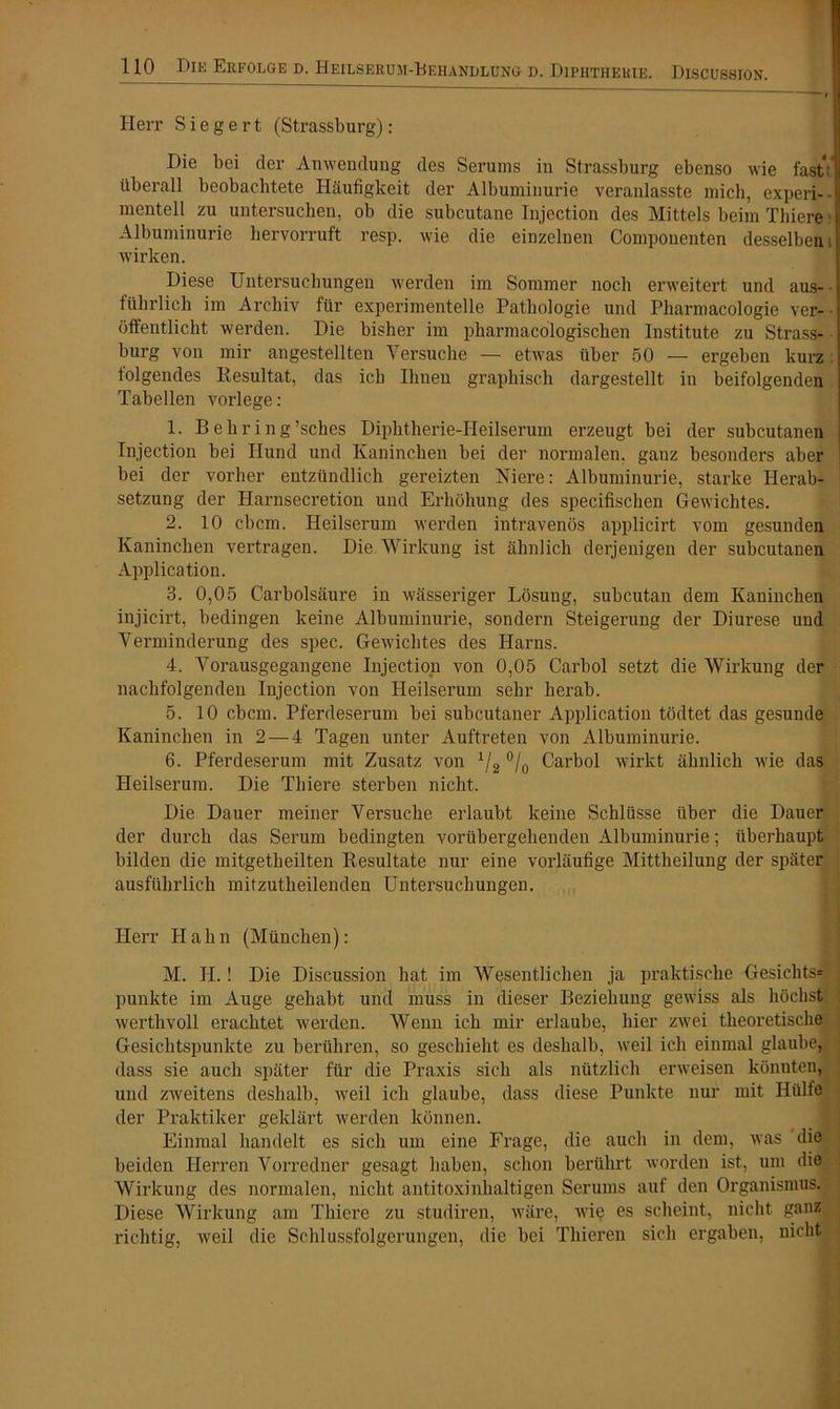 Herr S i e g e r t (Strassburg): Die bei der Anwendung des Serums in Strassburg ebenso wie fastV überall beobachtete Häufigkeit der Albuminurie veranlasste mich, experi- mentell zu untersuchen, ob die subcutane Injection des Mittels beim Thiere Albuminurie hervorruft resp. wie die einzelnen Componenten desselben. wirken. Diese Untersuchungen werden im Sommer noch erweitert und aus- führlich im Archiv für experimentelle Pathologie und Pharmacologie ver- öffentlicht werden. Die bisher im pharmacologischen Institute zu Strass- bürg von mir angestellten Versuche — etwas über 50 — ergeben kurz folgendes Resultat, das ich Ihnen graphisch dargestellt in beifolgenden Tabellen vorlege : 1. Behring’sches Diphtherie-Heilserum erzeugt bei der subcutanen Injection bei Hund und Kaninchen bei der normalen, ganz besonders aber bei der vorher entzündlich gereizten Niere: Albuminurie, starke Herab- setzung der Harnsecretion und Erhöhung des specifischen Gewichtes. 2. 10 cbcm. Heilserum werden intravenös applicirt vom gesunden Kaninchen vertragen. Die Wirkung ist ähnlich derjenigen der subcutanen Application. 3. 0,05 Carbolsäure in wässeriger Lösung, subcutan dem Kaninchen injicirt, bedingen keine Albuminurie, sondern Steigerung der Diurese und Verminderung des spec. Gewichtes des Harns. 4. Vorausgegangene Injection von 0,05 Carbol setzt die Wirkung der nachfolgenden Injection von Heilserum sehr herab. 5. 10 cbcm. Pferdeserum bei subcutaner Application tödtet das gesunde Kaninchen in 2 — 4 Tagen unter Auftreten von Albuminurie. 6. Pferdeserum mit Zusatz von x/2 °/0 Carbol wirkt ähnlich wie das Heilserum. Die Thiere sterben nicht. Die Dauer meiner Versuche erlaubt keine Schlüsse über die Dauer der durch das Serum bedingten vorübergehenden Albuminurie; überhaupt bilden die mitgetheilten Resultate nur eine vorläufige Mittheilung der später ausführlich mitzutheilenden Untersuchungen. Herr Hahn (München): M. H.! Die Discussion hat im Wesentlichen ja praktische Gesichts* punkte im Auge gehabt und muss in dieser Beziehung gewiss als höchst werthvoll erachtet werden. Wenn ich mir erlaube, hier zwei theoretische Gesichtspunkte zu berühren, so geschieht es deshalb, weil ich einmal glaube, dass sie auch später für die Praxis sich als nützlich erweisen könnten, und zweitens deshalb, weil ich glaube, dass diese Punkte nur mit Hülfe der Praktiker geklärt werden können. Einmal handelt es sich um eine Frage, die auch in dem, was die beiden Herren Vorredner gesagt haben, schon berührt worden ist, um die Wirkung des normalen, nicht antitoxinhaltigen Serums aut den Organismus. Diese Wirkung am Thiere zu studiren, wäre, wie es scheint, nicht ganz richtig, weil die Schlussfolgerungen, die bei Thieren sich ergaben, nicht ;