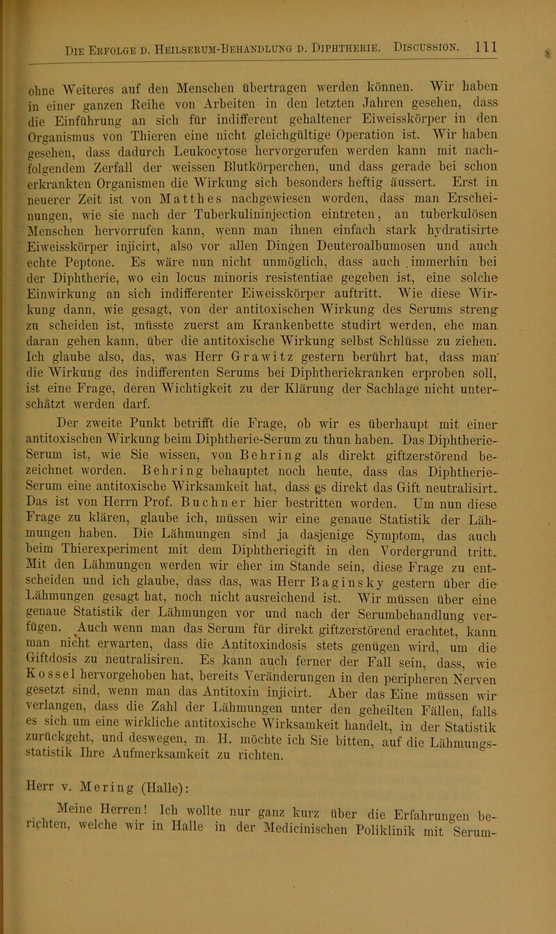 ohne Weiteres auf den Menschen übertragen werden können. Wir haben in einer ganzen Reihe von Arbeiten in den letzten Jahren gesehen, dass die Einführung an sich für indifferent gehaltener Eiweisskörper in den Organismus von Tliieren eine nicht gleichgültige Operation ist. Wir haben gesehen, dass dadurch Leukocytose hervorgerufen werden kann mit nach- folgendem Zerfall der weissen Blutkörperchen, und dass gerade hei schon erkrankten Organismen die Wirkung sich besonders heftig äussert. Erst in neuerer Zeit ist von Matth es nachgewiesen worden, dass man Erschei- nungen, wie sie nach der Tuberkulininjection eintreten, an tuberkulösen Menschen hervorrufen kann, wenn man ihnen einfach stark hydratisirte- Eiweisskörper injicirt, also vor allen Dingen Deuteroalbumosen und auch echte Peptone. Es wäre nun nicht unmöglich, dass auch immerhin hei der Diphtherie, wo ein locus minoris resistentiae gegeben ist, eine solche Einwirkung an sich indifferenter Eiweisskörper auftritt. Wie diese Wir- kung dann, wie gesagt, von der antitoxischen Wirkung des Serums streng- zu scheiden ist, müsste zuerst am Krankenbette studirt werden, ehe man daran gehen kann, über die antitoxische Wirkung selbst Schlüsse zu ziehen. Ich glaube also, das, was Herr Grawitz gestern berührt hat, dass man die Wirkung des indifferenten Serums bei Diphtheriekranken erproben soll, ist eine Frage, deren Wichtigkeit zu der Klärung der Sachlage nicht unter- schätzt werden darf. Der zweite Punkt betrifft die Frage, ob wir es überhaupt mit einer antitoxischen Wirkung beim Diphtherie-Serum zu thun haben. Das Diphtherie- Serum ist, wie Sie wissen, von Behring als direkt giftzerstörend be- zeichnet worden. Behring behauptet noch heute, dass das Diphtherie- Serum eine antitoxische Wirksamkeit hat, dass gs direkt das Gift neutral isirL Das ist von Herrn Prof. Büchner hier bestritten worden. Um nun diese Frage zu klären, glaube ich, müssen wir eine genaue Statistik der Läh- mungen haben. Die Lähmungen sind ja dasjenige Symptom, das auch beim Thierexperiment mit dem Diphtheriegift in den Vordergrund tritt. Mit den Lähmungen werden wir eher im Stande sein, diese Frage zu ent- scheiden und ich glaube, dass das, was Herr Bagins ky gestern über die- Lähmungen gesagt hat, noch nicht ausreichend ist. Wir müssen über eine genaue Statistik der Lähmungen vor und nach der Serumbehandlung ver- fügen. Auch wenn man das Serum für direkt giftzerstörend erachtet, kann man nicht erwarten, dass die Antitoxindosis stets genügen wird, um die Giftdosis zu neutralisiren. Es kann auch ferner der Fall sein, dass, wie K o ss el hervorgehoben hat, bereits Veränderungen in den peripheren Nerven gesetzt sind, wenn man das Antitoxin injicirt. Aber das Eine müssen wir verlangen, dass die Zahl der Lähmungen unter den geheilten Fällen, falls- es sich um eine wirkliche antitoxische Wirksamkeit handelt, in der Statistik zurückgeht, und deswegen, m. II. möchte ich Sie bitten, auf die Lähmungs- statistik Ihre Aufmerksamkeit zu richten. Herr v. Mering (Halle): Meine Herren! Ich wollte riphten, welche wir in Halle in nur ganz kurz über die Erfahrungen be- der Medicinischen Poliklinik mit Serum-