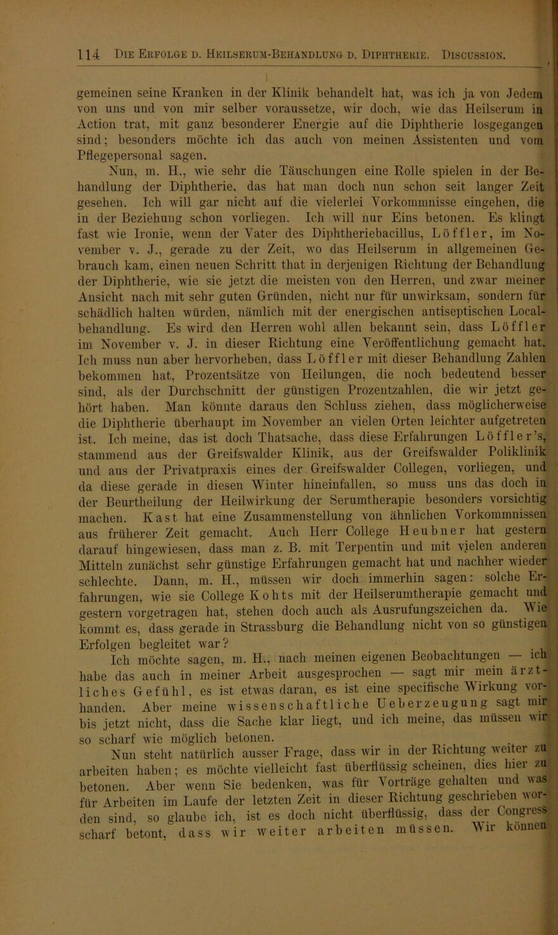 gemeinen seine Kranken in der Klinik behandelt hat, was ich ja von Jedem von uns und von mir selber voraussetze, wir doch, wie das Heilserum in Action trat, mit ganz besonderer Energie auf die Diphtherie losgegangen sind; besonders möchte ich das auch von meinen Assistenten und vom Pflegepersonal sagen. Nun, m. IE, wie sehr die Täuschungen eine Bolle spielen in der Be- handlung der Diphtherie, das hat man doch nun schon seit langer Zeit gesehen. Ich will gar nicht auf die vielerlei Vorkommnisse eingehen, die in der Beziehung schon vorliegen. Ich will nur Eins betonen. Es klingt fast wie Ironie, wenn der Vater des Diphtheriebacillus, Löffler, im No- vember v. J., gerade zu der Zeit, wo das Heilserum in allgemeinen Ge- brauch kam, einen neuen Schritt that in derjenigen Richtung der Behandlung der Diphtherie, wie sie jetzt die meisten von den Herren, und zwar meiner Ansicht nach mit sehr guten Gründen, nicht nur für unwirksam, sondern für schädlich halten würden, nämlich mit der energischen antiseptischen Local- behandlung. Es wird den Herren wohl allen bekannt sein, dass Löffler im November v. J. in dieser Richtung eine Veröffentlichung gemacht hat. Ich muss nun aber hervorheben, dass Löffler mit dieser Behandlung Zahlen bekommen hat, Prozentsätze von Heilungen, die noch bedeutend besser sind, als der Durchschnitt der günstigen Prozentzahlen, die wir jetzt ge- hört haben. Man könnte daraus den Schluss ziehen, dass möglicherweise die Diphtherie überhaupt im November an vielen Orten leichter aufgetreten ist. Ich meine, das ist doch Thatsache, dass diese Erfahrungen Löffler’s, stammend aus der Greifswalder Klinik, aus der Greifswalder Poliklinik und aus der Privatpraxis eines der Greifswalder Collegen, vorliegen, und da diese gerade in diesen Winter hineinfallen, so muss uns das doch in der Beurtheilung der Heilwirkung der Serumtherapie besonders vorsichtig machen. Käst, hat eine Zusammenstellung von ähnlichen Vorkommnissen aus früherer Zeit gemacht. Auch Herr College Heubner hat gestern darauf hingewiesen, dass man z. B. mit Terpentin und mit vielen anderen Mitteln zunächst sehr günstige Erfahrungen gemacht hat und nachher wieder schlechte. Dann, m. IE, müssen wir doch immerhin sagen: solche Er- fahrungen, wie sie College Kohts mit der Heilserumtherapie gemacht und gestern vorgetragen hat, stehen doch auch als Ausrufungszeichen da. Wie kommt es, dass gerade in Strassburg die Behandlung nicht von so günstigen Erfolgen begleitet war? . vj Ich möchte sagen, m. H., nach meinen eigenen Beobachtungen — ich habe das auch in meiner Arbeit ausgesprochen — sagt mir mein ärzt- liches Gefühl, es ist etwas daran, es ist eine specifische Wirkung vc- handen. Aber meine wissenschaftliche Ueberzeugung sagt u bis jetzt nicht, dass die Sache klar liegt, und ich meine, das müssen v so scharf wie möglich betonen. Nun steht natürlich ausser Frage, dass wir in der Richtung weiter zu arbeiten haben; es möchte vielleicht fast überflüssig scheinen, dies hier zu betonen. Aber wenn Sie bedenken, was für Vorträge gehalten und was für Arbeiten im Laufe der letzten Zeit in dieser Richtung geschrieben wor- den sind, so glaube ich, ist es doch nicht überflüssig, dass dei ongiesj scharf betont, dass wir weiter arbeiten müssen. Wir können