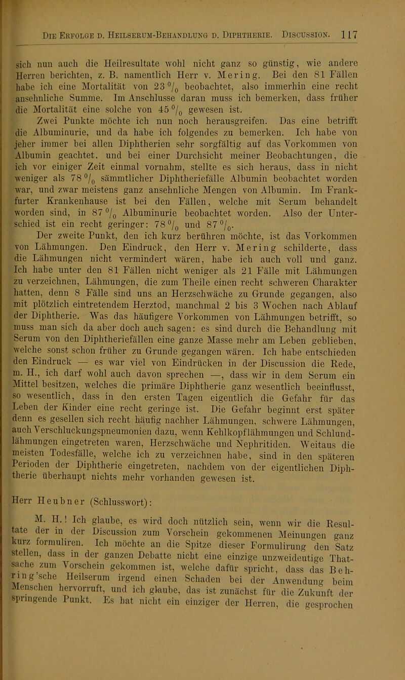 sich nun auch die Ileilresultate wohl nicht ganz so günstig, wie andere Herren berichten, z. B. namentlich Herr v. Mering. Bei den 81 Fällen habe ich eine Mortalität von 23 °/0 beobachtet, also immerhin eine recht ansehnliche Summe. Im Anschlüsse daran muss ich bemerken, dass früher die Mortalität eine solche von 45 °/0 gewesen ist. Zwei Punkte möchte ich nun noch herausgreifen. Das eine betrifft die Albuminurie, und da habe ich folgendes zu bemerken. Ich habe von jeher immer bei allen Diphtherien sehr sorgfältig auf das Vorkommen von Albumin geachtet, und bei einer Durchsicht meiner Beobachtungen, die ich vor einiger Zeit einmal vornahm, stellte es sich heraus, dass in nicht weniger als 78 °/0 sämmtlicher Diphtheriefälle Albumin beobachtet worden war, und zwar meistens ganz ansehnliche Mengen von Albumin. Im Frank- furter Krankenhause ist bei den Fällen, welche mit Serum behandelt worden sind, in 87 °/0 Albuminurie beobachtet worden. Also der Unter- schied ist ein recht geringer: 78 °/0 und 87 °/0. Der zweite Punkt, den ich kurz berühren möchte, ist das Vorkommen von Lähmungen. Den Eindruck, den Herr v. Mering schilderte, dass die Lähmungen nicht vermindert wären, habe ich auch voll und ganz. Ich habe unter den 81 Fällen nicht weniger als 21 Fälle mit Lähmungen zu verzeichnen, Lähmungen, die zum Theile einen recht schweren Charakter hatten, denn 8 Fälle sind uns an Herzschwäche zu Grunde gegangen, also mit plötzlich eintretendem Herztod, manchmal 2 bis 3 Wochen nach Ablauf der Diphtherie. Was das häufigere Vorkommen von Lähmungen betrifft, so muss man sich da aber doch auch sagen: es sind durch die Behandlung mit Serum von den Diphtheriefällen eine ganze Masse mehr am Leben geblieben, ivelche sonst schon früher zu Grunde gegangen wären. Ich habe entschieden den Eindruck — es war viel von Eindrücken in der Discussion die Rede, in. H., ich darf wohl auch davon sprechen —, dass wrir in dem Serum ein Mittel besitzen, welches die primäre Diphtherie ganz wesentlich beeinflusst, so wesentlich, dass in den ersten Tagen eigentlich die Gefahr für das Leben der Kinder eine recht geringe ist. Die Gefahr beginnt erst später denn es gesellen sich recht häufig nachher Lähmungen, schwere Lähmungen, auch \ erschluckungspneumonien dazu, wenn Kehlkopflähmungen und Schlund- lähmungen eingetreten waren, Herzschwäche und Nephritiden. Weitaus die meisten Todesfälle, welche ich zu verzeichnen habe, sind in den späteren Perioden der Diphtherie eingetreten, nachdem von der eigentlichen Diph- therie überhaupt nichts mehr vorhanden gewesen ist. Herr H e u b n e r (Schlusswort): M. II.! Ich glaube, es wird doch nützlich sein, wenn wir die Resul- tate der in der Discussion zum Vorschein gekommenen Meinungen ganz kurz formuhren. Ich möchte an die Spitze dieser Formulirung den Satz stellen, dass in der ganzen Debatte nicht eine einzige unzweideutige That- sache zum Vorschein gekommen ist, welche dafür spricht, dass das Beh- ring’sche Heilserum irgend einen Schaden bei der Anwendung beim Menschen hervorruft, und ich glaube, das ist zunächst für die Zukunft der springende Punkt. Es hat nicht ein einziger der Herren, die gesprochen