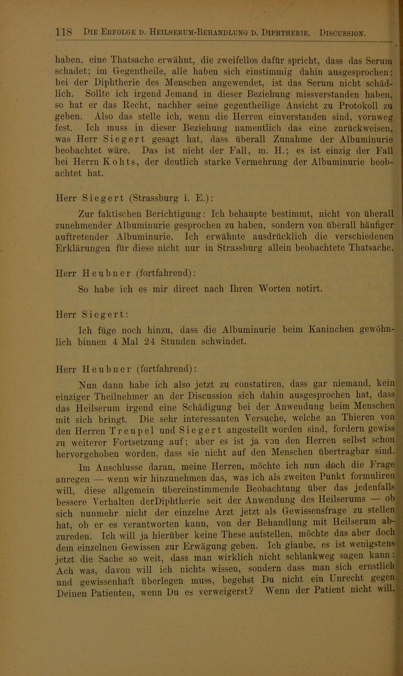 haben, eine Thatsache erwähnt, die zweifellos dafür spricht, dass das Serum schadet; im Gegentheile, alle haben sich einstimmig dahin ausgesprochen: bei der Diphtherie des Menschen angewendet, ist das Serum nicht schäd- lich. Sollte ich irgend Jemand in dieser Beziehung missverstanden haben, so hat er das Recht, nachher seine gegentheilige Ansicht zu Protokoll zu geben. Also das stelle ich, wenn die Herren einverstanden sind, vornweg fest. Ich muss in dieser Beziehung namentlich das eine znrückweisen, was Herr Siegert gesagt hat, dass überall Zunahme der Albuminurie beobachtet wäre. Das ist nicht der Fall, m. H.; es ist einzig der Fall bei Herrn K oh ts, der deutlich starke Vermehrung der Albuminurie beob- achtet hat. Herr Siegert (Strassburg i. E.): Zur faktischen Berichtigung: Ich behaupte bestimmt, nicht von überall zunehmender Albuminurie gesprochen zu haben, sondern von überall häufiger auftretender Albuminurie. Ich erwähnte ausdrücklich die verschiedenen Erklärungen für diese nicht nur in Strassburg allein beobachtete Thatsache. Herr Ileubner (fortfahrend): So habe ich es mir direct nach Ihren Worten notirt. Herr Siegert: Ich füge noch hinzu, dass die Albuminurie beim Kaninchen gewöhn- lich binnen 4 Mal 24 Stunden schwindet. Herr Heubner (fortfahrend): Nun dann habe ich also jetzt zu constatiren, dass gar niemand, kein einziger Theilnehmer an der Discussion sich dahin ausgesprochen hat, dass das Heilserum irgend eine Schädigung bei der Anwendung beim Menschen mit sich bringt. Die sehr interessanten Versuche, welche an Thieren von den Herren Treupel und Siegert angestellt worden sind, fordern gewiss zu weiterer Fortsetzung auf; aber es ist ja von den Herren selbst schon hervorgehoben worden, dass sie nicht auf den Menschen übertragbar sind. Im Anschlüsse daran, meine Herren, möchte ich nun doch die Frage anregen — wenn wir hinzunehmen das, was ich als zweiten Punkt formuliren will, diese allgemein übereinstimmende Beobachtung über das jedenfalls bessere Verhalten derDiphtherie seit der Anwendung des Heilserums ob sich nunmehr nicht der einzelne Arzt jetzt als Gewissensfrage zu stellen , hat, ob er es verantworten kann, von der Behandlung mit Heilserum ab- zureden. Ich will ja hierüber keine These aufstellen, möchte das aber doch 1 dem einzelnen Gewissen zur Erwägung geben. Ich glaube, es ist wenigstens j jetzt die Sache so weit, dass man wirklich nicht schlankweg sagen kann : Ach was, davon will ich nichts wissen, sondern dass man sich ernstlich und gewissenhaft überlegen muss, begehst Du nicht ein Unrecht gegen Deinen Patienten, wenn Du es verweigerst? Wenn der Patient nicht will,