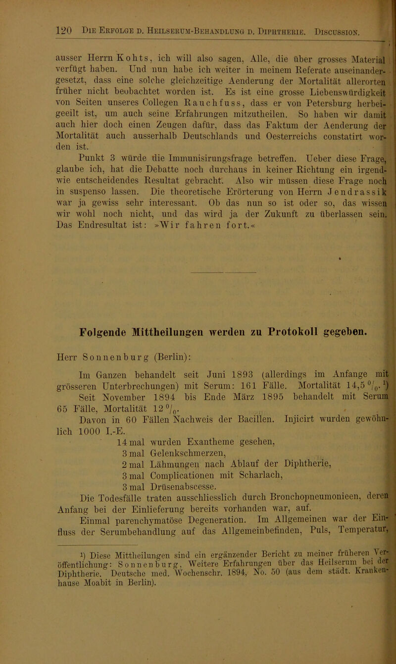 ausser Herrn Kohts, ich will also sagen, Alle, die über grosses Material verfügt haben. Und nun habe ich weiter in meinem Referate auseinander- gesetzt, dass eine solche gleichzeitige Aenderung der Mortalität allerorten früher nicht beobachtet worden ist. Es ist eine grosse Liebenswürdigkeit von Seiten unseres Collegen Rauchfuss, dass er von Petersburg herbei- geeilt ist, um auch seine Erfahrungen mitzutheilen. So haben wir damit auch hier doch einen Zeugen dafür, dass das Faktum der Aenderung der Mortalität auch ausserhalb Deutschlands und Oesterreichs constatirt wor- den ist. Punkt 3 würde tlie Immunisirungsfrage betreffen. Ueber diese Frage, glaube ich, hat die Debatte noch durchaus in keiner Richtung ein irgend- wie entscheidendes Resultat gebracht. Also wir müssen diese Frage noch in suspenso lassen. Die theoretische Erörterung von Herrn Jendrassik war ja gewiss sehr interessant. Ob das nun so ist oder so, das wissen j wir wohl noch nicht, und das wird ja der Zukunft zu überlassen sein. Das Endresultat ist: »Wir fahren fort.« Folgende Mittheilungen werden zu Protokoll gegeben. Herr Sonnenburg (Berlin): Im Ganzen behandelt seit Juni 1893 (allerdings im Anfänge mit grösseren Unterbrechungen) mit Serum: 161 Fälle. Mortalität 14,5 °/0.1) Seit November 1894 bis Ende März 1895 behandelt mit Serum 65 Fälle, Mortalität 12°/0. Davon in 60 Fällen Nachweis der Bacillen. Injicirt wurden gewöhn- lich 1000 I.-E. 14 mal wurden Exantheme gesehen, 3 mal Gelenkschmerzen, 2 mal Lähmungen nach Ablauf der Diphtherie, 3 mal Coinplicationen mit Scharlach, 3 mal Drüsenaliscesse. Die Todesfälle traten ausschliesslich durch Bronchopneumonieen, deren Anfang bei der Einlieferung bereits vorhanden war, auf. j Einmal parenchymatöse Degeneration. Im Allgemeinen war der Ein- j fluss der Serumbehandlung auf das Allgemeinbefinden, Puls, Temperatur, i) Diese Mittheilungen sind ein ergänzender Bericht zu meiner früheren 1er- öffentlichung: Sonnen bürg. Weitere Erfahrungen über das Heilserum bei der Diphtherie. Deutsche med. VVochenschr. 1894, No. 50 (aus dem städt. kranken! hause Moabit in Berlin).