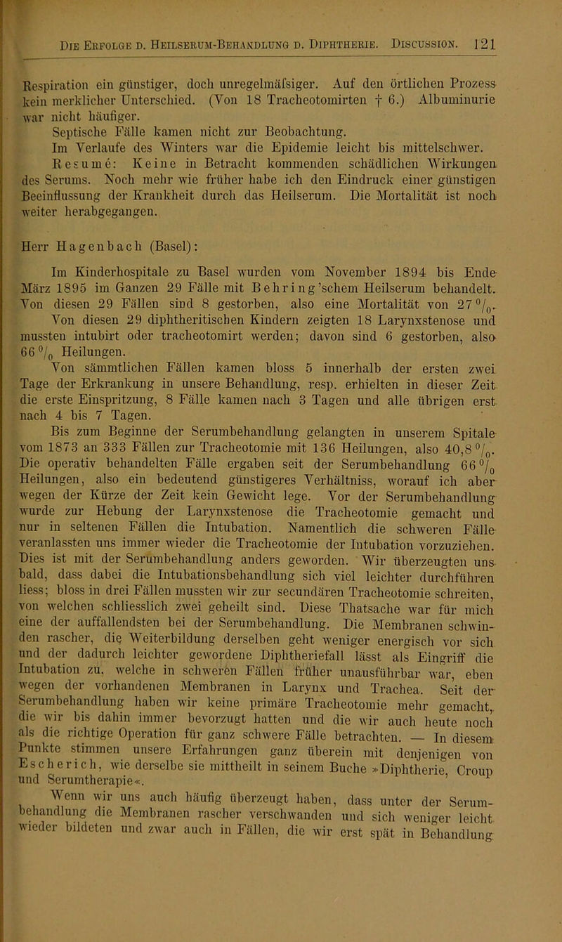 Respiration ein günstiger, doch unregelraäfsiger. Auf den örtlichen Prozess kein merklicher Unterschied. (Von 18 Tracheotomirten f 6.) Albuminurie war nicht häufiger. Septische Fälle kamen nicht zur Beobachtung. Im Verlaufe des Winters war die Epidemie leicht bis mittelschwer. R esu me: Keine in Betracht kommenden schädlichen Wirkungen des Serums. Noch mehr wie früher habe ich den Eindruck einer günstigen Beeinflussung der Krankheit durch das Heilserum. Die Mortalität ist noch weiter herabgegangen. Herr Hagen hach (Basel): Im Kinderhospitale zu Basel wurden vom November 1894 bis Ende März 1895 im Ganzen 29 Fälle mit B ehri ng’schem Heilserum behandelt. Von diesen 29 Fällen sind 8 gestorben, also eine Mortalität von 27 °/0.. Von diesen 29 diphtheritiscben Kindern zeigten 18 Larynxstenose und mussten intubirt oder tracheotomirt werden; davon sind 6 gestorben, also 66 °/0 Heilungen. Von sämmtlichen Fällen kamen bloss 5 innerhalb der ersten zwei Tage der Erkrankung in unsere Behandlung, resp. erhielten in dieser Zeit die erste Einspritzung, 8 Fälle kamen nach 3 Tagen und alle übrigen erst nach 4 bis 7 Tagen. Bis zum Beginne der Serumbehandlung gelangten in unserem Spitale vom 1873 an 333 Fällen zur Tracheotomie mit 136 Heilungen, also 40,8 °/0. Die operativ behandelten Fälle ergaben seit der Serumbehandlung 66°/0 Heilungen, also ein bedeutend günstigeres Verhältniss, worauf ich aber wegen der Kürze der Zeit kein Gewicht lege. Vor der Serumbehandlung wurde zur Hebung der Larynxstenose die Tracheotomie gemacht und nur in seltenen Fällen die Intubation. Namentlich die schweren Fälle veranlassten uns immer wieder die Tracheotomie der Intubation vorzuziehen. Dies ist mit der Serumbehandlung anders geworden. Wir überzeugten uns- bald, dass dabei die Intubationsbehandlung sich viel leichter durchführen Hess; bloss in drei Fällen mussten wir zur secundären Tracheotomie schreiten, von welchen schliesslich zwei geheilt sind. Diese Thatsaclie war für mich eine der auffallendsten bei der Serumbehandlung. Die Membranen schwin- den rascher, die Weiterbildung derselben geht weniger energisch vor sich und der dadurch leichter gewordene Diphtheriefall lässt als Eingriff die Intubation zu. welche in schweren Fällen früher unausführbar war, eben wegen der vorhandenen Membranen in Larynx und Trachea. Seit der Serumbehandlung haben wir keine primäre Tracheotomie mehr gemacht, die wir bis dahin immer bevorzugt hatten und die wir auch heute noch als die richtige Operation für ganz schwere Fälle betrachten. — In diesem Punkte stimmen unsere Erfahrungen ganz überein mit denjenigen von Escherich, wie derselbe sie mittheilt in seinem Buche »Diphtherie Croup und Serumtherapie«. ’ 1 Wenn wir uns auch häufig überzeugt haben, dass unter der Serum- behandlung die Membranen rascher verschwanden und sich weniger leicht wieder bildeten und zwar auch in Fällen, die wir erst spät in Behandlung.