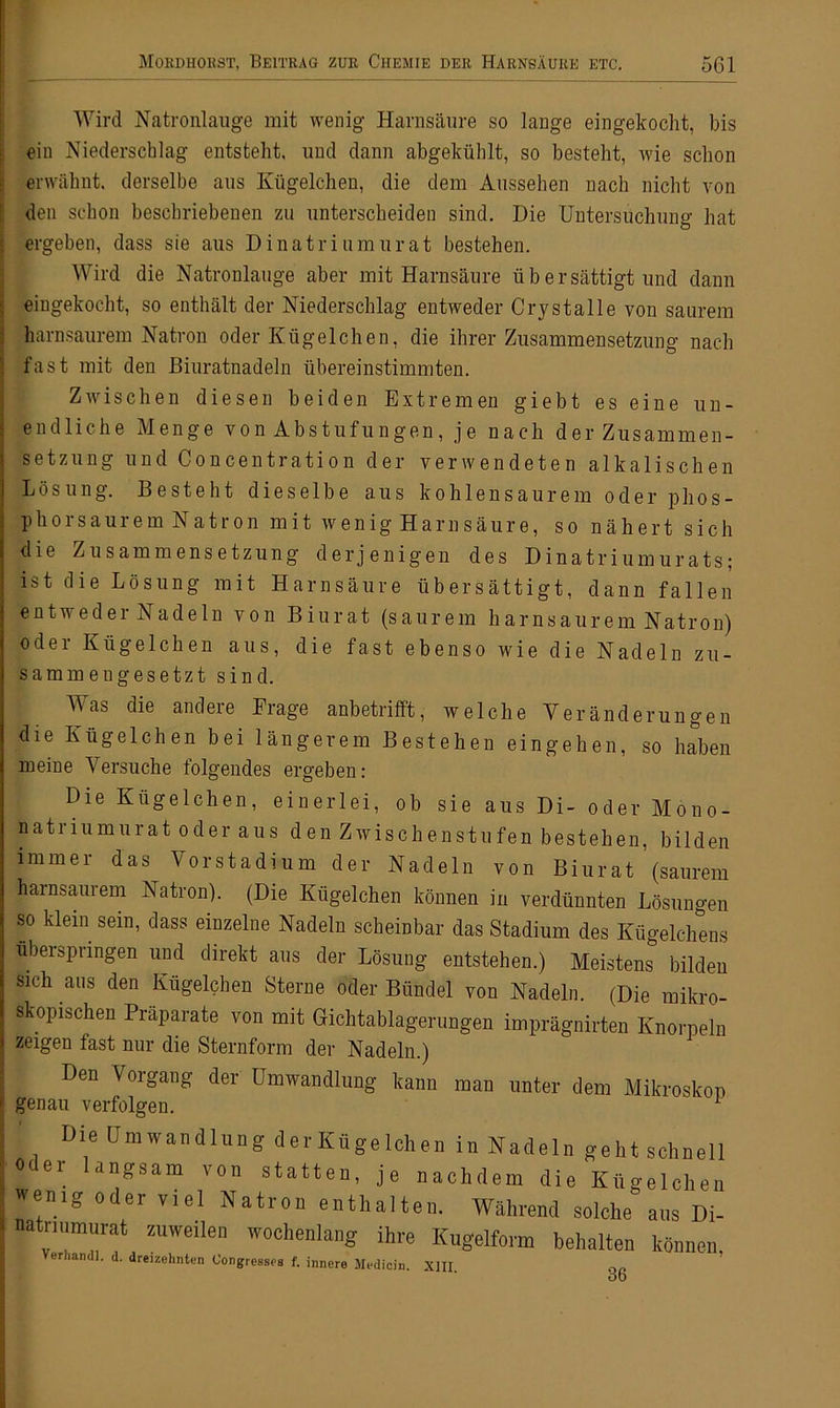 Wird Natronlauge mit wenig Harnsäure so lange eingekocht, bis ein Niederschlag entsteht, und dann abgekühlt, so besteht, wie schon erwähnt, derselbe aus Kügelchen, die dem Aussehen nach nicht von den schon beschriebenen zu unterscheiden sind. Die Untersuchung hat ergeben, dass sie aus Dinatriumurat bestehen. Wird die Natronlauge aber mit Harnsäure übersättigt und dann eingekocht, so enthält der Niederschlag entweder Crystalle von saurem harnsaurem Natron oder Kügelchen, die ihrer Zusammensetzung nach fast mit den Biuratnadeln übereinstimmten. Zwischen diesen beiden Extremen giebt es eine un- endliche Menge von Abstufungen, je nach der Zusammen- setzung und Concentration der verwendeten alkalischen Lösung. Besteht dieselbe aus kohlensaurem oder phos- phorsaurem Natron mit wenig Harnsäure, so nähert sich die Zusammensetzung derjenigen des Dinatriumurats; ist die Lösung mit Harnsäure übersättigt, dann fallen entweder Nadeln von Biurat (saurem harnsaurem Natron) oder Kügelchen aus, die fast ebenso wie die Nadeln zu- sammengesetzt sind. Mas die andere Frage anbetrifft, welche Veränderungen die Kügelchen bei längerem Bestehen ein gehen, so haben meine Versuche folgendes ergeben: Die Kügelchen, einerlei, ob sie aus Di- oder Mono- natriumurat oder aus den Zwischenstufen bestehen, bilden immer das Vorstadium der Nadeln von Biurat (saurem harnsaurem Natron). (Die Kügelchen können in verdünnten Lösungen so klein sein, dass einzelne Nadeln scheinbar das Stadium des Kügelchens überspringen und direkt aus der Lösung entstehen.) Meistens bilden sich aus den Kügelchen Sterne oder Bündel von Nadeln. (Die mikro- skopischen Präparate von mit Gichtablagerungen imprägnirten Knorpeln zeigen fast nur die Sternform der Nadeln.) Den Vorgang der Umwandlung kann man unter dem Mikroskop genau verfolgen. Die Umwandlung der Kügelchen in Nadeln geht schnell °C 61_ an£sara von statten, je nachdem die Kügelchen wemö odei viel Natron enthalten. Während solche aus Di- natrmmurat zuweilen wochenlang ihre Kugelform behalten können er landl. d. dreizehnten Oongreases f. innere Medicin. XIII oo