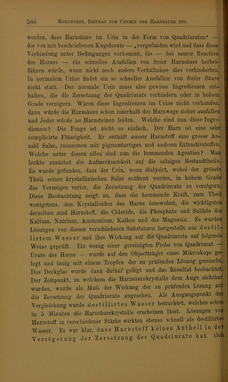 worden, dass Harnsäure im Urin in der Form von Quadriuraten“ — die von mir beschriebenen Kugelurate — „vorgefunden wird und dass diese Verbindung unter Bedingungen vorkommt, die — bei saurer Reaction des Harnes — ein schnelles Ausfallen von freier Harnsäure herbei- führen würde, wenn nicht noch andere Verhältnisse dies verhinderten. In normalem Urine findet ein so schnelles Ausfallen von freier Säure nicht statt. Der normale Urin muss also gewisse Ingredienzen ent- halten, die die Zersetzung der Quadriurate verhindern oder in hohem Grade verzögern. Wären diese Ingredienzen im Urine nicht vorhanden, dann würde die Harnsäure schon innerhalb der Harnwege sicher ausfallen und Jeder würde an Harnsteinen leiden. Welche sind nun diese Ingre- dienzen? Die Frage ist nicht so einfach. Der Harn ist eine sehr complicirte Flüssigkeit. Er enthält ausser Harnstoff eine grosse An- zahl Salze, zusammen mit pigmentartigen und anderen Extractivstoffen. Welche unter diesen allen sind nun die hemmenden Agentien? Man lenkte zunächst die Aufmerksamkeit auf die salzigen Bestandtheile. Es wurde gefunden, dass der Urin, wenn dialysirt, wobei der grösste Theil seiner krystallinischen Salze entfernt werden, in hohem Grade das Vermögen verlor, die Zersetzung der Quadriurate zu verzögern. Diese Beobachtung zeigt an, dass die hemmende Kraft, zum Theil wenigstens, den Krystalloiden des Harns innewohnt, die wichtigsten derselben sind Harnstoff, die Chloride, die Phosphate und Sulfate des Kalium. Natrium, Ammonium, Kalkes und der Magnesia. Es wurden Lösungen von diesen verschiedenen Substanzen hergestellt aus destil- lirtem Wasser und ihre Wirkung auf die Quadriurate auf folgende Weise geprüft. Ein wenig einer gereinigten Probe von Quadriurat — Urate des Harns - wurde auf den Objectträger eines Mikroskops ge- legt und innig mit einem Tropfen der zu prüfenden Lösung gemischt.- Das Deckglas wurde dann darauf gelegt und das Resultat beobachtet. Der Zeitpunkt, zu welchem die Harnsäurekrystalle dem Auge sichtbar wurden, wurde als Mafs der Wirkung der zu prüfenden Lösung aut die Zersetzung der Quadriurate angesehen. Als Ausgangspunkt der Vergleichung wurde destillir tes Wasser betrachtet, welches schon in 5 Minuten die Harnsäurekrystalle erscheinen lässt. Lösungen von Harnstoff in verschiedener Stärke wirkten ebenso schnell als destillirtes Wasser. Es war klar, dass Harnstoff keinen Antheil in der Verzögerung der Zersetzung der Quadriurate hat. (Ich