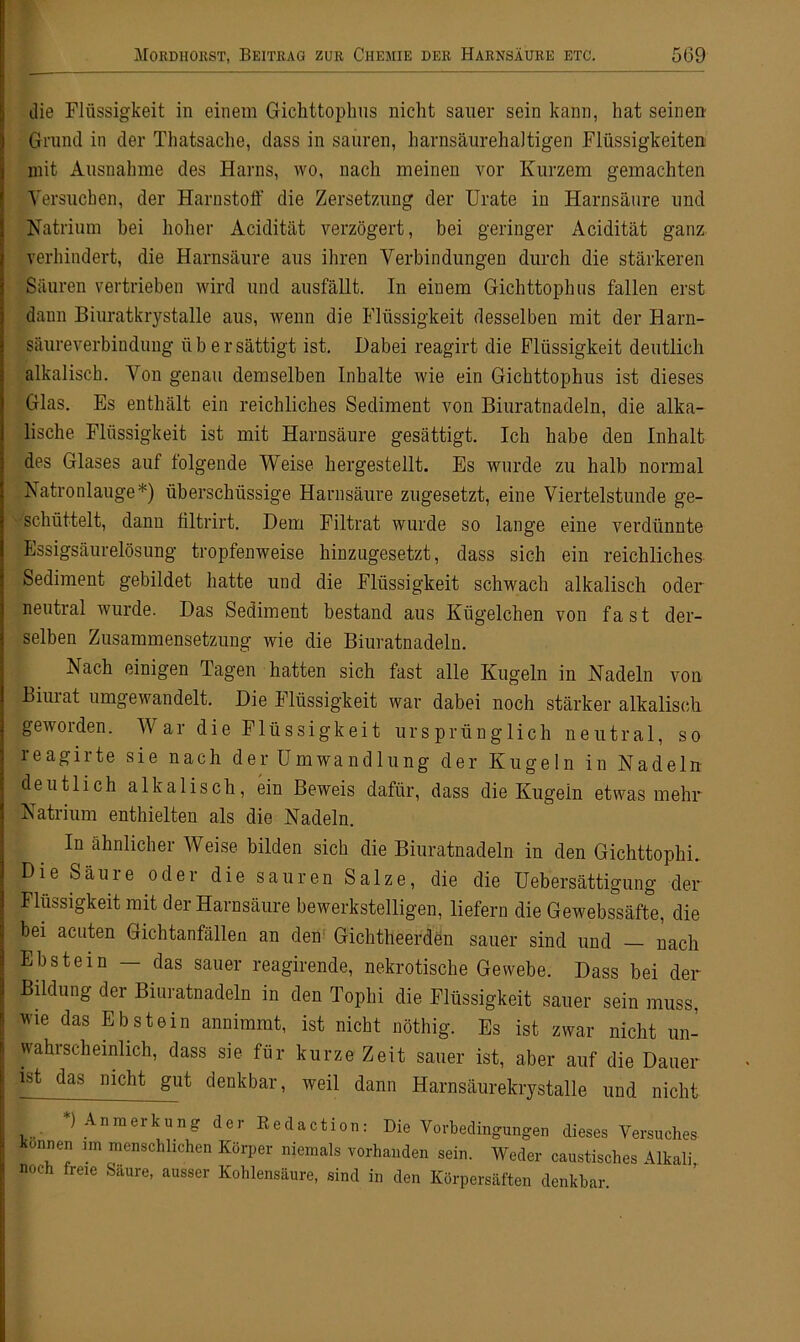 die Flüssigkeit in einem Gichttophus nicht sauer sein kann, hat seinen Grund in der Thatsache, dass in sauren, harnsäurehaltigen Flüssigkeiten mit Ausnahme des Harns, wo, nach meinen vor Kurzem gemachten Versuchen, der Harnstoff die Zersetzung der Urate in Harnsäure und Natrium bei hoher Acidität verzögert, bei geringer Acidität ganz verhindert, die Harnsäure aus ihren Verbindungen durch die stärkeren Säuren vertrieben wird und ausfällt. In eiuem Gichttophus fallen erst dann Biuratkrystalle aus, wenn die Flüssigkeit desselben mit der Harn- säureverbindung übersättigt ist. Dabei reagirt die Flüssigkeit deutlich alkalisch. Von genau demselben Inhalte wie ein Gichttophus ist dieses Glas. Es enthält ein reichliches Sediment von Biuratnadeln, die alka- lische Flüssigkeit ist mit Harnsäure gesättigt. Ich habe den Inhalt des Glases auf folgende Weise hergestellt. Es wurde zu halb normal Natronlauge*) überschüssige Harnsäure zugesetzt, eine Viertelstunde ge- schüttelt, dann filtrirt. Dem Filtrat wurde so lange eine verdünnte Essigsäurelösung tropfenweise hinzugesetzt, dass sich ein reichliches Sediment gebildet hatte und die Flüssigkeit schwach alkalisch oder neutral wurde. Das Sediment bestand aus Kügelchen von fast der- selben Zusammensetzung wie die Biuratnadeln. Nach einigen Tagen hatten sich fast alle Kugeln in Nadeln von Biurat umgewandelt. Die Flüssigkeit war dabei noch stärker alkalisch geworden. War die Flüssigkeit ursprünglich neutral, so reagirte sie nach der Umwandlung der Kugeln in Nadeln deutlich alkalisch, ein Beweis dafür, dass die Kugeln etwas mehr Natrium enthielten als die Nadeln. In ähnlicher Weise, bilden sich die Biuratnadeln in den Gichttophi. Die Säure oder die sauren Salze, die die Uebersättigung der Flüssigkeit mit der Harnsäure bewerkstelligen, liefern die Gewebssäfte, die bei acuten Gichtanfällen an den Gichtheerden sauer sind und nach Ebstein — das sauer reagirende, nekrotische Gewebe. Dass bei der Bildung der Biuratnadeln in den Tophi die Flüssigkeit sauer sein muss, wie das Ebstein annimmt, ist nicht nöthig. Es ist zwar nicht un- wahrscheinlich, dass sie für kurze Zeit sauer ist, aber auf die Dauer ist das nicht gut denkbar, weil dann Harnsäurelaystalle und nicht i • ' nraerkun£ der Redaction: Die Vorbedingungen dieses Versuches onnen im menschlichen Körper niemals vorhanden sein. Weder caustisches Alkali noch freie Saure, ausser Kohlensäure, sind in den Körpersäften denkbar