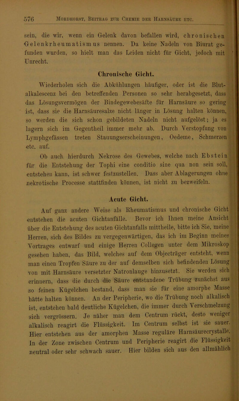 sein, die wir, wenn ein Gelenk davon befallen wird, chronischen Gelenkrheumatismus nennen. Da keine Nadeln von Biurat ge- funden wurden, so hielt man das Leiden nicht für Gicht, jedoch mit Unrecht. Chronische Gicht. Wiederholen sich die Abkühlungen häufiger, oder ist die Blut- alkalescenz bei den betreffenden Personen so sehr herabgesetzt, dass das Lösungsvermögen der Bindegewebesäfte für Harnsäure so gering ist, dass sie die Harnsäuresalze nicht länger in Lösung halten können, so werden die sich schon gebildeten Nadeln nicht aufgelöst; ja es lagern sich im Gegentheil immer mehr ab. Durch Verstopfung von Lymphgefässen treten Stauungserscheinungen, Oedeme, Schmerzen etc. auf. Ob auch hierdurch Nekrose des Gewebes, welche nach Ebstein für die Entstehung der Tophi eine conditio sine qua non sein soll, ■entstehen kann, ist schwer festzustellen. Dass aber Ablagerungen ohne nekrotische Processe stattfinden können, ist nicht zu bezweifeln. Acute Gicht. Auf ganz andere Weise als Rheumatismus und chronische Gicht entstehen die acuten Gichtanfälle. Bevor ich Ihnen meine Ansicht über die Entstehung des acuten Gichtanfalls mittheile, bitte ich Sie, meine Herren, sich des Bildes zu vergegenwärtigen, das ich im Beginn meines Vortrages entwarf und einige Herren Collegen unter dem Mikroskop gesehen haben, das Bild, welches auf dem Objecträger entsteht, wenn man einen Tropfen Säure zu der auf demselben sich befindenden Lösung von mit Harnsäure versetzter Natronlauge hinzusetzt. Sie werden sich erinnern, dass die durch die Säure entstandene Trübung zunächst aus so feinen Kügelchen bestand, dass man sie für eine amorphe Masse hätte halten können. An der Peripherie, wo die Trübung noch alkalisch ist, entstehen bald deutliche Kügelchen, die immer durch Verschmelzung sich vergrössern. Je näher man dem Centrum rückt, desto weniger alkalisch reagirt die Flüssigkeit. Im Centrum selbst ist sie sauei. Hier entstehen aus der amorphen Masse reguläre Hamsäuieci} stalle. In der Zone zwischen Centrum und Peripherie reagirt die Flüssigkeit neutral oder sehr schwach sauer. Hier bilden sich aus den allmählich