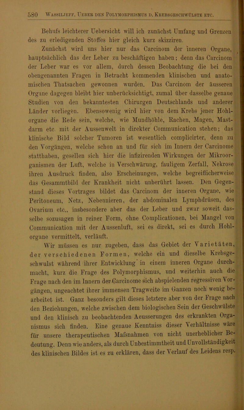 Behufs leichterer Uebersicht will ich zunächst Umfang und Grenzen des zu erledigenden Stoffes hier gleich kurz skizziren. Zunächst wird uns hier nur das Carcinom der inneren Organe, hauptsächlich das der Leber zu beschäftigen haben; denn das Carcinom der Leber war es vor allem, durch dessen Beobachtung die bei den obengenannten Fragen in Betracht kommenden klinischen und anato- mischen Thatsachen gewonnen wurden. Das Carcinom der äusseren Organe dagegen bleibt hier unberücksichtigt, zumal über dasselbe genaue Studien von den bekanntesten Chirurgen Deutschlands und anderer Länder vorliegen. Ebensowenig wird hier von dem Krebs jener Hohl- organe die Rede sein, welche, wie Mundhöhle, Rachen, Magen, Mast- darm etc. mit der Aussenwelt in direkter Communication stehen; das klinische Bild solcher Tumoren ist wesentlich complicirter, denn zu den Vorgängen, welche schon an und für sich im Innern der Carcinome statthaben, gesellen sich hier die infizirenden Wirkungen der Mikroor- ganismen der Luft, welche in Verschwärung, fauligem Zerfall, Nekrose ihren Ausdruck finden, also Erscheinungen, welche begreiflicherweise das Gesammtbild der Krankheit nicht unberührt lassen. Den Gegen- stand dieses Vortrages bildet das Carcinom der inneren Organe, wie Peritoneum, Netz, Nebennieren, der abdominalen Lymphdrüsen, des Ovarium etc., insbesondere aber das der Leber und zwar soweit das- selbe sozusagen in reiner Form, ohne Complicationen, bei Mangel von Communication mit der Aussenluft, sei es direkt, sei es durch Hohl- organe vermittelt, verläuft. Wir müssen es nur zugeben, dass das Gebiet der Varietäten, der verschiedenen Formen, welche ein und dieselbe Krebsge- schwulst während ihrer Entwicklung in einem inneren Organe durch- macht, kurz die Frage des Polymorphismus, und weiterhin auch die Frage nach den im Innern der Carcinome sich abspielenden regressiven V or- gängen, ungeachtet ihrer immensen Tragweite im Ganzen noch wenig be- arbeitet ist. Ganz besonders gilt dieses letztere aber von der Frage nach den Beziehungen, welche zwischen dem biologischen Sein der Geschwülste und den klinisch zu beobachtenden Aeusserungen des erkrankten Orga- nismus sich finden. Eine genaue Kenntniss dieser Verhältnisse wäie für unsere therapeutischen Mafsnahmen von nicht unerheblicher Be- deutung. Denn wie anders, als durch Unbestimmtheit und Unvollständigkeit des klinischen Bildes ist es zu erklären, dass der Verlauf des Leidens resp.