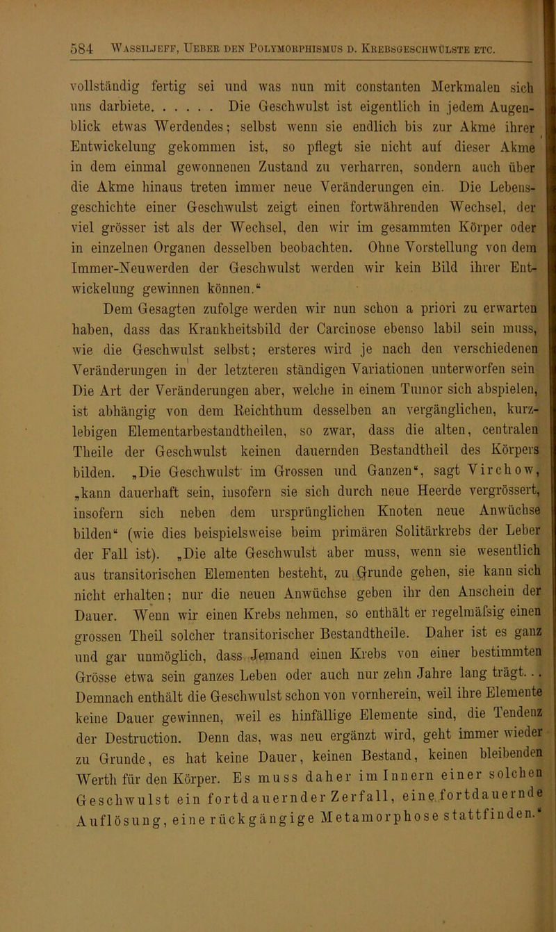 vollständig fertig sei und was nun mit constanten Merkmalen sich uns darbiete Die Geschwulst ist eigentlich in jedem Augen- blick etwas Werdendes; selbst wenn sie endlich bis zur Akme ihrer i Entwickelung gekommen ist, so pflegt sie nicht auf dieser Akme in dem einmal gewonnenen Zustand zu verharren, sondern auch über die Akme hinaus treten immer neue Veränderungen ein. Die Lebens- geschichte einer Geschwulst zeigt einen fortwährenden Wechsel, der viel grösser ist als der Wechsel, den wir im gesammten Körper oder in einzelnen Organen desselben beobachten. Ohne Vorstellung von dem Immer-Neuwerden der Geschwulst werden wir kein Bild ihrer Ent- wickelung gewinnen können.“ Dem Gesagten zufolge werden wir nun schon a priori zu erwarten haben, dass das Krankheitsbild der Carcinose ebenso labil sein muss, wie die Geschwulst selbst; ersteres wird je nach den verschiedenen Veränderungen in der letzteren ständigen Variationen unterworfen sein Die Art der Veränderungen aber, welche in einem Tumor sich abspielen, ist abhängig von dem Reichthum desselben an vergänglichen, kurz- lebigen Elementarbestandtheilen, so zwar, dass die alten, centralen Theile der Geschwulst keinen dauernden Bestandtheil des Körpers bilden. „Die Geschwulst im Grossen und Ganzen“, sagt Virchow, „kann dauerhaft sein, insofern sie sich durch neue Heerde vergrössert, insofern sich neben dem ursprünglichen Knoten neue Anwüchse bilden“ (wie dies beispielsweise beim primären Solitärkrebs der Leber der Fall ist). „Die alte Geschwulst aber muss, wenn sie wesentlich aus transitorischen Elementen besteht, zu Grunde gehen, sie kann sich nicht erhalten; nur die neuen Anwüchse geben ihr den Anschein der Dauer. Wenn wir einen Krebs nehmen, so enthält er regelmäfsig einen grossen Theil solcher transitorischer Bestandtheile. Daher ist es ganz und gar unmöglich, dass Jemand einen Krebs von einer bestimmten Grösse etwa sein ganzes Leben oder auch nur zehn Jahre lang trägt... Demnach enthält die Geschwulst schon von vornherein, weil ihre Elemente keine Dauer gewinnen, weil es hinfällige Elemente sind, die Tendenz der Destruction. Denn das, was neu ergänzt wird, geht immer wieder zu Grunde, es hat keine Dauer, keinen Bestand, keinen bleibenden Werth für den Körper. Es muss daher im Innern einer solchen Geschwulst ein fortdauernder Zerfall, eine fortdauernde Au fl ösung, einerückgängige Metamorphosestatt finden.*