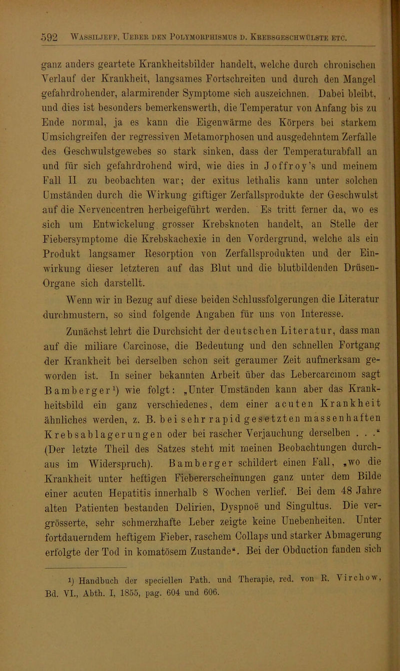 ganz anders geartete Kranklieitsbilder handelt, welche durch chronischen Verlauf der Krankheit, langsames Fortschreiten und durch den Mangel gefahrdrohender, alarmirender Symptome sich auszeichnen. Dabei bleibt, und dies ist besonders bemerkenswerth, die Temperatur von Anfang bis zu Ende normal, ja es kann die Eigenwärme des Körpers bei starkem Umsichgreifen der regressiven Metamorphosen und ausgedehntem Zerfalle des Geschwulstgewebes so stark sinken, dass der Temperaturabfall an und für sich gefahrdrohend wird, wie dies in Joffroy’s und meinem Fall II zu beobachten war; der exitus lethalis kann unter solchen Umständen durch die Wirkung giftiger Zerfallsprodukte der Geschwulst auf die Nervencentren herbeigeführt werden. Es tritt ferner da, wo es sich um Entwickelung grosser Krebsknoten handelt, an Stelle der Fiebersymptome die Krebskachexie in den Vordergrund, welche als ein Produkt langsamer Resorption von Zerfallsprodukten und der Ein- wirkung dieser letzteren auf das Blut und die blutbildenden Drüsen- Organe sich darstellt. Wenn wir in Bezug auf diese beiden Schlussfolgerungen die Literatur durchmustern, so sind folgende Angaben für uns von Interesse. Zunächst lehrt die Durchsicht der deutschen Literatur, dass man auf die miliare Carcinose, die Bedeutung und den schnellen Fortgang der Krankheit bei derselben schon seit geraumer Zeit aufmerksam ge- worden ist. In seiner bekannten Arbeit über das Lebercarcinom sagt Bamberger1) wie folgt: „Unter Umständen kann aber das Krank- heitsbild ein ganz verschiedenes, dem einer acuten Krankheit ähnliches werden, z. B. bei sehr rapid gesetzten massenhaften Krebsablagerungen oder bei rascher Verjauchung derselben . . (Der letzte Theil des Satzes steht mit meinen Beobachtungen durch- aus im Widerspruch). Bamberger schildert einen lall, «wo die Krankheit unter heftigen Fiebererscheinungen ganz unter dem Bilde einer acuten Hepatitis innerhalb 8 Wochen verlief. Bei dem 48 Jahre alten Patienten bestanden Delirien, Dyspnoe und Singultus. Die ver- grösserte, sehr schmerzhafte Leber zeigte keine Unebenheiten. Unter fortdauerndem heftigem Fieber, raschem Collaps und starker Abmagerung erfolgte der Tod in komatösem Zustande“. Bei der Obduction fanden sich 4) Handbuch der speciellen Path. und Therapie, red. von R. \irchoiv, Bd. VI., Abth. I, 1855, pag. 604 und 606.