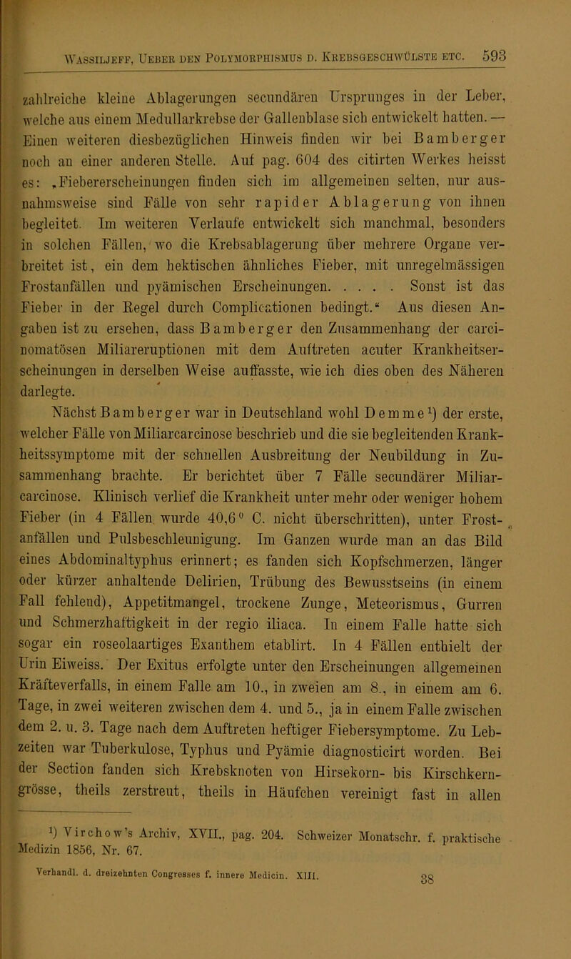 zahlreiche kleine Ablagerungen secundären Ursprunges in der Leber, welche aus einem Medullarkrebse der Gallenblase sich entwickelt hatten. — Einen weiteren diesbezüglichen Hinweis finden wir bei Bamberger noch an einer anderen Stelle. Auf pag. 604 des citirten Werkes heisst es: »Fiebererscheinungen finden sich im allgemeinen selten, nur aus- nahmsweise sind Fälle von sehr rapider Ablagerung von ihnen begleitet. Im weiteren Verlaufe entwickelt sich manchmal, besonders in solchen Fällen, wo die Krebsablagerung über mehrere Organe ver- breitet ist, ein dem hektischen ähnliches Fieber, mit unregelmässigen Frostanfällen und pyämischen Erscheinungen Sonst ist das Fieber in der Kegel durch Complieationen bedingt.“ Aus diesen An- gaben ist zu ersehen, dass B am b erg er den Zusammenhang der carci- nomatösen Miliareruptionen mit dem Auftreten acuter Krankheitser- scheinungen in derselben Weise auffasste, wie ich dies oben des Näheren darlegte. Nächst Bamberger war in Deutschland wohl Dem me1) der erste, welcher Fälle vonMiliarcarcinose beschrieb und die sie begleitenden Krank- heitssymptome mit der schnellen Ausbreitung der Neubildung in Zu- sammenhang brachte. Er berichtet über 7 Fälle secundärer Miliar- carcinose. Klinisch verlief die Krankheit unter mehr oder weniger hohem Fieber (in 4 Fällen wurde 40,6° C. nicht überschritten), unter Frost- anfällen und Pulsbeschleunigung. Im Ganzen wurde man an das Bild eines Abdominaltyphus erinnert; es fanden sich Kopfschmerzen, länger oder kürzer anhaltende Delirien, Trübung des Bewusstseins (in einem Fall fehlend), Appetitmangel, trockene Zunge, Meteorismus, Gurren und Schmerzhaftigkeit in der regio iliaca. In einem Falle hatte sich sogar ein roseolaartiges Exanthem etablirt. In 4 Fällen enthielt der Urin Eiweiss. Der Exitus erfolgte unter den Erscheinungen allgemeinen Kräfteverfalls, in einem Falle am 10., in zweien am 8., in einem am 6. Tage, in zwei weiteren zwischen dem 4. und 5., ja in einem Falle zwischen dem 2. u. 3. Tage nach dem Auftreten heftiger Fiebersymptome. Zu Leb- zeiten war Tuberkulose, Typhus und Pyämie diagnosticirt worden. Bei der Section fanden sich Krebsknoten von Hirsekorn- bis Kirschkern- grosse, theils zerstreut, theils in Häufchen vereinigt fast in allen 0 Viichow s Archiv, XVII., pag. 204. Schweizer Monatschr. f. praktische Medizin 1856, Nr. 67. Verhandl. d. dreizehnten Congresses f. innere Medicin. XIII. 38