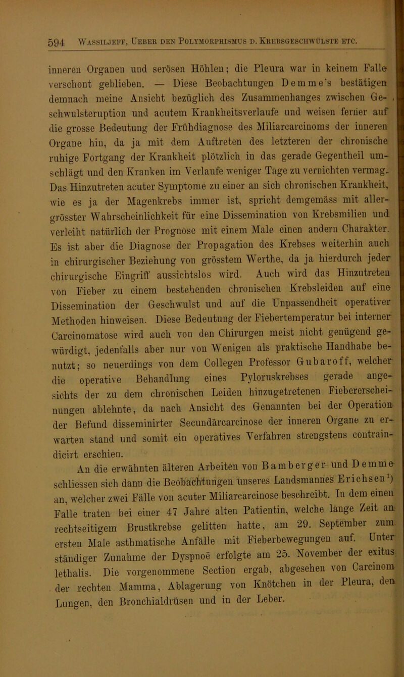 inneren Organen und serösen Höhlen; die Pleura war in keinem Falle verschont geblieben. — Diese Beobachtungen Demme’s bestätigen demnach meine Ansicht bezüglich des Zusammenhanges zwischen Ge- , Schwulsteruption und acutem Krankheitsverlaufe und weisen ferner auf die grosse Bedeutung der Frühdiagnose des Miliarcareinoms der inneren Organe hin, da ja mit dem Auftreten des letzteren der chronische ruhige Fortgang der Krankheit plötzlich in das gerade Gegentheil um- schlägt und den Kranken im Verlaufe weniger Tage zu vernichten vermag. Das Hinzutreten acuter Symptome zu einer an sich chronischen Krankheit, wie es ja der Magenkrebs immer ist, spricht demgemäss mit aller- grösster Wahrscheinlichkeit für eine Dissemination von Krebsmilien und verleiht natürlich der Prognose mit einem Male einen andern Charakter. Es ist aber die Diagnose der Propagation des Krebses weiterhin auch in chirurgischer Beziehung von grösstem Werthe, da ja hierdurch jedei chirurgische Eingriff aussichtslos wird. Auch wild das Hinzutreten von Fieber zu einem bestehenden chronischen Krebsleiden auf eine Dissemination der Geschwulst und auf die Unpassendheit opeiatLei Methoden hinweisen. Diese Bedeutung der Fiebertemperatur bei interner Carcinomatose wird auch von den Chirurgen meist nicht genügend ge- würdigt, jedenfalls aber nur von Wenigen als praktische Handhabe be- nutzt; so neuerdings von dem Collegen Professor Gubaroff, welcher die operative Behandlung eines Pyloruskrebses geiade ange- sichts der zu dem chronischen Leiden hinzugetretenen Fiebererschei- nungen ablehnte, da nach Ansicht des Genannten bei der Operation- der Befund disseminirter Secundärcarcinose der inneren Organe zu er- warten stand und somit ein operatives Verfahren strengstens contrain- dicirt erschien. An die erwähnten älteren Arbeiten von B amberge r und Dem me- schlossen sich dann die Beobachtungen unseres Landsmannes Erichsen1) an, welcher zwei Fälle von acuter Miliarcarcinose beschreibt. In dem einen Falle traten bei einer 47 Jahre alten Patientin, welche lange Zeit an rechtseitigem Brustkrebse gelitten hatte, am 29. September zum ersten Male asthmatische Anfälle mit Fieberbewegungen aut. Unter- ständiger Zunahme der Dyspnoe erfolgte am 25. November der exitus lethalis. Die vorgenommene Section ergab, abgesehen von Carcinom der rechten Mamma, Ablagerung von Knötchen in der Pleura, den Lungen, den Bronchialdrüsen und in der Leber.