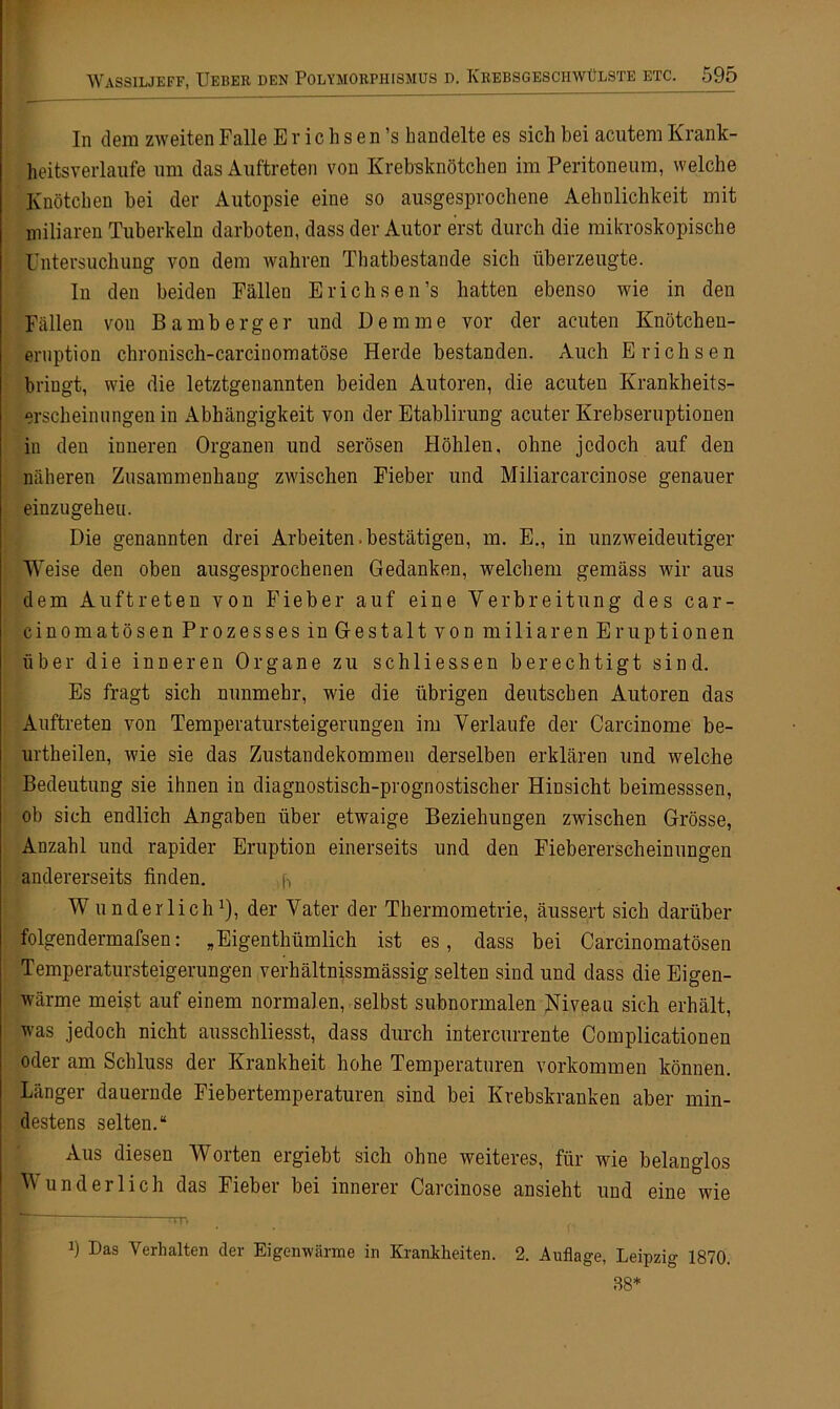 In dem zweiten Falle E r i c h s e n ’s handelte es sich bei acutem Krank- heitsverlaufe um das Auftreten von Krebsknötchen im Peritoneum, welche Knötchen bei der Autopsie eine so ausgesprochene Aelmlichkeit mit miliaren Tuberkeln darboten, dass der Autor erst durch die mikroskopische Untersuchung von dem wahren Thatbestande sich überzeugte. In den beiden Fällen Erichsen’s hatten ebenso wie in den Fällen von Bamberg er und Dem me vor der acuten Knötchen- eruption chronisch-carcinomatöse Herde bestanden. Auch Erichsen bringt, wie die letztgenannten beiden Autoren, die acuten Krankheits- erscheinungenin Abhängigkeit von der Etablirung acuter Krebseruptionen in den inneren Organen und serösen Höhlen, ohne jedoch auf den näheren Zusammenhang zwischen Fieber und Miiiarcarcinose genauer einzugeheu. Die genannten drei Arbeiten.bestätigen, m. E., in unzweideutiger Weise den oben ausgesprochenen Gedanken, welchem gemäss wir aus dem Auftreten von Fieber auf eine Verbreitung des car- cinomatösen Prozesses in Gestalt von miliaren Eruptionen über die inneren Organe zu schliessen berechtigt sind. Es fragt sich nunmehr, wie die übrigen deutschen Autoren das Auftreten von Temperatursteigerungen im Verlaufe der Carcinome be- urtheilen, wie sie das Zustandekommen derselben erklären und welche Bedeutung sie ihnen in diagnostisch-prognostischer Hinsicht beimesssen, ob sich endlich Angaben über etwaige Beziehungen zwischen Grösse, Anzahl und rapider Eruption einerseits und den Fiebererscheinungen andererseits finden. ,fj WunderlichJ), der Vater der Thermometrie, äussert sich darüber folgendermafsen: „Eigenthiimlich ist es, dass bei Carcinomatösen Temperatursteigerungen verhältnissmässig selten sind und dass die Eigen- wärme meist auf einem normalen, selbst subnormalen Niveau sich erhält, was jedoch nicht ausschliesst, dass durch intercurrente Complicationen oder am Schluss der Krankheit hohe Temperaturen Vorkommen können. Länger dauernde Fiebertemperaturen sind bei Krebskranken aber min- destens selten.“ Aus diesen Worten ergiebt sich ohne weiteres, für wie belanglos Wunderlich das Fieber bei innerer Carcinose ansieht und eine wie b Das Verhalten der Eigenwärme in Krankheiten. 2. Auflage, Leipzig 1870. 88*