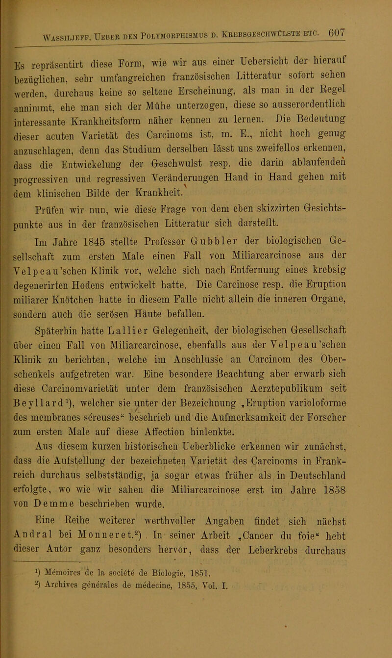 Es repräsentirt diese Form, wie wir aus einer Uebersicht der hierauf bezüglichen, sehr umfangreichen französischen Litteratur sofort sehen werden, durchaus keine so seltene Erscheinung, als man in der Kegel annimmt, ehe man sich der Mühe unterzogen, diese so ausserordentlich interessante Krankheitsform näher kennen zu lernen. Die Bedeutung dieser acuten Varietät des Carcinoms ist, m. E., nicht hoch genug anzuschlagen, denn das Studium derselben lässt uns zweifellos eikennen, dass die Entwickelung der Geschwulst resp. die darin ablaufendeh progressiven und regressiven Veränderungen Hand in Hand gehen mit dem klinischen Bilde der Krankheit. Prüfen wir nun, wie diese Frage von dem eben skizzirten Gesichts- punkte aus in der französischen Litteratur sich darstellt. Im Jahre 1845 stellte Professor Gubbler der biologischen Ge- sellschaft zum ersten Male einen Fall von Miliarcarcinose aus der Velpeau’schen Klinik vor, welche sich nach Entfernung eines krebsig degenerirten Hodens entwickelt hatte. Die Carcinose resp. die Eruption miliarer Knötchen batte in diesem Falle nicht allein die inneren Organe, sondern auch die serösen Häute befallen. Späterhin hatte Lallier Gelegenheit, der biologischen Gesellschaft über einen Fall von Miliarcarcinose, ebenfalls aus der Velpeau’schen Klinik zu berichten, welche im Anschlüsse an Carcinom des Ober- schenkels aufgetreten war. Eine besondere Beachtung aber erwarb sich diese Carcinomvarietät unter dem französischen Aerztepublikum seit Beyllard1), welcher sie unter der Bezeichnung „Eruption varioloforme des membranes sereuses“ beschrieb und die Aufmerksamkeit der Forscher zum ersten Male auf diese AfFection hinlenkte. Aus diesem kurzen historischen Ueberblicke erkennen wir zunächst, dass die Aufstellung der bezeichnten Varietät des Carcinoms in Frank- reich durchaus selbstständig, ja sogar etwas früher als in Deutschland erfolgte, wo wie wir sahen die Miliarcarcinose erst im Jahre 1858 von Dem me beschrieben wurde. Eine Reihe weiterer werthvoller Angaben findet sich nächst Andral bei Monn er et.2) In seiner Arbeit „Cancer du foie“ hebt dieser Autor ganz besonders hervor, dass der Leberkrebs durchaus b Mömoires de la sociötö de Biologie, 1851. 2) Archives generales de inedecine, 1855, Vol. I.