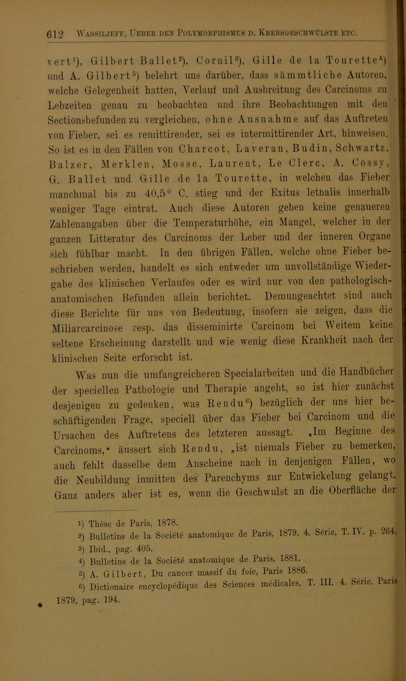 vert1), Gilbert Ballet2), Cornil3), Gille de la Tourette4) und A. Gilbert5) belehrt uns darüber, dass sämmtliche Autoreu, welche Gelegenheit hatten, Verlauf und Ausbreitung des Carcinoms zu Lebzeiten genau zu beobachten und ihre Beobachtungen mit den Sectionsbefunden zu vergleichen, ohne Ausnahme auf das Auftreten von Fieber, sei es remittirender, sei es intermittirender Art, hinweisen. So ist es in den Fällen von Charcot, Laveran, Budin, Schwartz, Balzer, Merklen, Mosse, Laurent, Le Giere, A. Cossy, G. Ballet und Gille de la Tourette, in welchen das Fieber manchmal bis zu 40,5° C. stieg und der Exitus lethalis innerhalb weniger Tage eintrat. Auch diese Autoren geben keine genaueren Zahlenangaben über die Temperaturhöhe, ein Mangel, welcher in der ganzen Litteratur des Carcinoms der Leber und der inneren Organe sich fühlbar macht. In den übrigen Fällen, welche ohne Fieber be- schrieben werden, handelt es sich entweder um unvollständige Wieder- gabe des klinischen Verlaufes oder es wird nur von den pathologisch- anatomischen Befunden allein berichtet. Dem ungeachtet sind auch diese Berichte für uns von Bedeutung, insofern sie zeigen, dass die Miliarcarcinose resp. das disseminirte Carcinom bei Weitem keine seltene Erscheinung darstellt und wie wenig diese Krankheit nach der klinischen Seite erforscht ist. Was nun die umfangreicheren Specialarbeiten und die Handbücher der speciellen Pathologie und Therapie angeht, so ist hier zunächst desjenigen zu gedenken, was Ben du6) bezüglich der uns hier be- schäftigenden Frage, speciell über das Fieber bei Carcinom und die Ursachen des Auftretens des letzteren aussagt. „Im Beginne des Carcinoms,“ äussert sich Ken du, „ist niemals Fieber zu bemerken, auch fehlt dasselbe dem Anscheine nach in denjenigen Fällen, wo die Neubildung inmitten des Parenchyms zur Entwickelung gelangt. Ganz anders aber ist es, wenn die Geschwulst an die Oberfläche der 1) These de Paris, 1878. 2) Bulletins de la Societe anatomique de Paris, 1879. 4. Serie, T. I\ . p. 264. 3) Ibid., pag. 405. 4) Bulletins de la Societe anatomique de Paris, 1881. 5) A. Gilbert, Du cancer massif du foie, Paris 1886. 0 Dictionaire encyclopedique des Sciences medicales, 1. III. 4. 2tiit-, Pa # 1879, pag. 194.