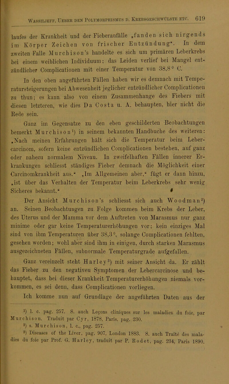 laufes der Krankheit und der Fieberanfälle „fanden sich nirgends im Körper Zeichen von frischer Entzündung“. In dem zweiten Falle Murchison’s handelte es sich um primären Leberkrebs hei einem weiblichen Individuum; das Leiden verlief bei Mangel ent- zündlicher Complicationen mit einer Temperatur von 38,8° C. In den oben angeführten Fällen haben wir es demnach mit Tempe- ratursteigerungen bei Abwesenheit jeglicher entzündlicher Complicationen zu thun; es kann also von einem Zusammenhänge des Fiebers mit diesen letzteren, wie dies Da Costa u. A. behaupten, hier nicht die Kede sein. Ganz im Gegensätze zu den ebeu geschilderten Beobachtungen bemerkt Murchison1) in seinem bekannten Handbuche des weiteren: „Nach meinen Erfahrungen hält sich die Temperatur beim Leber- carcinom, sofern keine entzündlichen Complicationen bestehen, auf ganz oder nahezu normalem Niveau. In zweifelhaften Fällen innerer Er- krankungen schliesst ständiges Fieber demnach die Möglichkeit einer Carcinomkrankheit aus.“ „Im Allgemeinen aber,“ fügt er dann hinzu, „ist über das Verhalten der Temperatur beim Leberkrebs sehr wenig Sicheres bekannt.“ * Der Ansicht Murchison’s schliesst sich auch Wo o dm an2) an. Seinen Beobachtungen zu Folge kommen beim Krebs der Leber, des Uterus und der Mamma vor dem Auftreten von Marasmus nur ganz minime oder gar keine Temperaturerhöhungen vor; kein einziges Mal sind von ihm Temperaturen über 38,3°, solange Complicationen fehlten, gesehen worden; wohl aber sind ihm in einigen, durch starken Marasmus ausgezeichneten Fällen, subnormale Temperaturgrade aufgefallen. Ganz vereinzelt steht Harley3) mit seiner Ansicht da. Er zählt das Fieber zu den negativen Symptomen der Lebercarcinose und be- hauptet, dass bei dieser Krankheit Temperaturerhöhungen niemals Vor- kommen, es sei denn, dass Complicationen vorliegen. Ich komme nun auf Grundlage der angeführten Daten aus der *) 1. c. pag. 257. S. auch Lefons cliniques sur les maladies du foie, par Murchison. Traduit par Cyr, 1878, Paris, pag. 230. 2) s. Murchison, 1. c., pag. 257. 3) Diseases of the Liver, pag. 907, London 1883. S. auch Traitd des mala- dies du foie par Prof. G. Harley, traduit par P. Rodet, pag. 234, Paris 1890.