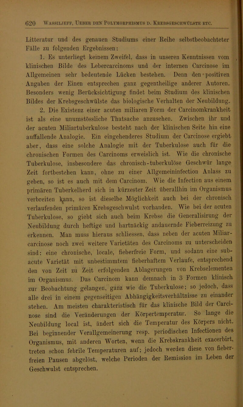 Litteratur und des genauen Studiums einer Reihe selbstbeobachteter Fälle zu folgenden Ergebnissen: 1. Es unterliegt keinem Zweifel, dass in unseren Kenntnissen vom klinischen Bilde des Lebercarcinoms und der internen Carcinose im Allgemeinen sehr bedeutende Lücken bestehen. Denn den positiven Angaben der Einen entsprechen ganz gegentheilige anderer Autoren. Besonders wenig Berücksichtigung findet beim Studium des klinischen Bildes der Krebsgeschwülste das biologische Verhalten der Neubildung. 2. Die Existenz einer acuten miliaren Form der Carcinomkrankheit ist als eine unumstössliche Thatsache anzusehen. Zwischen ihr und der acuten Miliartuberkulose besteht nach der klinischen Seite hin eine auffallende Analogie. Ein eingehenderes Studium der Carcinose ergiebt aber, dass eine solche Analogie mit der Tuberkulose auch für die chronischen Formen des Carcinoms erweislich ist. Wie die chronische Tuberkulose, insbesondere das chronisch-tuberkulöse Geschwür lange Zeit fortbestehen kann, ohne zu einer Allgemeininfection Anlass zu geben, so ist es auch mit dem Carcinom. Wie die Infection aus einem primären Tuberkelherd sich in kürzester Zeit überallhin im Organismus- verbreiten kann, so ist dieselbe Möglichkeit auch bei der chronisch verlaufenden primären Krebsgeschwulst vorhanden. Wie bei der acuten Tuberkulose, so giebt sich auch beim Krebse die Generalisirung der Neubildung durch heftige und hartnäckig andauernde Fieberreizung zu erkennen. Man muss hieraus schliessen, dass neben der acuten Miliar - carcinose noch zwei weitere Varietäten des Carcinoms zu unterscheiden sind: eine chronische, locale, fieberfreie Form, und sodanu eine sub- acute Varietät mit unbestimmtem fieberhaftem Verlaufe, entsprechend den von Zeit zu Zeit erfolgenden Ablagerungen von Krebselementen im Organismus. Das Carcinom kann demnach in 3 Formen klinisch zur Beobachtung gelangen, ganz wie die Tuberkulose; so jedoch, dass alle drei in einem gegenseitigen Abhängigkeitsverhältnisse zu einandei stehen. Am meisten charakteristisch für das klinische Bild der Carci- nose sind die Veränderungen der Körpertemperatur. So lange die Neubildung local ist, ändert sich die Temperatur des Körpers nicht. Bei beginnender Verallgemeinerung resp. periodischen Infectionen des Organismus, mit anderen Worten, wenn die Krebskrankheit exaceibirt, treten schon febrile Temperaturen auf; jedoch werden diese von fieber- freien Pausen abgelöst, welche Perioden der Remission im Leben dei Geschwulst entsprechen.