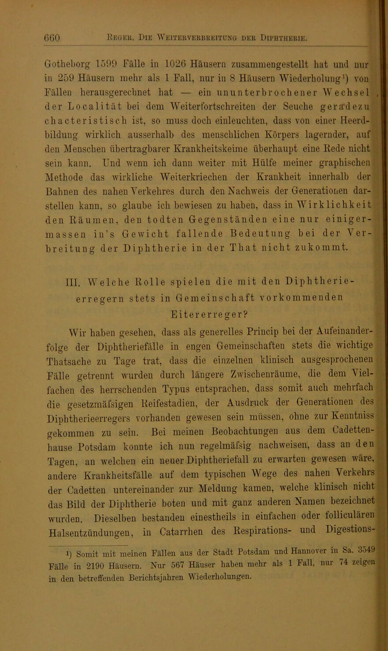 Gotheborg 1599 Fälle in 1026 Häusern zusammengestellt hat und mir in 259 Häusern mehr als 1 Fall, nur in 8 Häusern Wiederholung1) von Fällen herausgerechnet hat — ein ununterbrochener Wechsel der Localität bei dem Weiter fortschreiten der Seuche geradezu chacteristisch ist, so muss doch einleuchten, dass von einer Heerd- bildung wirklich ausserhalb des menschlichen Körpers lagernder, auf den Menschen übertragbarer Krankheitskeime überhaupt eine Rede nicht sein kann. Und wenn ich dann weiter mit Hülfe meiner graphischen Methode das wirkliche Weiterkriechen der Krankheit innerhalb der Bahnen des nahen Verkehres durch den Nachweis der Generationen dar- stellen kann, so glaube ich bewiesen zu haben, dass in Wirklichkeit den Räumen, den todten Gegenständen eine nur einiger- massen in’s Gewicht fallende Bedeutung bei der Ver- breitung der Diphtherie in der That nicht zukommt. III. Welche Rolle spielen die mit den Diphtherie- erregern stets in Gemeinschaft vorkommenden Eitererreger? Wir haben gesehen, dass als generelles Princip bei der Aufeinander- folge der Diphtheriefälle in engen Gemeinschaften stets die wichtige Thatsache zu Tage trat, dass die einzelnen klinisch ausgesprochenen Fälle getrennt wurden durch längere Zwischenräume, die dem Viel- fachen des herrschenden Typus entsprachen, dass somit auch mehrfach die gesetzmäfsigen Reifestadien, der Ausdruck der Generationen des Diphtherieerregers vorhanden gewesen sein müssen, ohne zur Kenntniss gekommen zu sein. Bei meinen Beobachtungen aus dem Cadetten- hause Potsdam konnte ich nun regelmäfsig nachweisen, dass an den Tagen, an welchen ein neuer Diphtheriefall zu erwarten gewesen wäre, andere Krankheitsfälle auf dem typischen Wege des nahen Verkehrs der Cadetten untereinander zur Meldung kamen, welche klinisch nicht das Bild der Diphtherie boten und mit ganz anderen Namen bezeichnet wurden. Dieselben bestanden einestheils in einfachen oder folliculären Halsentzündungen, in Catarrhen des Respirations- und Digestions- i) Somit mit meinen Fällen aus der Stadt Potsdam und Hannover in Sa. 3549 Fälle in 2190 Häusern. Nur 567 Häuser haben mehr als 1 Fall, nur 74 zeigen in den betreffenden Berichtsjahren Wiederholungen.