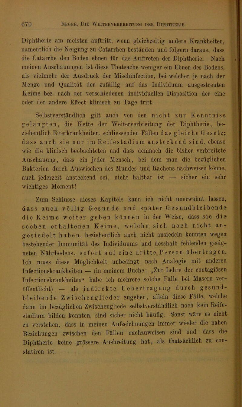 Diphtherie am meisten auftritt, wenn gleichzeitig andere Krankheiten, namentlich die Neigung zu Catarrhen beständen und folgern daraus, dass die Catarrhe den Boden ebnen für das Auftreten der Diphtherie. Nach meinen Anschauungen ist diese Thatsache weniger ein Ebnen des Bodens, als vielmehr der Ausdruck der Mischinfectiou, bei welcher je nach der Menge und Qualität der zufällig auf das Individuum ausgestreuten Keime bez. nach der verschiedenen individuellen Disposition der eine oder der andere Effect klinisch zu Tage tritt. Selbstverständlich gilt auch von den nicht zur Kenntniss- gelangten, die Kette der Weiterverbreitung der Diphtherie, be- ziehentlich Eiterkrankheiten, schliessenden Fällen das gleiche Gesetz; dass auch sie nur im Reife Stadium ansteckend sind, ebenso wie die klinisch beobachteten und dass demnach die bisher verbreitete Auschauung, dass ein jpder Mensch, bei dem man die bezüglichen Bakterien durch Auswischen des Mundes und Rachens nachweisen könne, auch jederzeit ansteckend sei, nicht haltbar ist — sicher ein sehr wichtiges Moment! Zum Schlüsse dieses Kapitels kann ich nicht unerwähnt lassen, dass auch völlig Gesunde und später Ges und bleiben de die Keime weiter geben können in der Weise, dass sie die soeben erhaltenen Keime, welche' sich noch nicht an- gesiedelt haben, beziehentlich auch nicht ansiedeln konnten wegen bestehender Immunität des Individuums und desshalb fehlenden geeig- neten Nährbodens, sofort auf eine dritte Person übertragen. Ich muss diese Möglichkeit unbedingt nach Analogie mit anderen Infectionskrankheiten — (in meinem Buche: „Zur Lehre der contagiösen Infectionskrankheiten“ habe ich mehrere solche Fälle bei Masern ver- öffentlicht) — als indirekte U e b e r t r a g u n g durch gesund- bleibende Zwischenglieder zugeben, allein diese Fälle, welche dann im bezüglichen Zwischengliede selbstverständlich noch kein Reite- stadium bilden konnten, sind sicher nicht häufig. Sonst wäre es nicht zu verstehen, dass in meinen Aufzeichnungen immer wieder die nahen Beziehungen zwischen den Fälleu nachzuweisen sind und dass die Diphtherie keine grössere Ausbreitung hat, als thatsächlich zu con- statiren ist.