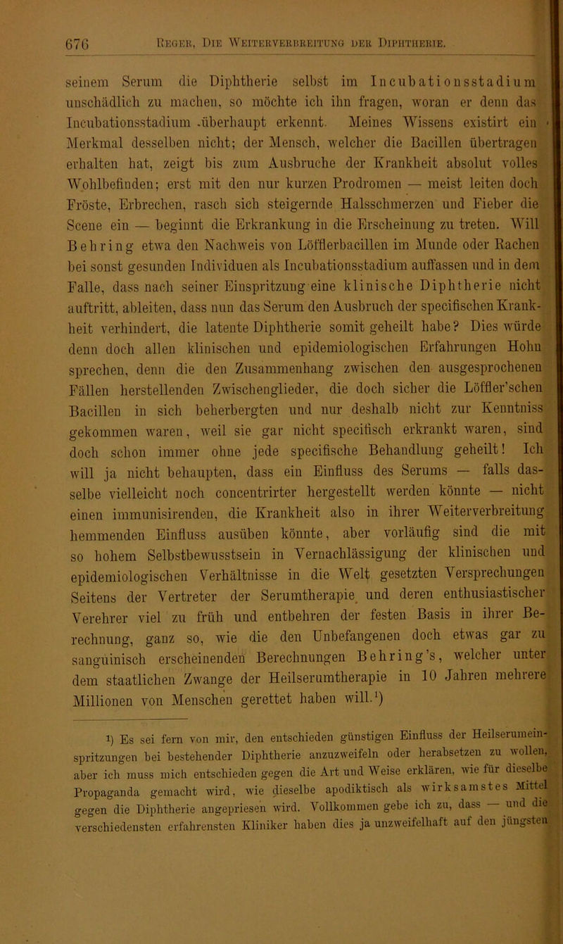 seinem Serum die Diphtherie selbst im Incubationsstadium unschädlich zu machen, so möchte ich ihn fragen, woran er denn das Incubationsstadium .überhaupt erkennt. Meines Wissens existirt ein « Merkmal desselben nicht; der Mensch, welcher die Bacillen übertragen erhalten hat, zeigt bis zum Ausbruche der Krankheit absolut volles Wohlbefinden; erst mit den nur kurzen Prodromen — meist leiten doch Fröste, Erbrechen, rasch sich steigernde Halsschmerzen und Fieber die Scene ein — beginnt die Erkrankung in die Erscheinung zu treten. Will Behring etwa den Nachweis von Löfflerbacillen im Munde oder Rachen bei sonst gesunden Individuen als Incubationsstadium auffassen und in dem Falle, dass nach seiner Einspritzung eine klinische Diphtherie nicht auftritt, ableiten, dass nun das Serum den Ausbruch der specifischen Krank- heit verhindert, die latente Diphtherie somit geheilt habe? Dies würde denn doch allen klinischen und epidemiologischen Erfahrungen Hohn sprechen, denn die den Zusammenhang zwischen den ausgesprochenen Fällen herstellenden Zwischenglieder, die doch sicher die Löffler’schen Bacillen in sich beherbergten und nur deshalb nicht zur Kenntniss gekommen waren, weil sie gar nicht specitisch erkrankt waren, sind doch schon immer ohne jede specifische Behandlung geheilt! Ich will ja nicht behaupten, dass ein Einfluss des Serums — falls das- selbe vielleicht noch concentrirter hergestellt werden könnte — nicht einen immunisirenden, die Krankheit also in ihrer Weiterverbreitung hemmenden Einfluss ausüben könnte, aber vorläufig sind die mit so hohem Selbstbewusstsein in Vernachlässigung der klinischen und epidemiologischen Verhältnisse in die Welt gesetzten Versprechungen Seitens der Vertreter der Serumtherapie und deren enthusiastischer Verehrer viel zu früh und entbehren der festen Basis in ihrer Be- rechnung, ganz so, wie die den Unbefangenen doch etwas gai zu sanguinisch erscheinenden Berechnungen Behring s, welchei untei dem staatlichen Zwange der Heilserumtherapie in 10 Jahren mehrere Millionen von Menschen gerettet haben will.1) 1) Es sei fern von mir, den entschieden günstigen Einfluss der Heilserumein- spritzungen bei bestehender Diphtherie anzuzweifeln oder herabsetzen zu vollen, aber ich muss mich entschieden gegen die Art und Weise erklären, wie für dieselbe Propaganda gemacht wird, wie dieselbe apodiktisch als wirksamstes Mittel gegen die Diphtherie angepriesen wird. Vollkommen gebe ich zu, dass — und die verschiedensten erfahrensten Kliniker haben dies ja unzweifelhaft aul den jüngsteis