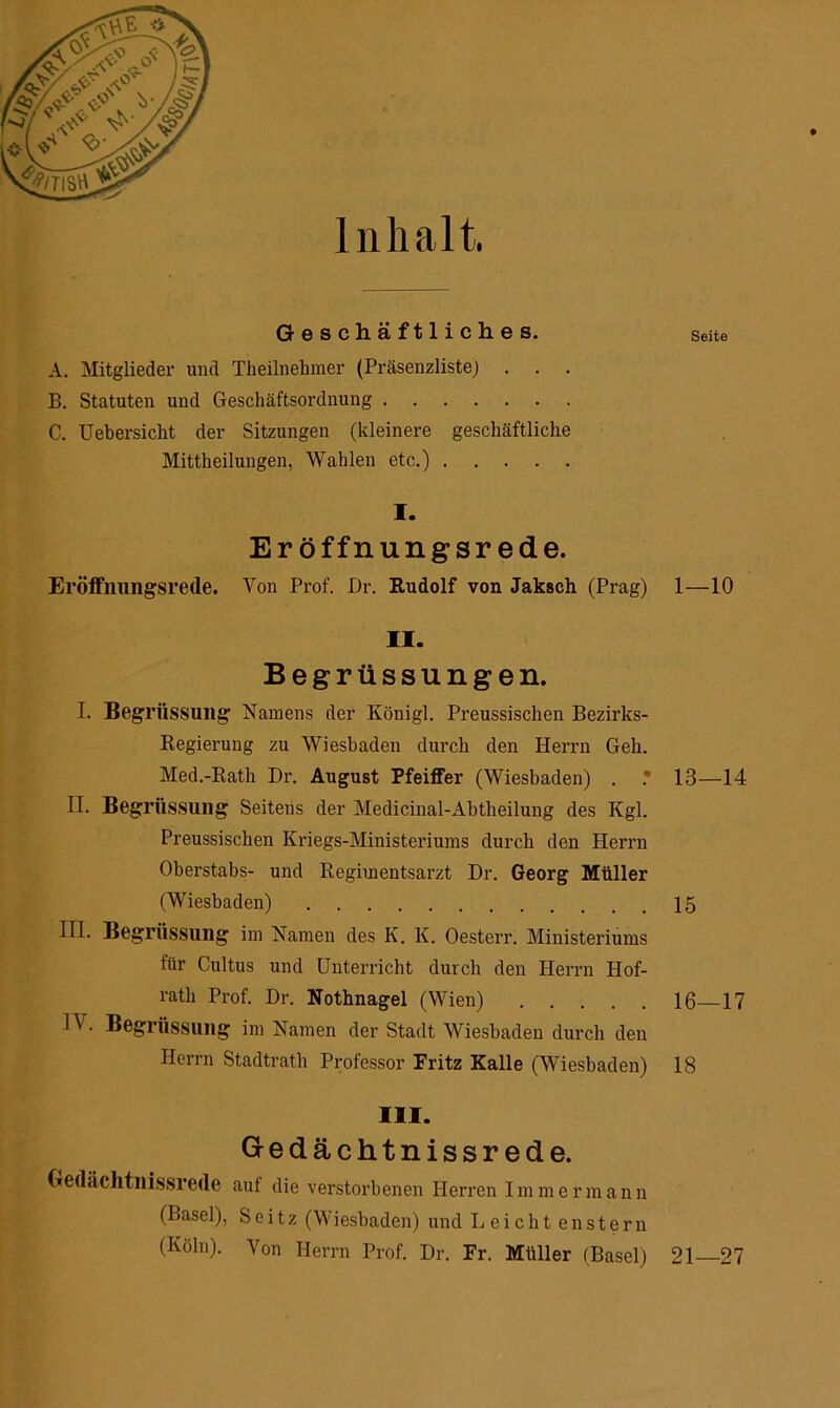 Inhalt. Geschäftliches. A. Mitglieder und Theilnehmer (Präsenzliste) . B. Statuten und Geschäftsordnung C. Uebersicht der Sitzungen (kleinere geschäftliche Mittheilungen, Wahlen etc.) I. Eröffnungsrede. Eröffnungsrede. Von Prof. Dr. Rudolf von Jaksch (Prag) II. Begrüssungen. I. Begrüssung Namens der Königl. Preussischen Bezirks- Regierung zu Wiesbaden durch den Herrn Geh. Med.-Rath Dr. August Pfeiffer (Wiesbaden) . • H. Begrüssung Seitens der Medicinal-Abtheilung des Kgl. Preussischen Kriegs-Ministeriums durch den Herrn Oherstabs- und Regimentsarzt Dr. Georg Müller (Wiesbaden) III. Begrüssung im Namen des K. K. Oesterr. Ministeriums für Cultus und Unterricht durch den Herrn Hof- rath Prof. Dr. Nothnagel (Wien) 1A . Begrüssung im Namen der Stadt Wiesbaden durch den Herrn Stadtrath Professor Fritz Kalle (Wiesbaden) III. G-edächtnissrede. Gedeichtnissrede aut die verstorbenen Herren Immer mann (Basel), Seitz (Wiesbaden) und Leicht enstern (Köln). Von Herrn Prof. Dr. Fr. Müller (Basel) Seite 1—10 13—14 15 16—17 18 21—27