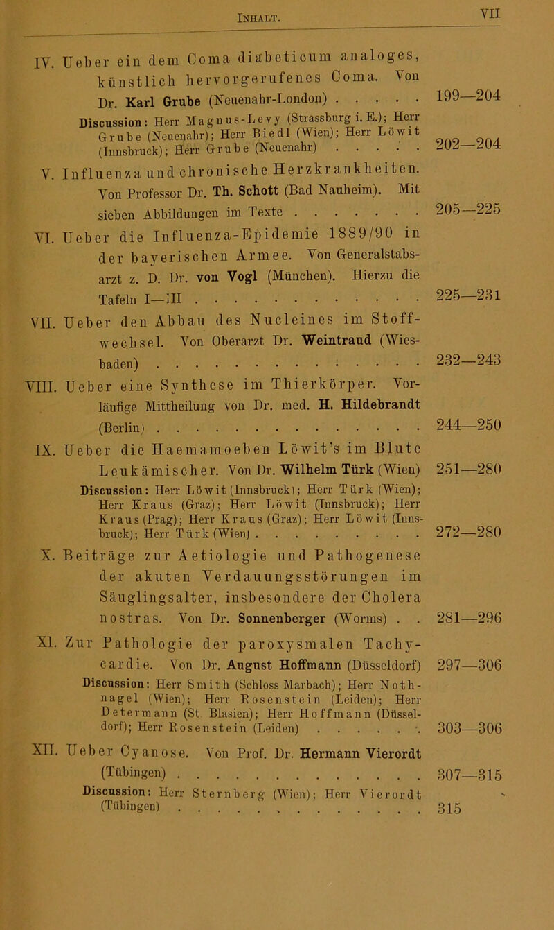 IV. Ueber ein dem Coma dia'beticum analoges, künstlich hervorgerufenes Coma. Von Dr. Karl Grube (Neuenahr-London) Discussion : Herr M a g n u s - L e v y (Strassburg i. E.); Herr Grube (Neuenahr); Herr Biedl (Wien); Herr Löwit (Innsbruck); Herr Grube (Neuenahr) V. Influenza und chronische Herzkrankheiten. Von Professor Dr. Th. Schott (Bad Nauheim). Mit sieben Abbildungen im Texte VI. Ueber die Influenza-Epidemie 1889/90 in der bayerischen Armee. Von Generalstabs- arzt z. D. Dr. von Vogl (München). Hierzu die Tafeln I—III VII. Ueber den Abbau des Nucleines im Stoff- wechsel. Von Oberarzt Dr. Weintraud (Wies- baden) VIII. Ueber eine Synthese im Thierkörper. Vor- läufige Mittheilung von Dr. med. H. Hildebrandt (Berlin) IX. Ueber die Haemamoeben Löwit’s im Blute Leukämischer. Von Dr. Wilhelm Türk (Wien) Discussion: Herr Löwit (Innsbruck); Herr Türk (Wien); Herr Kraus (Graz); Herr Löwit (Innsbruck); Herr Kraus (Prag); Herr Kraus (Graz); Herr Löwit (Inns- bruck); Herr Türk(WienJ 199—204 202—204 205—225 225—231 232—243 244—250 251—280 272—280 X. Beiträge zur A e t i o 1 o g i e und Pathogenese der akuten Verdauungsstörungen im Säuglingsalter, insbesondere der Cholera nostras. Von Dr. Sonnenberger (Worms) . . 281—296 XI. Zur Pathologie der paroxysmalen Tachy- cardie. Von Dr. August Hoffmann (Düsseldorf) 297—-306 Discussion: Herr Smith (Schloss Marbach); Herr Noth- nagel (Wien); Herr Rosenstein (Leiden); Herr Determann (St Blasien); Herr Hoffmann (Düssel- dorf); Herr Eosenstein (Leiden) *. 303—306 XII. Ueber Cyanose. Von Prof. Dr. Hermann Vierordt (Tübingen) 307—315 Discussion: Herr Sternberg (Wien); Herr Vierordt (Tübingen) 315