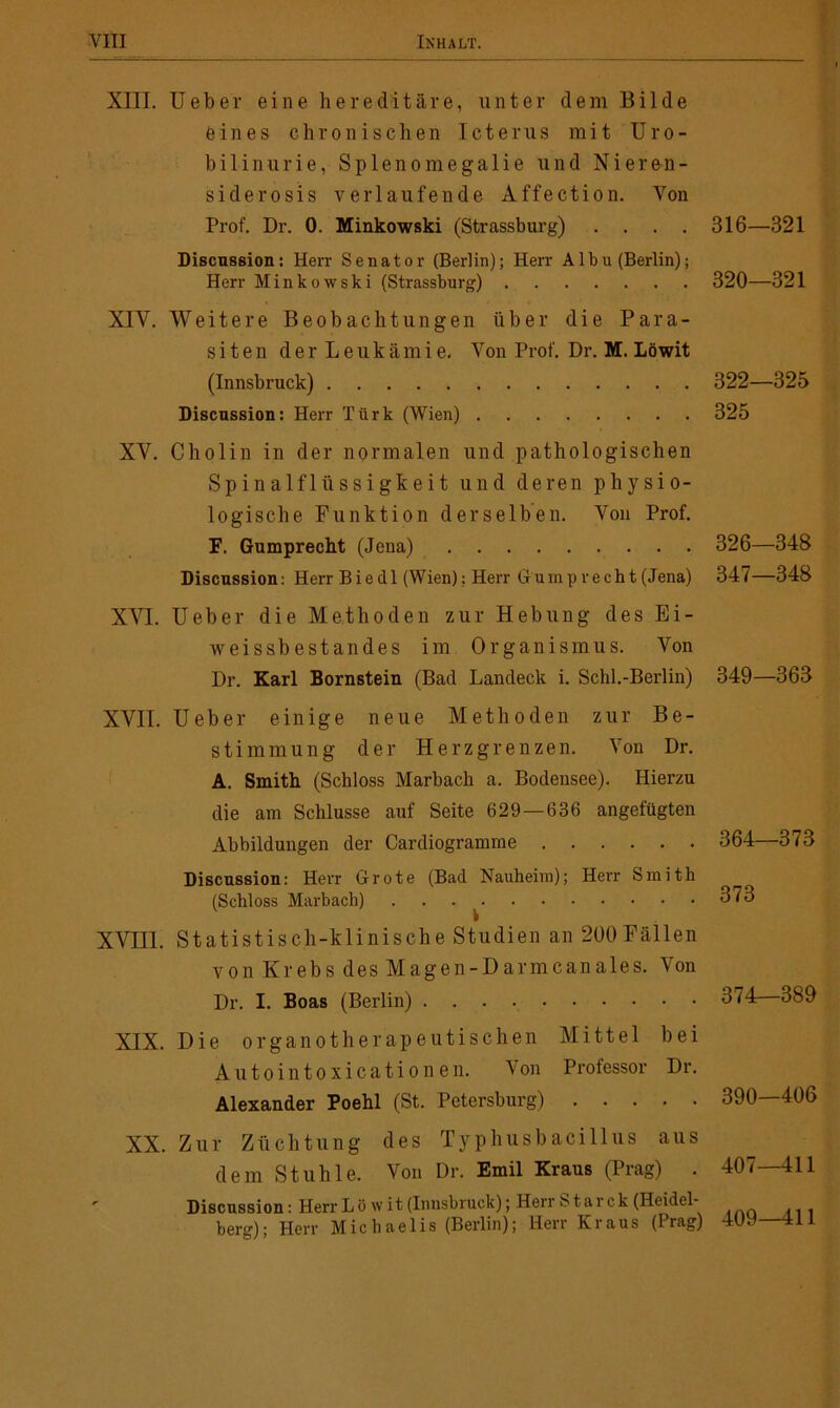 XIII. lieber eine hereditäre, unter dem Bilde eines chronischen Icterus mit Uro- bilin urie, Splenomegalie und Nieren- siderosis verlaufende Affection. Von Prof. Dr. 0. Minkowski (Strassburg) .... Discussion: Herr Senator (Berlin); Herr A1 bu (Berlin); Herr Minkowski (Strassburg) XIV. Weitere Beobachtungen über die Para- siten d e r L e u k ä m i e. Von Prof. Dr. M. Löwit (Innsbruck) Discussion: Herr Türk (Wien) XV. Cholin in der normalen und pathologischen Spinalflüssigkeit und deren physio- logische Funktion derselben. Von Prof. F. Gumprecht (Jena) Discussion: Herr Biedl (Wien); Herr Gumprecht (Jena) XVI. Ueber die Methoden zur Hebung des Ei- weissbestandes im Organismus. Von Dr. Karl Bornstein (Bad Landeck i. Schl.-Berlin) XVII. Ueber einige neue Methoden zur Be- stimmung der Herzgrenzen. Von Dr. A. Smith (Schloss Marbach a. Bodensee). Hierzu die am Schlüsse auf Seite 629—636 angefügten Abbildungen der Cardiogramme Discussion: Herr Grote (Bad Nauheim); Herr Smith (Schloss Marbach) XVIII. Statistisch-klinische Studien an 200 Fällen von Krebs des Magen-Darmcanales. Von Dr. I. Boas (Berlin) XIX. Die organotherapeutischen Mittel bei Aut o in toxi cationen. Von Professor Dr. Alexander Poehl (St. Petersburg) XX. Zur Züchtung des Typhusbacillus aus dem Stuhle. Von Dr. Emil Kraus (Prag) . Discussion: Herr Löwit (Innsbruck); Herr S t a r c k (Heidel- berg); Herr Michaelis (Berlin); Herr Kraus (Prag) 316—321 320—321 322—325 325 326—34S 347—348 349—363 364—373 373 374—389 390—406 407—411 409—411