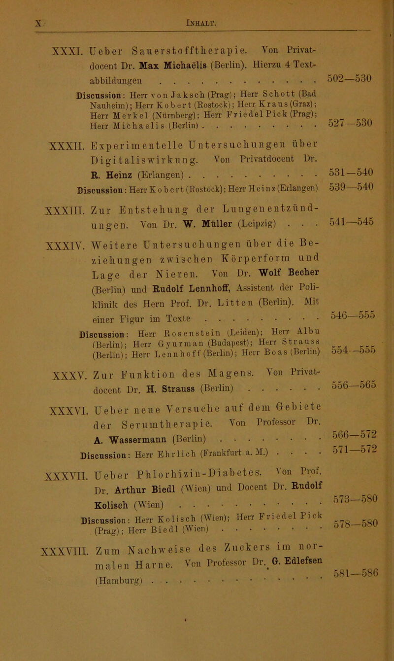 XXXI, lieber Sauerstofftherapie. Von Privat- clocent Dr. Max Michaelis (Berlin). Hierzu 4 Text- abbildungen 502—530 Discussion : Herr v o n Jaksch (Prag); Herr Schott (Bad Nauheim); Herr K o b er t (Kostock); Herr Kraus (Graz); Herr Merkel (Nürnberg); Herr Fried elPick (Prag); Herr Michaelis (Berlin) 527 5o0 XXXII. Experimentelle Untersuchungen über Digitalis Wirkung. Von Privatdocent Dr. R. Heinz (Erlangen) 531—540 Discussion: Herr K o b e r t (Rostock); Herr Heinz (Erlangen) 539—540 XXXIII. Zur Entstehung der Lungenentzünd- ungen. Von Dr. W. Müller (Leipzig) . . . 541—545 XXXIV. Weitere Untersuchungen über die Be- ziehungen zwischen Körperform und Lage der Nieren. Von Dr. Wolf Becher (Berlin) und Rudolf Lennhoif, Assistent der Poli- klinik des Hern Prof. Dr. Litten (Berlin). Mit einer Figur im Texte 546 555 Discussion: Herr Rosenstein (Leiden); Heil Albu (Berlin); Herr Gyurman (Budapest); Herr Strauss (Berlin); Herr L en n h o f f (Berlin); Herr Boas (Berlin) 054- -3DÖ XXXV. Zur Funktion des Magens. Von Privat- clocent Dr. H. Strauss (Berlin) 556—565 XXXVI. Ueber neue Versuche auf dem Gebiete der Serumtherapie. Von Professor Dr. A. Wassermann (Berlin) Discussion: Herr Ehrlich (Frankfurt a. M.) • XXXVII. Ueber Phlorhizin-Diabetes. 'on Prot. Dr. Arthur Biedl (Wien) und Docent Dr. Rudolf Kolisch (Wien) Discussion: Herr Kolisch (Wien); Herr Friedei Pick (Prag); Herr Biedl (Wien) XXXVIII. Zum Nachweise des Zuckers im nor- malen H a r n e. Von Professor Dr.# G. Edlefsen (Hamburg) 573—580 578—580 581—586