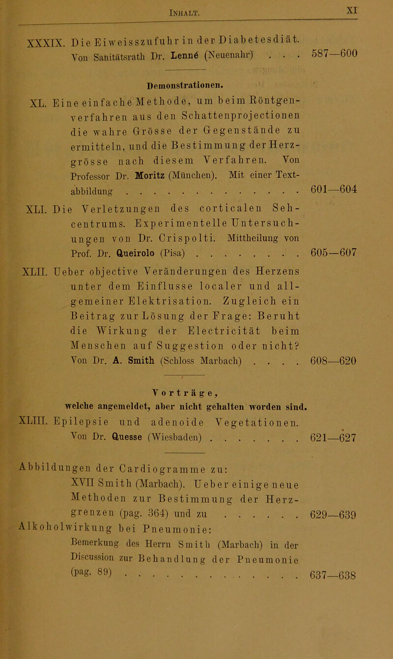 XXXIX. Die Eiweisszufuhr in der Diabetesdiät. Von Sanitätsrath Dr. Lenne (Neuenahr) . . . 587—600 Demonstrationen. XL. Eine einfache Methode, um beim Röntgen- verfahren aus den Schattenprojectionen die wahre Grösse der Gegenstände zu ermitteln, und die Bestimmung derHerz- grosse nach diesem Verfahren. Von Professor Dr. Moritz (München). Mit einer Text- abbildung 601—604 XLI. Die Verletzungen des corticalen Seh- centrums. Experimentelle Untersuch- ungen von Dr. Crispolti. Mittheilung von Prof. Dr. Queirolo (Pisa) 605—607 XLII. Ueber objective Veränderungen des Herzens unter dem Einflüsse localer und all- gemeiner Elektrisation. Zugleich ein Beitrag zurLösung der Frage: Beruht die Wirkung der Electricität beim Menschen auf Suggestion oder nicht? Von Dr. A. Smith (Schloss Marbach) .... 608—620 Vorträge, welche angemeldet, aber nicht gehalten worden sind. XLIII. Epilepsie und adenoide Vegetationen. Von Dr. Quesse (Wiesbaden) 621—627 Abbildungen der Cardiogramme zu: XVII Smith (Marbach). Ueber einige neue Methoden zur Bestimmung der Herz- grenzen (pag. 364) und zu 629—639 A1 koho 1 wirkung bei Pneumonie: Bemerkung des Herrn Smith (Marbach) in der Discussion zur Behandlung der Pneumonie Ü)aS- 89) 637—638
