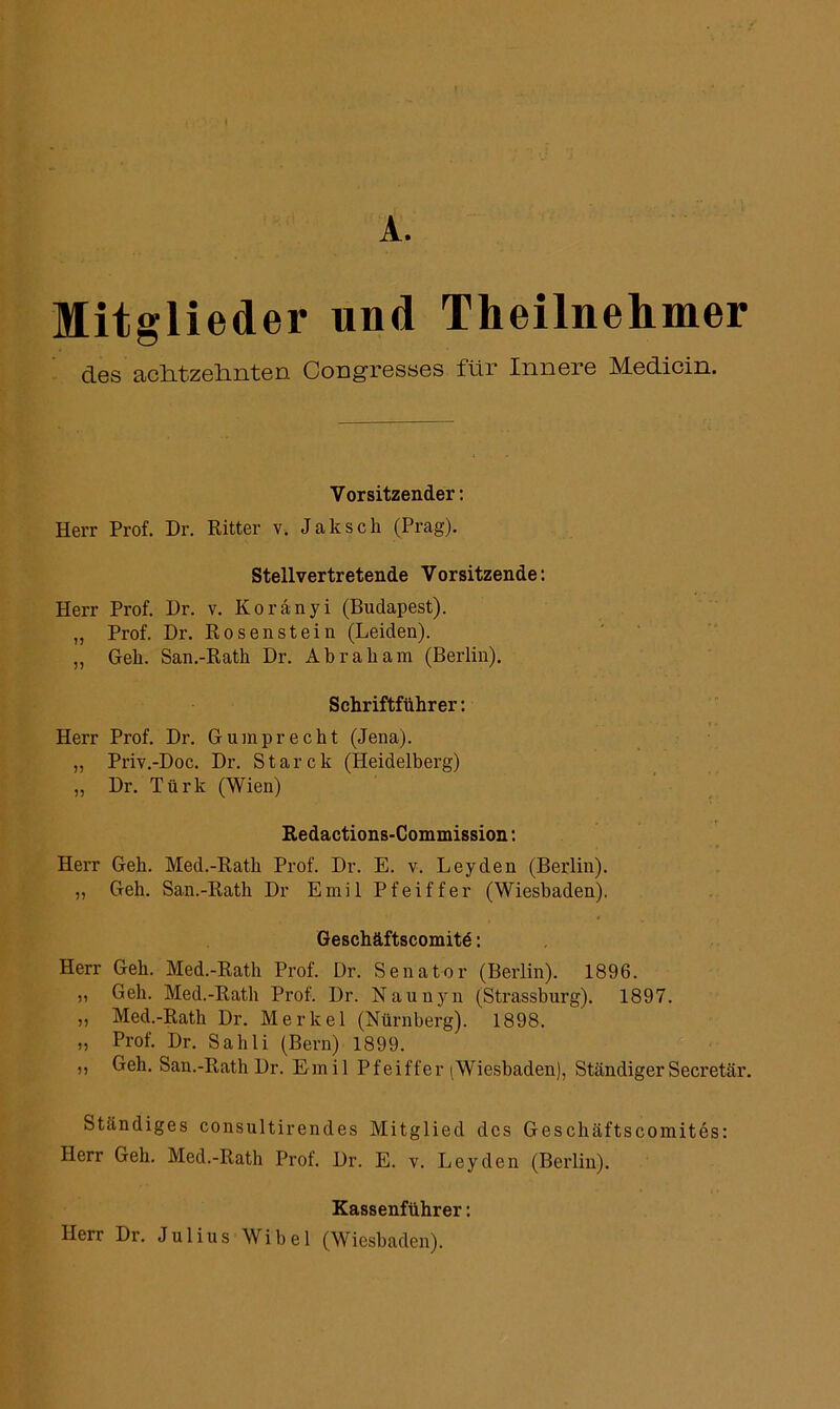 A. Mitglieder und Theilnehmer des achtzehnten Congresses für Innere Medicin. Vorsitzender: Herr Prof. Dr. Ritter v. Jak sch (Prag). Stellvertretende Vorsitzende: Herr Prof. Dr. v. Koränyi (Budapest). „ Prof. Dr. Rosen stein (Leiden). „ Geh. San.-Rath Dr. Abraham (Berlin). Schriftführer: Herr Prof. Dr. Gumprecht (Jena). „ Priv.-Doc. Dr. Starck (Heidelberg) „ Dr. Türk (Wien) Redactions-Commission: Herr Geh. Med.-Rath Prof. Dr. E. v. Leyden (Berlin). „ Geh. San.-Rath Dr Emil Pfeiffer (Wiesbaden). Geschäftscomitd: Herr Geh. Med.-Rath Prof. Dr. Senator (Berlin). 1896. „ Geh. Med.-Rath Prof. Dr. Naunyn (Strassburg). 1897. ,, Med.-Rath Dr. Merkel (Nürnberg). 1898. „ Prof. Dr. Sahli (Bern) 1899. ,, Geh. San.-Rath Dr. Emil Pfeiffer (Wiesbaden), StändigerSecretär. Ständiges consultirendes Mitglied des Geschäftscomites: Herr Geh. Med.-Rath Prof. Dr. E. v. Leyden (Berlin). Kassenführer: Herr Dr. Julius Wibel (Wiesbaden).