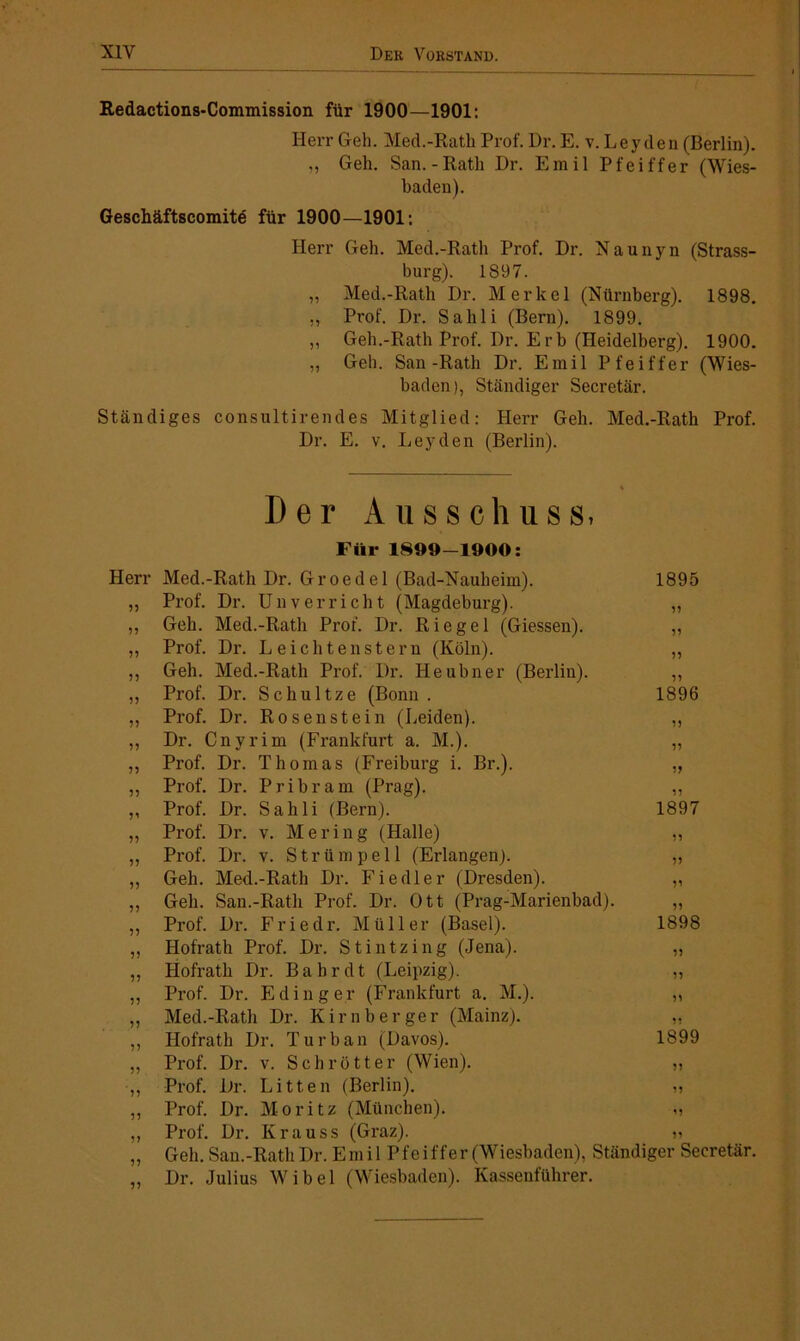 X1Y Der Vorstand. Redactions-Commission für 1900—1901: Herr Geh. Med.-Rath Prof. Dr. E. v. Leyden (Berlin). ,, Geh. San.-Rath Dr. Emil Pfeiffer (Wies- baden). Geschäftscomitd für 1900—1901: Herr Geh. Med.-Rath Prof. Dr. Naunyn (Strass- burg). 1897. „ Med.-Rath Dr. Merkel (Nürnberg). 1898. „ Prof. Dr. Sahli (Bern). 1899. ,, Geh.-Rath Prof. Dr. E rb (Heidelberg). 1900. „ Geh. San-Rath Dr. Emil Pfeiffer (Wies- baden), Ständiger Secretär. Ständiges consultirendes Mitglied: Herr Geh. Med.-Rath Prof. Dr. E. v. Leyden (Berlin). Der Ausschuss. Für 1899-1900: Herr Med.-Rath Dr. Groedel (Bad-Nauheim). 1895 „ Prof. Dr. Un verricht (Magdeburg). „ ,, Geh. Med.-Rath Prof. Dr. Riegel (Giessen). ,, „ Prof. Dr. Leiehtenstern (Köln). „ ,, Geh. Med.-Rath Prof. Dr. Heubner (Berlin). ,, ,, Prof. Dr. Schultze (Bonn. 1896 „ Prof. Dr. Rosenstein (Leiden). „ ,, Dr. Cnyrim (Frankfurt a. M.). „ „ Prof. Dr. Thomas (Freiburg i. Br.). „ „ Prof. Dr. Pribram (Prag). ,, „ Prof. Dr. Sahli (Bern). 1897 „ Prof. Dr. v. Mering (Halle) „ „ Prof. Dr. v. Strümpell (Erlangen). „ „ Geh. Med.-Rath Dr. Fiedler (Dresden). „ ,, Geh. San.-Ratli Prof. Dr. Ott (Prag-Marienbad). ,, ,, Prof. Dr. Friedr. Müller (Basel). 1898 „ Hofrath Prof. Dr. Stintzing (Jena). „ „ Hofrath Dr. Bahr dt (Leipzig). „ „ Prof. Dr. Eding er (Frankfurt a. M.). „ „ Med.-Rath Dr. Kirnberger (Mainz). „ Hofrath Dr. Turban (Davos). 1899 „ Prof. Dr. v. Schrott er (Wien). „ ,, Prof. Dr. Litten (Berlin). „ ,, Prof. Dr. Moritz (München). „ „ Prof. Dr. Krauss (Graz). „ „ Geh. San.-Ratli Dr. Emil Pfeiffer (Wiesbaden), Ständiger Secretär. ,, Dr. Julius Wibel (Wiesbaden). Kassenführer.