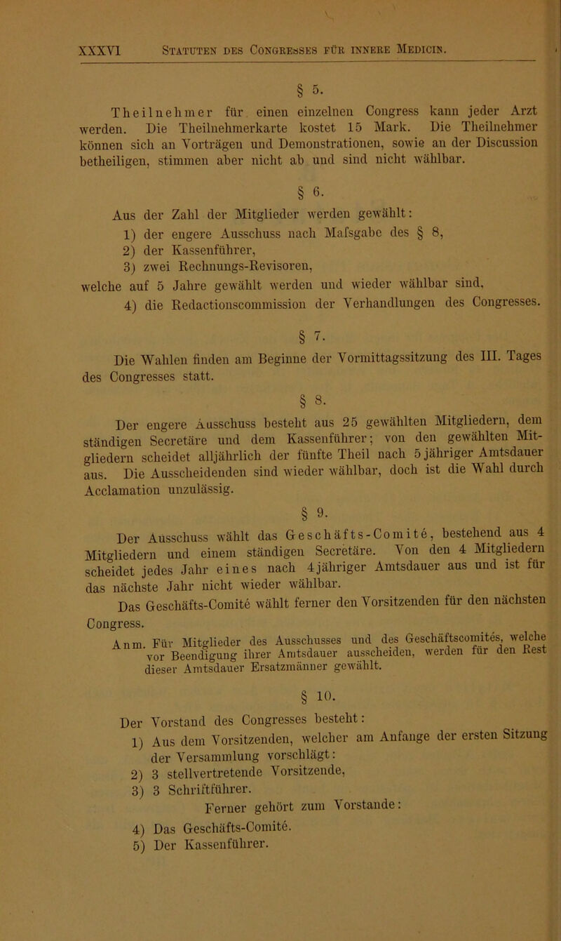 § 5. Theilnelimer für einen einzelnen Congress kann jeder Arzt werden. Die Theilnehmerkarte kostet 15 Mark. Die Tlieilnehmer können sich an Vorträgen und Demonstrationen, sowie an der Discussion betkeiligen, stimmen aber nicht ab und sind nicht wählbar. § 6. Aus der Zahl der Mitglieder werden gewählt: 1) der engere Ausschuss nach Mafsgabe des § 8, 2) der Kassenführer, 3) zwei Rechnungs-Revisoren, welche auf 5 Jahre gewählt werden und wieder wählbar sind, 4) die Redactionscommission der Verhandlungen des Congresses. § 7. Die Wahlen finden am Beginne der Vormittagssitzung des III. Tages des Congresses statt. § 8. Der engere Ausschuss besteht aus 25 gewählten Mitgliedern, dem ständigen Secretäre und dem Kassenführer; von den gewählten Mit- gliedern scheidet alljährlich der fünfte Theil nach 5 jähriger Amtsdauer aus. Die Ausscheidenden sind wieder wählbar, doch ist die Wahl durch Acclamation unzulässig. § 9. Der Ausschuss wählt das Geschäfts-Comite, bestehend aus 4 Mitgliedern und einem ständigen Secretäre. Von den 4 Mitgliedern scheidet jedes Jahr eines nach 4jähriger Amtsdauer aus und ist für das nächste Jahr nicht wieder wählbar. Das Geschäfts-Comite wählt ferner den Vorsitzenden für den nächsten Congress. Anm. Für Mitglieder des Ausschusses und des Gesehäftscomites, welche vor Beendigung ihrer Anitsdauer ausscheiden, werden für den Rest dieser Amtsdauer Ersatzmänner gewählt. § io. Der Vorstand des Congresses besteht: 1) Aus dem Vorsitzenden, welcher am Anfänge der ersten Sitzung der Versammlung vorschlägt: 2) 3 stellvertretende Vorsitzende, 3) 3 Schriftführer. Ferner gehört zum Vorstande: 4) Das Geschäfts-Comite. 5) Der Kassenführer.
