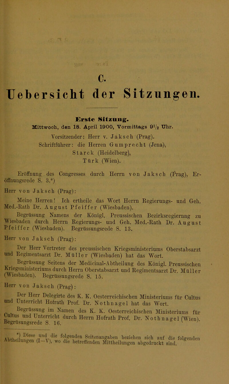 c. Uebersicht der Sitzungen. Erste Sitzung. Mittwoch, den 18. April 1900, Vormittags 9*/2 Uhr. Vorsitzender: Herr v. Jak sch (Prag). Schriftführer: die Herren G-u mp recht (Jena), Starck (Heidelberg), Türk (Wien). Eröffnung des Congresses durch Herrn von Jak sch (Prag), Er- öffnungsrede S. 3.*) Herr von Jaksch (Prag): Meine Herren! Ich ertheile das Wort Herrn Regierungs- und Geh. Med.-Rath Dr. August Pfeiffer (Wiesbaden). Begrüssung Namens der Königl. Preussischen Bezirksregierang zu Wiesbaden durch Herrn Regierungs- und Geh. Med.-Rath Dr. August Pfeiffer (Wiesbaden). Begrüssungsrede S. 13. Herr von Jaksch (Prag): Der Herr Vertreter des preussischen Kriegsministeriums Oberstabsarzt, und Regimentsarzt Dr. Müller (Wiesbaden) hat das Wort. Begiüssung Seitens der Medicinal-Abtheilung des Königl. Preussischen Kriegsministeriums durch Herrn Oberstabsarzt und Regimentsarzt Dr. Müller (Wiesbaden). Begrüssungsrede S. 15. Herr von Jaksch (Prag): Der Herr Delegirte des K. K. Oesterreichischen Ministeriums für Cultus und Unterricht Ilofrath Prof. Dr. Nothnagel hat das Wort. Begrüssung im Namen des Iv. K. Oesterreichischen Ministeriums für Oultus und Unterricht durch Herrn Hofrath Prof. Dr. Nothnagel (Wien) Begrüsungsrede S. 16. v u,+wi I)iese die folgenden Seitenangaben beziehen sich auf die folgenden Abheilungen (I-V), wo die betreffenden Mittheilungen abgedruckt sind