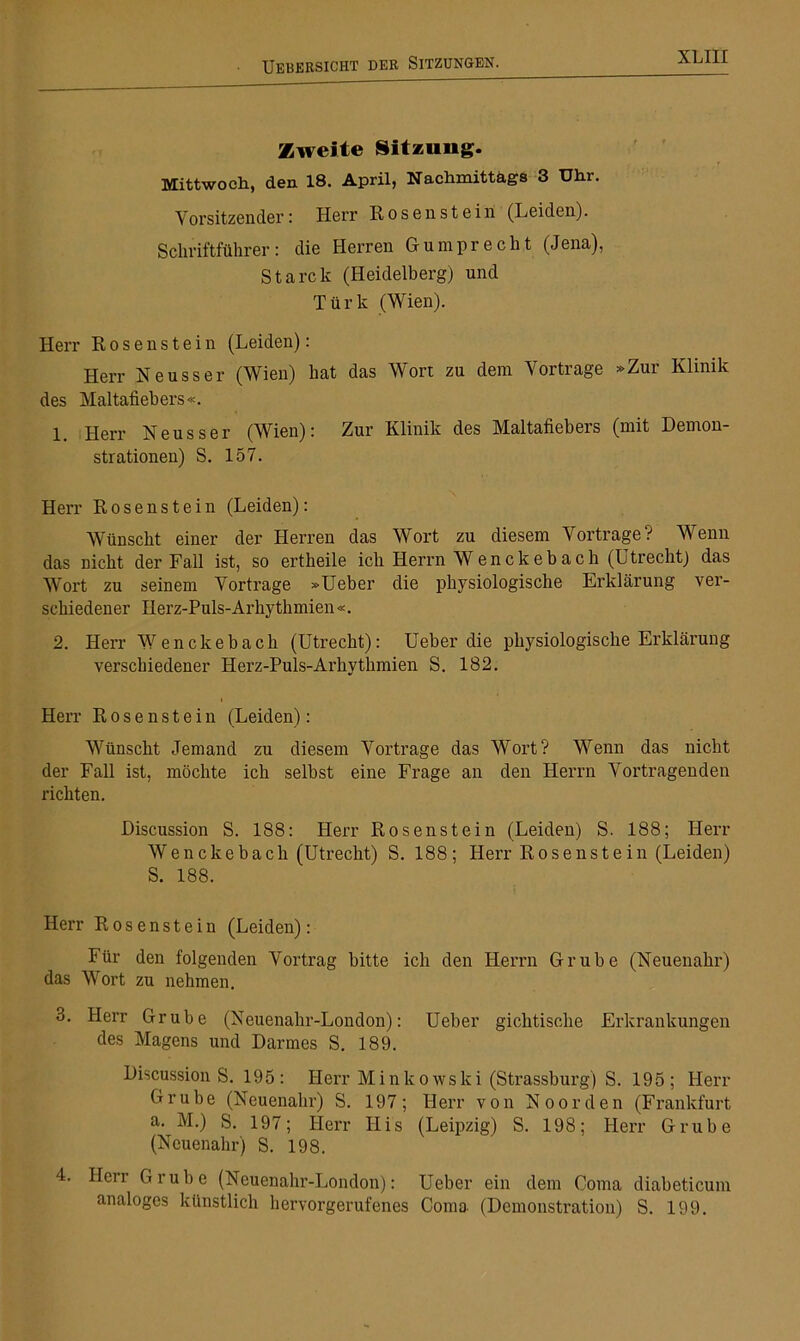 Zweite Sitzung. Mittwoch, den 18. April, Nachmittags 3 Uhr. Vorsitzender: Herr Rosenstein (Leiden). Schriftführer: die Herren Gumprecht (Jena), Starek (Heidelberg) und Türk (Wien). Herr Rosen stein (Leiden): Herr Neuss er (Wien) hat das Wort zu dem Vortrage »Zur Klinik des Maltafiebers«. 1 Herr Neusser (Wien): Zur Klinik des Maltafiebers (mit Demon- strationen) S. 157. Herr Rosen stein (Leiden): Wünscht einer der Herren das Wort zu diesem Vortrage? Wenn das nicht der Fall ist, so ertheile ich Herrn Wenckebach (Utrecht) das Wort zu seinem Vortrage »Ueber die physiologische Erklärung ver- schiedener Herz-Puls-Arhythmien«. 2. Herr Wenckeb ach (Utrecht): Ueber die physiologische Erklärung verschiedener Herz-Puls-Arhythmien S. 182. Herr Rosen stein (Leiden): Wünscht Jemand zu diesem Vortrage das Wort? Wenn das nicht der Fall ist, möchte ich selbst eine Frage an den Herrn Vortragenden richten. Discussion S. 188: Herr Rosenstein (Leiden) S. 188; Herr Wencliebach (Utrecht) S. 188; Herr Ro s enst e in (Leiden) S. 188. Herr Rosen stein (Leiden): Für den folgenden Vortrag bitte ich den Herrn Grube (Neuenahr) das Wort zu nehmen. 3. Herr Grube (Neuenahr-London): Ueber gichtische Erkrankungen des Magens und Darmes S. 189. Discussion S. 195 : Herr Minkowski (Strassburg) S. 195; Herr Grube (Neuenahr) S. 197; Herr von Noorden (Frankfurt a. M.) S. 197; Herr Ilis (Leipzig) S. 198; Herr Grube (Neuenahr) S. 198. 4. Herr Grube (Neuenahr-London): Ueber ein dem Coma diabeticum analoges künstlich hervorgerufenes Coma (Demonstration) S. 199.