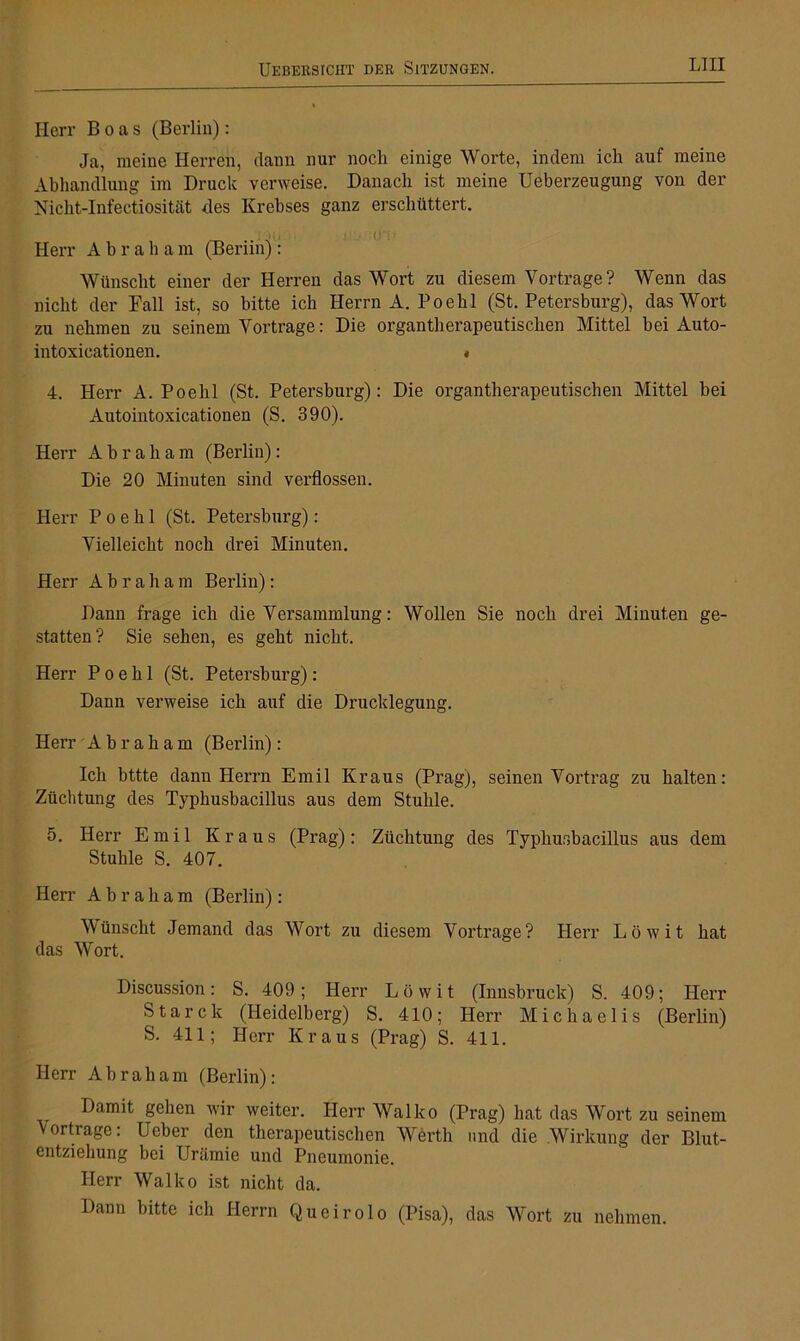 Herr Boas (Berlin): Ja, meine Herren, dann nur noch einige Worte, indem ich auf meine Abhandlung im Druck verweise. Danach ist meine Ueberzeugung von der Nicht-Infectiosität des Krebses ganz erschüttert. Herr Abraham (Beriinj : Wünscht einer der Herren das Wort zu diesem Vorträge? Wenn das nicht der Fall ist, so bitte ich Herrn A. Poehl (St. Petersburg), das Wort zu nehmen zu seinem Vortrage: Die organtherapeutischen Mittel bei Auto- intoxieationen. • 4. Herr A. Poehl (St. Petersburg): Die organtherapeutischen Mittel bei Autointoxicationen (S. 390). Herr Abraham (Berlin): Die 20 Minuten sind verflossen. Herr Poehl (St. Petersburg): Vielleicht noch drei Minuten. Herr Abraham Berlin): Dann frage ich die Versammlung: Wollen Sie noch drei Minuten ge- statten? Sie sehen, es geht nicht. Herr Poehl (St. Petersburg): Dann verweise ich auf die Drucklegung. Herr Ahraham (Berlin): Ich bttte dann Herrn Emil Kraus (Prag), seinen Vortrag zu halten: Züchtung des Typhusbacillus aus dem Stuhle. 5. Herr Emil Kraus (Prag): Züchtung des Typhusbacillus aus dem Stuhle S. 407. Herr Abraham (Berlin): Wünscht Jemand das Wort zu diesem Vortrage? Herr Löwit hat das Wort. Discussion: S. 409; Herr Löwit (Innsbruck) S. 409; Herr Starck (Heidelberg) S. 410; Herr Michaelis (Berlin) S. 411; Herr Kraus (Prag) S. 411. Herr Ahr ah am (Berlin): Damit gehen wir weiter. Herr Wal ko (Prag) hat das Wort zu seinem Vortrage: Ueber den therapeutischen Werth und die Wirkung der Blut- entziehung bei Urämie und Pneumonie. Herr Walko ist nicht da. Dann bitte ich Herrn Queirolo (Pisa), das Wort zu nehmen.